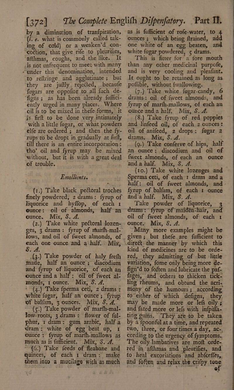 by a diminution of tranfpiration, (i. e. what is commonly called tak- ‘ing of cold) or a weaken’d con- “co¢tion, that give rife to pleurthes, ‘afthmas, coughs, and the like. It -is not unfrequent to meet with many “under this denomination, intended to reflringe and agglutinate ; but they are juftly, rejected, . becaufe fugars are oppofite to all fuch de- ‘figns ; as has been already fuflict- ently urged in many places. Where oil is to be mixed in thefe forms, it is firft to be done very intimately with a little fugar, or what powders elfe are ortlereat ; and then the fy- rups to be dropt in gradually at firit, till there is an entire incorporation : tho’ oil and fyrup may be mixed without, but it is with a great deal of trouble. i Emollients. (1.) Take black peétoral troches finely powdered, z drams: fyrup of liquorice and hyflop, of each 1 ounce: oil of almonds, half an ounce. Mix, S. 24. (2.) Take white pectoral lozen- each one ounce and a’half. Mix, S, A. .(3.) Take powder of haly freth made, half an ounce; diacodium and fyrup of liquorice, of each an ounce anda half: oil of fweet al- monds, 1 ounce. Mix, S. 4. * (4.) Take {perma ceti, 2 drams’: of balfam, 3 ounces. Mix, 8.4. (5.) Take powder of marfh-mal- low-roots, 3 drams: flower of ful- phur, 1 dram: gum arabic, half a dram: white of egg beat up, 1 ounce: fyrup of marfh-mallows as much as is fufficient. Mix, $. 4. — ~°(6.) Take feeds of fleabane and quinces, of each 1 dram: make them into a mucilage with as much as is fufficient of rofe-water, to 4 one white of an egg beaten, and white fugar powdered, 5 drams. This is fitter for a fore mouth than any other medicinal purpofe, and is very cooling and pleafant. Tt ought to be retained as long as. poflible, without fwallowing. } (7-) Take white fugar-candy, 6 drams: oil of {weet almonds, and fyrup of marfh-mallows, of each an ounce anda half, Mix, S. 2. (8.) Take fyrup of red poppies and linfeed oil, of each z ounces: oil of anifeed,, 2 drops: fugar 2 drams. Mix, S. 24. : (9.) Take conferve of hips, half an ounce; diacodium and oil of {weet almonds, of each an ounce anda half. Mix, S. 4. (10.) Take white lozenges and Sperma ceti, of each 1 dram anda haif:. oil of {weet almonds, and - fyrup of balfam, of each 1 ounce and’a half. Mix, 8. 2. Take powder of liquorice, 3 drams’:~ fyrup of maidén-hair, and oil of fweet almonds, of each 1 ounce. Mix, §. 2. 7 ‘Many more examples might be given; but thefe are fufficient to kind of medicines are to be orde- red, they admitting of but little variation, fome only being more de- fign’d to foften and lubricate the paf- fages, and others to thicken tick- ling rheums, and obtund the acri. mony of the humours; according to”either of which defigns, they. may be made more or lef oily ; and fated more or le{s with infpiffa- ting gums. They are-to be taken by a {poonful at a time, and repeated two, three, or four times.a day, ac-, cording to the urgency of fymptoms.. The oily lambatives are moft orde-. red in afthmas and pleurifies, and to heal excoriations and abfceffes,. and {often and relax the crifpy Hang : f '.