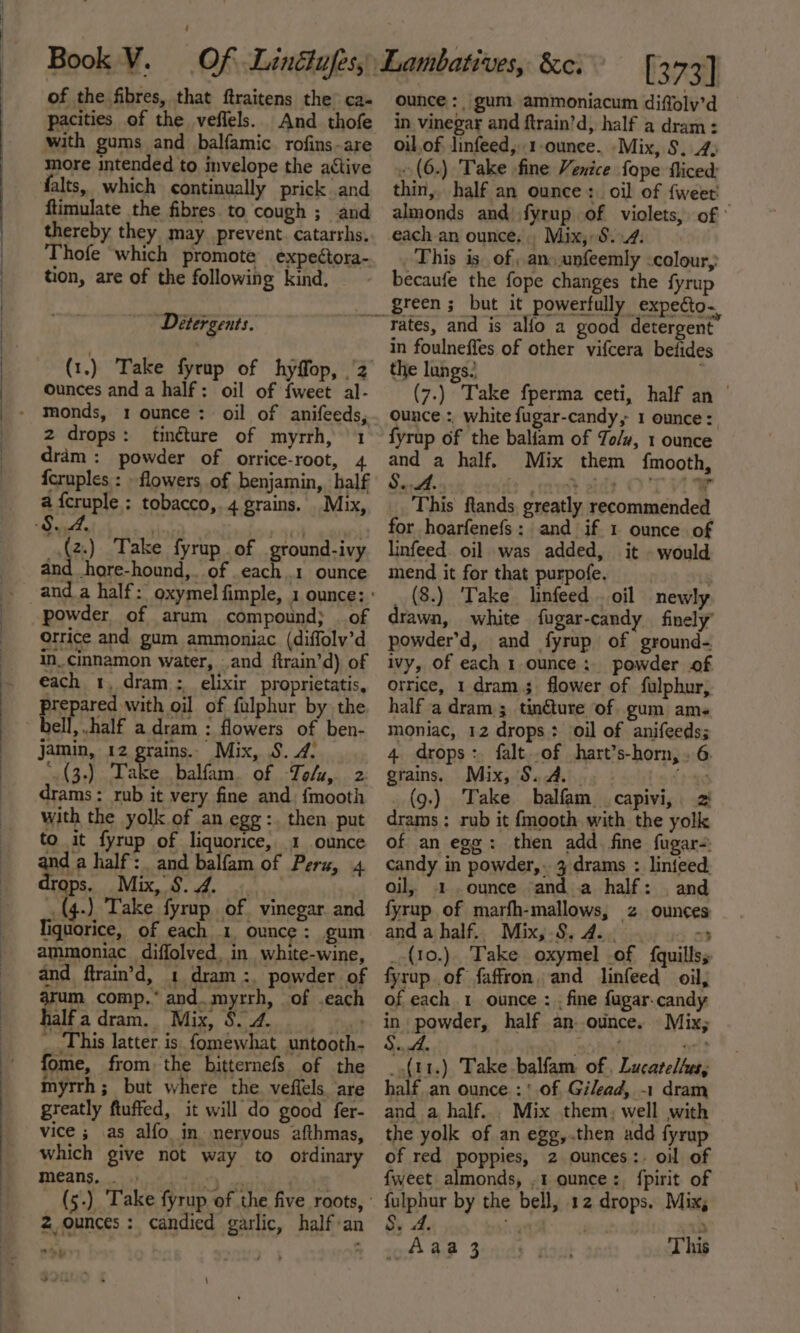 of the fibres, that ftraitens the’ ca- with gums and balfamic rofins-are more intended to invelope the active ftimulate the fibres to cough ; and thereby they may prevent. catarrhs. Thofe ‘which promote expectora- tion, are of the following kind. [373] ounce: gum. ammoniacum diffoly’d in vinegar and ftrain’d, half a dram: oil. of. linfeed,.1-ounee. -Mix, S$. 4) ~(6.) Take fine Venice fope fliced: thin, half an ounce: oil of fweet' almonds and fyrup of violets, of each an ounce... Mix, 8.4. This is. of, an..unfeemly colour, becaufe the fope changes the fyrup Detergents. (1.) Take fyrup of hyffop, 2 ounces and a half: oil of {weet al- 2 drops: tinéture of myrrh, 1 dram: powder of orrice-root, 4 {cruples : - flowers of benjamin, half 8. 4. . Ra | _.(2.) Take fyrup of ground-ivy al Ahore-hound,. of each 1 ounce powder of arum compound; of orrice and gum ammoniac (diffoly’d in. cinnamon water, and firain’d) of each 1, dram; elixir proprietatis, prepared with oil of fulphur by the bell, .half a dram : flowers of ben- jamin, 12 grains. Mix, S. 4. .(3-) Take balfam. of Tolu, 2 drams : rub it very fine and {mooth with the yolk of an egg:. then. put to it fyrup of liquorice, 1 ounce and a half: and balfam of Pers, 4 drops, Mix, §.4. ~ (4.) Take fyrup. of vinegar and Tiguorice, of each 1, ounce: gum ammoniac diffolved, in white-wine, and ftrain’d, 1 dram :. powder of arum comp.* and. myrrh, of .each half a dram. Mix, S. 4. m rates, and is alfo a good detergent in foulneffes of other vifcera befide the lungs.’ , (7.) Take fperma ceti, half an | ounce :, white fugar-candy, 1 ounce: fyrup of the baliam of To/y, 1 ounce and a half. Mix them {mooth, This ftands, greatly recommended for hoarfenefs: and if 1 ounce of linfeed. oil was added, it - would mend it for that purpofe. (8.) Take linfeed oil newly rawn, white fugar-candy finely’ powder’d, and fyrup of ground- ivy, of each 1. ounce: powder of orrice, 1 dram; flower of fulphur, half a dram; tin€ture of gum ame moniac, 12 drops: oil of anifeeds; 4. drops: falt..of hart’s-horn, . 6. grains. Mix, $.A. {3-49 _(9.) Take balfam_.capivi, 2 drams : rub it fmooth with the yolk of an ega: then add. fine fugar-: candy in powder,. 3 drams : linieed. oil, 1 .ounce and a half: | and fyrup of marfh-mallows, z ounces and a half. Mix,.S.4.. .. . «3 _-(10.). Take oxymel of {quillss fyrup of faffron, and linfeed oil, of each 1 ounce : . fine fagar.candy in powder, half an. ounce. Mix; al fome, from the bitternefs of the myrrh ; but where the. veflels are greatly ftuffed, it will do good fer- vice ; as alfo in. nervous afthmas, which give not way to otdinary means, . 2 ounces: candied garlic, half an i odds) Take balfam of . Lucatelhes, half an ounce :' of Gilead, ~1 dram and a half... Mix them, well with of red poppies, 2 ounces:. oil of {weet almonds, .1 ounce: {pirit of fulphur by the bell, 12 drops. Mix, Si yf ; 7 P »