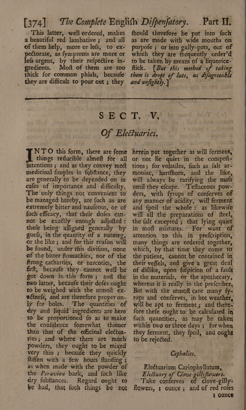 This latter, well ordered, makes a beautiful red lambative ; and all of them help, more or lefs, to ex- pectorate, as fymptoms are more or lefs urgent, by their refpeétive in- gredients. Moit of them are too thick for common phials, becaufe they are difficult to pour out ; they fhould therefore be put into fuch as are made with wide mouths on purpofe ; or into gally-pots, out of which they are frequently order’d to be taken by means of a liquorice- flick. [But this method of taking them is dropt of late, as difagreeable and unfightly.] tg th SEC F, Vi! NTO this form, there are fome B things reducible almoft for all intentions ; and as they convey mot medicinal fimples in fybftance, they are generally to be depended on in cafes of importance and difficulty, The only things not convenient to be managed hereby, are {uch as are extremely bitter and naufeous, or of fuch efficacy, that their dofes can- not be exaétly enough adjufted : thefe being’ affignéd generally ‘by guefs, in the quantity of a nutmeg, or the like ;. and for this reafon will be found, ‘under this divifion, none of the bitter ftomachics, nor of the ‘firong cathartics, or narcotics, ‘the firft, becaufe they&lt; cannot well be got down in this form; and the two latter, becaufe their dofes ought to be weighed with the utmoft ex- ‘ecinefs, and are therefore proper on- ly for boles. Fhe © quantities “of dry and liquid ‘ingredients are here - to be proportioned fo as to make the confiftence fomewhat thinner than that of the officinal electua- ries; and where there are much powders, they ought to be mixed very thin ; becaufe they quickly ftiffen with a few hours ftanding ; as when made with the powder ‘of the Peruvian bark, and fuch - like dry fubftances. Regard ought to be had, that fuch things be not herein put together as will ferment, or not fie quiet’ in the compofi- tions; for volatiles, fach as falt ar- moniac, hartfhorn, and the like, will always be yarifying the mafs | until they efcape. Teftaceous pow- ders, with fyraps of conferves of . any manner of acidity, will ferment. and {poil the whole: as likewife will all the preparations of fteel, the falt excepted ; that lying quiet in moft mixtures. For want &gt;of: attention to this in prefcription,- many things are ordered together, which, by that time they come to the patient, cannot be contained in their veffels, and give a great deal of diflike, upon fufpicion of a fault in the materials, or the apothecary, whereas it is really in the prefcriber, But with the utmoft care many fy- rups and conferves, in hot weather, will be apt to ferment; and there. . fore thefe ought to be calculated in fuch quantities, as may be taken within two or three days ; for when they ferment, they fpoil, and ought to be rejected. | % Cephalics. | Ele€tuarium Cariophyllatum, Ele€iuary of Clove-gillyflowers. Take conferves of clove-gilly- flowers, 1 ounce ; and of red rofes } OUNCE