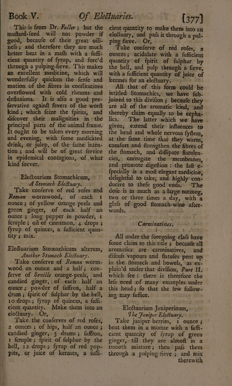 - This is from Dr. Fuller ; but the muftard-feed will not powder» if good, becaufe of their great oili- better beat in a mafh with a fuffi: cient) quantity of fyrup, and ‘forc’d through a pulping-fieve. This makes an excellent medicine, which will wonderfully quicken the fenfe and motion of the fibres in conftitutions overflowed with cold rheums: and defluxions. It is alfo a good. pre- fervative againft fevers of the worit kind ; which feize the fpirits, and difcover their malignities in » the rincipal parts of the animal frame. t ought to be taken every morning and evening, with fome medicated drink; or julep, of the fame. inten- tion ; and will be of great -fervice in epidemical contagions, ‘of . what kind foever, | | EleGtuarium Stomachicum,’&gt; © 0 Stomach Ele&amp;uary. Take conferve of red rofes:and Roman wormwood, of ‘each 1 ounce; of yellow orange peels and green ginger, of each half an ounce ; long pepper in powder, 1 fyrup of quinces, a fufficient quan- tity 5 mix. Ele&amp;uarium Stomachicum alterum, Another Stomach Ele&amp;uary. - Take conferve of Roman worm- wood an ounce and a half; con- ferve of Seville orange-peels, ‘and candied ginger, | of each. half an ounce ; powder of faffron, half a 10 drops; fyrup of quinces, a fufli- cient quantity. eleCtuary. Or, Take the conferves of red rofes, 2 ounces ; of hips, half an ounce ; candied ginger, 3 drams; faffron, 1 feruple; fpirit of fulphur by the bell, 12 drops; fyrup of red pop- pits, or juice of kermes, a dufii- ~~ (377) cient quantity to make them into an eleCtuary, and pafs it through a pul- ping fieve.s Or, © Take ‘conferve of red rofes, 2 ounces; acidulate with a fufficient quantity of fpirit of fulphur’' by the bell, and pulp through a fieve, with a fufficient quantity of juice of kermes for an ele€tuary. 9 * Alb that’ of this form: could be intitled| Stomachics,» we have fub- joined to: this divifion ;° becaufe they are all of the aromatic’*kind, and thereby ‘claim equally tobe cépha- lics. ‘The: latter which we juice given, extend their” influences: to the head and whole nervous fyftem, at the fame. time that’ they warm, comfort and ftrengthen. the fibres of the ftomach, and diflipate’ flatulen- cies, -corrugate the “membranes, and. promote digeftion :' the ‘aft’ e- {pecially ‘is amoft elegant medicine} delightful to take; and: highly’ con- The dofe is as:much as. a‘large nutitieg, two or three times a day, with a glafs of good: ftomach-wine after- wards, .. OS) Aw ae tukh \ Carminatives, © All under the foregoing clafs have fome claim to this title ; becaufe all aromatics; are» carminatives, and difcufs ‘vapours and flatufes pent up in the. ftomach and bowels, ° as‘ ex- plain’d under that divifion, Parr II. which- fee: there is therefore the lefs need sof many examples:under - this head; fo that the few follow- ing may fuffice. 0 Ele€tuarium Juniperinum, The ‘Funiper Elefuary. _ Take juniper-berries, 1 ounce ; beat them in a mortar with a {ufi- cient quantity of fyrup of green ginger, till they are almoft in a imooth mixture; then pafs them throvgh a pulping-fieve ; and mix therewith