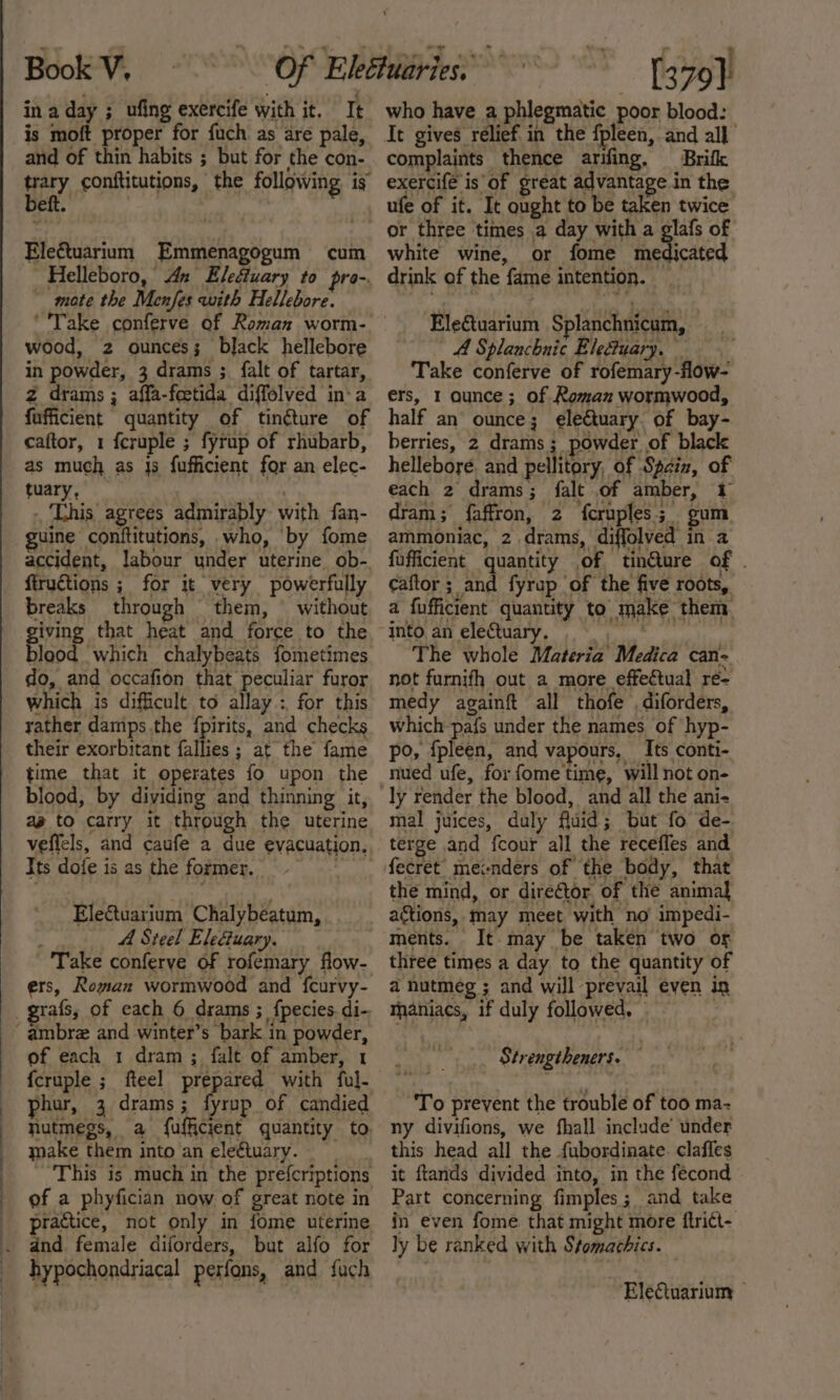 in a day ; ufing exercife with it. It is moft proper for {uch as are pale, and of thin habits ; but for the con- any conftitutions, the following is eft. Eleétuarium Emmenagogum cum Helleboro, An Elediuary to pro-. mote the Menfes with Hellebore. wood, 2 ounces; bljack hellebore in powder, 3 drams ; {alt of tartar, z drams ; affa-feetida diffelved in‘a fufficient quantity of tin¢ture of caftor, 1 fcruple ; fyrup of rhubarb, as much as Js fufficient for an elec- tuary, ( This agrees admirably with fan- uine conftitutions, who, by fome accident, labour under uterine ob- fiructions ; for it very powerfully breaks through them, without giving that heat and force to the blood which chalybeats fometimes do, and occafion that peculiar furor which is difficult to allay: for this rather damps the fpirits, and checks their exorbitant fallies ; at the fame time that it operates fo upon the blood, by dividing and thinning it, ag to carry it through the uterine veffels, and caufe a due evacuation. Its dofe is as the former. Electuarium Chalybeatum, A Steel Eleduary. Take conferve of rofemary flow- ers, Rogan wormwood and fcurvy- of each 1 dram ; falt of amber, 1 fcruple ; fteel prepared with ful- phur, 3 drams; fyrup of candied hutmegs, a fufficient quantity to. make them into an eleétuary. This is much in the prefcriptions of a phyfician now of great note in practice, not only in fome uterine hypochondriacal perfons, and fuch my  me), who have a phlegmatic poor blood: It gives rélief in the {pleen, and all complaints thence arifing, Brifk exercife is of great advantage in the ufe of it. It ought to be taken twice white wine, or fome medicated drink of the fame intention. Eleétuarium Splanchnicum, A Splanchnic Eledtuary. Take conferve of rofemary-flow- ers, 1 Qunce; of Roman wormwood, half an ounce; eleGtuary of bay- berries, 2 drams ; powder of black hellebore. and pellitory, of Spain, of each 2 drams; falt of amber, 1 dram; faffron, 2 {cruples.;_ gum ammoniac, 2 drams, diffolved in a fufficient quantity of tinéture of . caftor ; and fyrup of the five roots, a fufficient quantity to make them The whole Materia Medica can- not furnifh out a more effeétual re= medy againft all thofe , diforders, which pa{s under the names of hyp- po, {pleen, and vapours, Its conti- ly render the blood, and all the ani- mal juices, duly fluid; but fo de- terge and fcour all the receffes and fecret mecnders of the body, that the mind, or director of the animal actions, may meet with no impedi- ments. It.may be taken two or three times a day to the quantity of a nutmeg ; and will prevail even in thaniacs, if duly followed, Strengtheners. To prevent the trouble of too ma- ny divifions, we fhall include’ under this head all the fubordinate. claffes it ftands divided into, in the fecond Part concerning fimples; and take in even fome that might more ftri¢t- ly be ranked with Stomachics. ~EleQuarium |