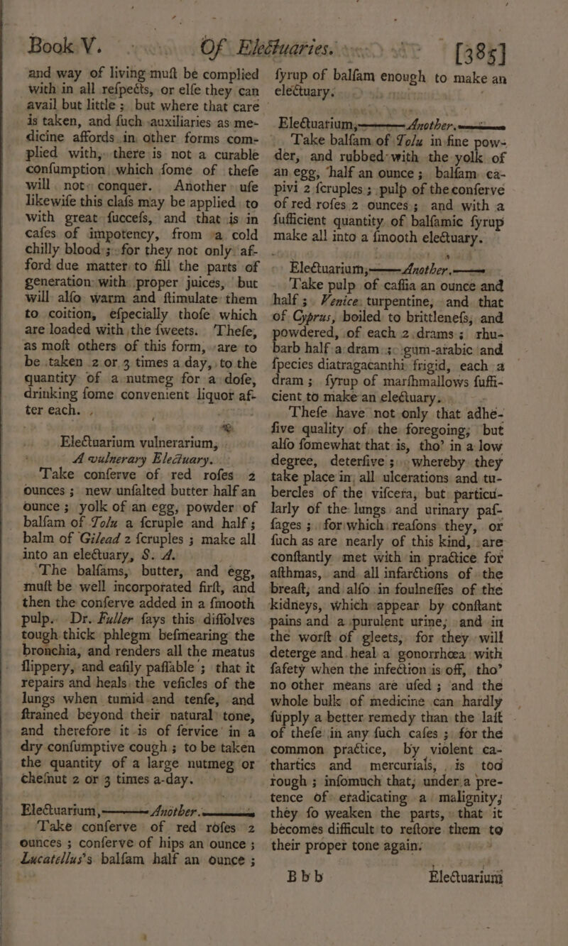 and way of living muft be complied with in all refpects, or elfe they can is taken, and fuch. .auxiliaries as me- plied with, there is not a curable confumption which fome of thefe will. not» conquer. Another &gt; ufe likewife this clafs may be applied to with great fuccefs, and that.is in cafes of impotency, from »a cold chilly blood:; for they not only: af- generation: with: proper juices, but will alfo warm and ftimulate: them to coition, efpecially thofe which are loaded with the {weets. ‘Thefe, as moft others of this form, are to be .taken 2 or 3 times a day, to the quantity of a nutmeg for a dofe, drinking fome convenient liquor af- ter each. , . . . | ® Ele€tuarium vulnerarium, - A vulnerary Elecuary. Take conferve of red rofes 2 Ounces ; new unfalted butter half an / ounce; yolk of an egg, powder of _ balfam of Jo/u a fcruple and half; balm of Gilead z f{cruples ; make all into an electuary, S. 4. . ‘The balfams, butter, and egg, mutt be well incorporated firft, and then the conferve added in a {mooth pulp.. Dr. Fuller fays this diffolves tough thick phlegm befmearing the bronchia, and renders all the meatus flippery, and eafily paflable ; that it repairs and heals, the veficles of the lungs when tumid and tenfe, and ftrained beyond their natural’ tone, and therefore it-is of fervice’ in a dry confumptive cough ; to be taken the quantity of a large nutmeg or chefnut 2 or 3 times a-day. Electuarium ,————~ Anorber. Take conferve of red rofes 2z ounces ; conferve of hips an ounce ; Lucatellus’s balfam half an ounce ; [385] fyrup of balfam enough to make an electuary. by nati Ele€tuatium;————— Ayother, —_nicmence Take balfam of Yo/x in fine pow- der, and rubbed-with the yolk of an egg, ‘half an ounce ;. balfam. ca- pivi 2 fcruples ; pulp of the conferve of red rofes 2 ounces; and with a fufficient quantity of balfamic fyrup make al! into a fmooth elegtuary. Electuarium, Another ———e Take pulp of caflia an ounce and half ;. Venice: turpentine; and. that of Cyprus, boiled to brittlenefs; and powdered, of each 2.:drams; rhu- barb half a:dram: 30 :gum-arabic and {pecies diatragacanthi frigid, each a dram ;_ fyrup of marfhmallows {ufii- cient to make an electuary. » : Thefe have not.only that adhe- five quality of the foregoing; but alfo fomewhat that is, tho’ in a low degree, deterfive ;,. whereby. they take place in; all ulcerations and tu- bercles of the vifcera, but. particu- larly of the: lungs and urinary paf- fages ;. for'which. reafons they, or {uch as are nearly of this kind, .are conftantly met with in practice for afthmas, and all infarétions of the breaft; and alfo in foulneffes of the kidneys, whicheappear by conftant pains and a purulent urine; and in the worft of gleets; for they will deterge and heal a gonorrheea: with fafety when the infection is off, tho’ no other means are ufed ; and the whole bulk of medicine can hardly fupply a better remedy than the lait . of thefe jin any fuch cafes ; for the common practice, by violent ca- thartics and mercurials, is tod rough ; infomuch that; under.a pre- tence of etadicating a malignity, they fo weaken the parts,» that it becomes difficult to reftore them to their proper tone again. : Bbb Electuariuni