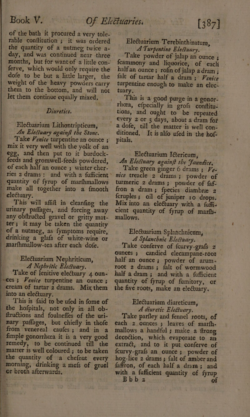 of the bath it procured a very tole- rable conftitution ; it was ordered the quantity of a nutmeg twice a- day, and was continued near three months, but for want of a little con- ferve, which would only require the dofe to be but a little larger, the weight of the heavy powders carry them to the bottom, and will not Jet them continue equally mixed. Diuretics. Rletuarium Lithontripticum, | An Elefuary againft the Stone. Take Venice turpentine an ounce ; mix it very well with the yolk of an _ &amp;gg, and then put to it burdock- feeds and gromwell-feeds powdered, of each half an ounce ; winter cher- ries 2 drams : quantity of fyrup of marfhmallows make all together into a fmooth » electuary. This will affit in cleanfing the “urinary paflages, ard forcing away any obftructed gravel or gritty mat- ter; it may be taken the quantity of a nutmeg, as fymptoms require, drinking a glafs of white-wine or marfhmallow-tea after each dofe. Ele€uarium Nephriticum, A Nephritic Eleuary. ~ces ; Venice turpentine an ounce ; cream of tartar 2 drams. Mix them into an eleétuary. This is faid to be ufed in fome of the hofpitals, not only in. all ob- _ ftruétions and foulneffes of the uri- _ Mary paffages, but chiefly in thofe _ from venereal caufes; and in a _ fimple gonorrhoea it is a very good remedy, to be continued till the matter is well coloured ; to be taken ‘the quantity of .a chefnut every morning, drinking a mefs of gruel or broth afterwards. [387] EleGuarium Terebinthinatum, A Turpentine EleGuary. Take powder of jalap an ounce ; feammony and liquorice, of each . halfan ounce; rofin of jalap adram ; falt of tartar half a dram ;° Venice turpentine enough to make an elec- tuary, This is ‘a good purge in a gonor- thoea, efpecially in grofs conftitu- tions, and ought to be repeated a dofe, till the matter is well con- ditioned, It is alfo ufed in the hof: pitals, EleCtuarium T&amp;ericum, — An Eleciuary againft the Faundice. Take green ginger 6 drams ; Ve= mice treacle 2 drams 3; powder of turmeric 2 drams ; powder of faf- fron a dram; fpecies diambre z {cruples ; oil of juniper 10 drops. Mix into an eleftuary with a fuffiz cient quantity of fyrup of marfh- mallows. 4 Ele&amp;uarium Splanchnicum, 4 Splanchnic EleGuary. Take conferve of fcurvy-grafs 2 ounces ; candied elecampane-rooz . half an ounce ; powder of arum- root 2 drams ; falt of wormwood half adram ; and with a fufficient quantity of fyrup of fumitory, or the five roots, make an eleCtuary. Eleétuarium diureticum, A diuretic Elefuary. Take parfley and fennel roots, of each 2 ounces ; leaves of marfh- mallows a handful ; make a ftrong decoction, which evaporate to an extract, and to it put conferve of {curvy-grafs an ounce ; powder of hog-lice 2 drams ; falt of amber and faffron, of each half a dram; and with a fufficient quantity of fyrup Bbbz of