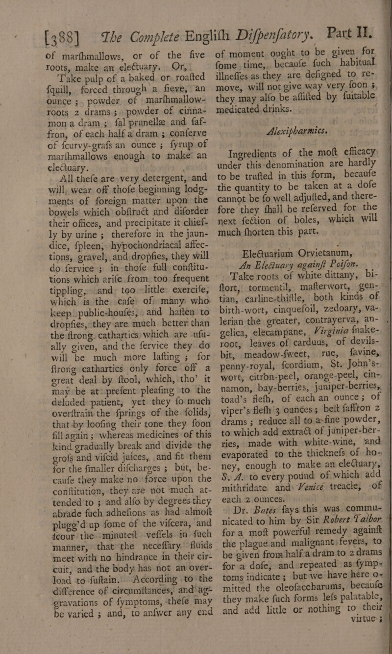 [388] of marfhmallows, or of the five roots, make an electuary. Or, Take pulp of a baked, or. roafted {quill, forced through a fieve,’ an Ounce ;. powder of marfhmallow- roots 2 drams.; powder of cinna- mona dram ; fal prunelle and faf- fron, of each half a dram ; conferve of fcurvy-grafs an ounce ; fyrup of marfhmallows enough to make an electuary. ; , . All-thefe are very detergent, and will, wear off thofe beginning lodg- ments of foreign matter upon the bowels which obfiruét and diforder their offices, and precipitate it chief- ly by urine ; therefore in the jaun- dice, fpleen; hypochondriacal affec- tions, gravel, and dropfies, they will do fervice ; in thofe full conftitu- tions which arife from too frequent tippling,..and~ too ~little: exercife, which is the cafe’ of: many who keep »public-houfes, and haften to dropfies, they are much better than the ftrong. cathartics: which are ufu- ally given, and the fervice they do will be much more lafting ; for firorg cathartics only force off a great deal by ftool, which, tho’ it may be at: prefent pleafing to the deluded patient, yet they fo much overftrain the fprings of the. folids, that by loofing their tone they foon fillagain ; whereas medicines of this kind gradually break and divide the grofs and vifcid juices, and fit them for the fmaller difcharges ; but, be- caufe they make no force upon the conftitution, they are not ‘much at- tended ‘to ; and alfo by degrees they ~ abrade fach adhefions as had almott plugg’d up fome of the vifcera, and dcour the -minuteit veffels in fuch manner, that’ the neceffary. fiuids meet with no hindrance in their cir- cuit, and the body has not an over- load to -fuftain. According to’ the difference of circumftances, and’ ag* gravations of fymptoms, thefe may be varied ; and, to anfwer any end of moment. ought to be given for fome .time,, becaufe fuch habitual. illneffes as they are defigned to re- move, will not give way very foon 5, they may alfo be affifted by fuitable medicated. drinks. _ pes Alexipharmics. | Ingredients of the moft efficacy, under this-denomination are hardly to be trufted in this form, becaufe — the quantity to be taken at a dofe cannot be fo well adjufted, and there- fore they fhall be referved for the next fection of boles, which will much fhorten this part. Ele€tuarium Orvietanum, An Eleuary againfi Poifon. ftort, tormentil, mafterwort, gen- tian, carline-thiftle, both kinds of / birth-wort, cinquefoil, zedoary, va-, — lerian the greater, contrayerva, an- . gelica, elecampane, Virginia fnake-. root, leaves of carduus, of devils- bit, meadow-fweet, rue, favine, penny-royal, {cordium, St. John’s-, © wort, citron-peel, orange-peel, cin- namon, bay-berries, juniper-berries, toad’s flefh, of each an ounce; of | viper’s flefh'3 ounces; belt faffron 2 — drams ; reduce all to a-fine powder, © to which add extract of juniper-ber- | ries, made with white-wine, and — evaporated to the thicknefs of ho- | ney, enough to make an eleCtuary, | S, A. to every pound of which add — mithridate and: Venicé treacle, of | each. 2 ounces. a . Dr. Bates fays this. was commu- | nicated to him by Sir Robert Talbor - fora moft powerful remedy againft | the plague and malignant: fevers, to — be given from halfa dram to 2drams for a dofe, and repeated as fymp- toms indicate; but we have here o~ mitted the oleofaccharums, becaufe they make fuch forms lefs palatable, © and add little or nothing to their” virtue 5