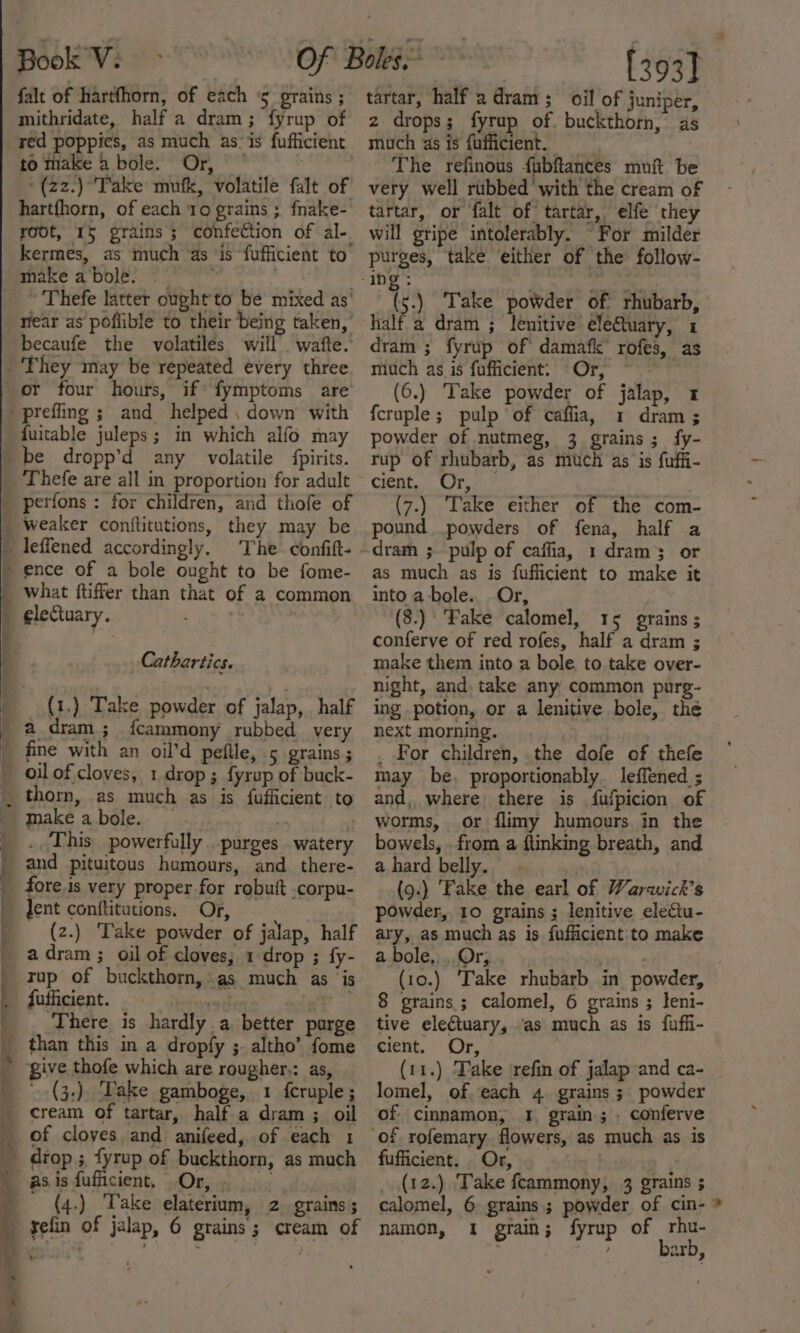 falt of hartfhorn, of each 5 grains ; mithridate, half a dram; fyrup of red poppies, as much as-is fufficient to make a bole. Or, — | '(z2.) Take mufk, volatile falt of hartfhorn, of each 10 grains ; fnake- root, 15 grains ; confection of al-. kermes, as much as is fufficient to Thefe latter ought'to be mixed as’ near as poflible to their being taken,’ becaufe the volatiles will’ wafte.’ fuitable juleps; in which alfo may ence of a bole ought to be fome- what ftiffer than that of a common electuary. Cathartics. (1.) Take powder of jalap, half a_dram ; fcammony rubbed very fine with an oil’d peftle, 5 grains ; oil of cloves, 1 drop ; fyrup of buck- thorn, as much as is fufficient to make a bole. — ? . This. powerfully ..purges watery and pituitous humours, and there- fore is very proper for robuit .corpu- lent conftitations. Or, | (z.) ‘Take powder of jalap, half a dram ; oil of cloves, 1 drop ; fy- tup of buckthorn, as much as ‘is fufficient. 130 axgT | There is hardly a better purge than this in a dropfy ;. altho’ fome give thofe which are rougher,: as, cream of tartar, half.a dram ; oil of cloves and anifeed, of each 1 drop ; fyrup of buckthorn, as much asisfufficient, Or, _ (4.) ‘Take elaterium, 2 grains; refin of jalap, 6 grains; cream of \ tartar, half a dram; oil of juniper, z drops; fyrup of. buckthorn, as much as is fufficient. The refinous fubftances muft be very well rubbed with the cream of tartar, or falt of tartar, elfe they will gripe intolerably. For milder purges, take either of the follow- (5.) Take powder of rhubarb, half a dram ; lenitive eleQuary, 1 dram ; fyrup of damafk’ rofes, as much as is fufficient: Or, (6.) Take powder of jalap, 1 {cruple ; pulp of caflia, 1 dram ; powder of nutmeg, 3 grains; fy- rup of rhubarb, as much as is fuffi- cient, Or, (7.) ‘Take either of the com- pound powders of fena, half a dram ; pulp of caffia, 1 dram’ or as much as is fufficient to make it into a-bole. Or, (8.)° Fake calomel, 15 grains ; conferve of red rofes, half a dram ; make them into a bole, to take over- night, and, take any common purg- ing potion, or a lenitive bole, thé next morning. ) _ For children, the dofe of thefe may be, proportionably. leffened ; and, where. there is fufpicion of worms, or flimy humours. in the bowels, . from a ftinking breath, and ahard belly. | | (9.) ‘Fake the earl of Warwick's powder, 10 grains ; lenitive electu- ary, as much as is fufficient to make a bole, Or, . (10.) ‘Take rhubarb in powder, 8 grains; calomel, 6 grains ; leni- tive electuary, as much as is fuffi- cient. Or, (11.) Take ‘refin of jalap and ca- lomel, ofeach 4 grains; powder of cinnamon, 1 grain; conferve fufficient. . Or, (12.) Take fcammony, 3 grains ; calomel, 6 grains ; powder of cin-* namon, 1 grain; fyrup of ee . es arb,