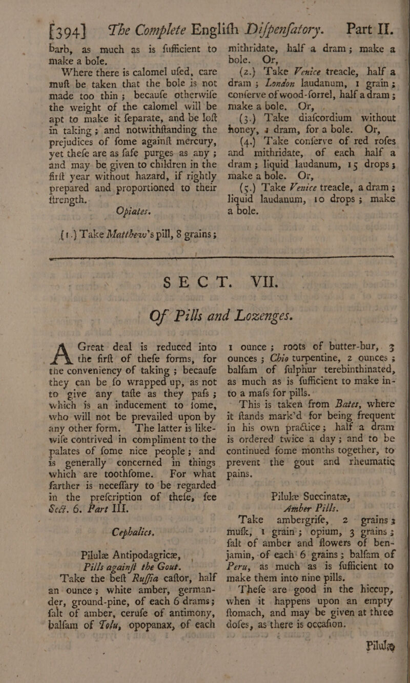 make a bole. Where there is calomel ufed, care muft. be taken that the bole is not made too thin; becaufe otherwile the weight of the calomel will be apt to make it feparate, and be loft in taking ; and notwithftanding the prejudices of fome againit mercury, yet thefe are as fafe purges as any ; and may be given to children in the firft year without hazard, if rightly prepared and proportioned to their firength,. — : Opiates. {t.) Take Matthew’s pill, 8 grains ; ! bole. . Or, . (z.} Take Venice treacle, half a dram ; London laudanum, 1 grain; conferve of wood-forrel, half adram ; make abole. Or, . ‘ (3.) Take diafcordium without honey, a dram, forabole. Or, (4.) Take conferve of red rofes and mithridate, of each half a dram ; liquid laudanum, 15 drops ; make abole. Or, (5.) Take Venice treacle, adram ; liquid Jaudanum, 10 drops; make a bole. ; Great deal is reduced into the firft of thefe forms, for the conveniency of taking ; becaufe they can be fo wrapped up, as not to give any tafte as they pafs ; which js an inducement to iome, who will not be prevailed upon by any other form. The latter is like- wife contrived in compliment to the palates of fome nice people; and which are toothfome. For what farther is neceflary to be regarded in the prefcription of thefe, fee Se&amp;. 6. Part Il. Cephalics. Pilule Antipodagrice, Pills againft the Gout. Take the beft Rufia caftor, half an ounce; white amber, german- der, ground-pine, of each 6 drams; falt of amber, cerufe of antimony, balfam of Zo/u, opopanax, of each 1 ounce; roots of butter-bur,. 3 ounces ; Chie turpentine, 2 ounces ; balfam of fulphur terebinthinated, as much as is fufficient to make in- to a mafs for pills. : | This is taken from Bates, where it ftands mark’d ‘for being frequent in his own praétice; half a dram is ordered’ twice a day ; and to be continued fome months together, to | prevent the gout and rheumatic pains. | Piluke Succinate, Amber Pills. Take ambergrife, 2 ° grains 3 mufk, 1 grain’; opium, 3 grains ; falt of amber and flowers of ben- jamin, -of each’ 6 grains; balfam of — Peru, as muchas is fufficient to — make them into nine pills. Thefe are good in the hiccup, when it happens upon an empty — ftomach, and may be given at three dofes, as there is occafion. Pilule —