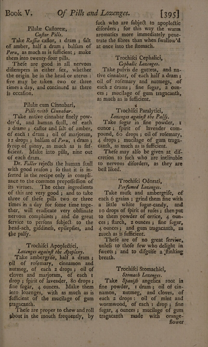 ' Pilule Caftorex, Caftor Pills. Take Rufia caftor, 1 dram ; falt _of amber, half a dram; balfam of Peru, as muchas is fufficient ; make them into twenty-four pills. | Thefe are good in all nervous diftempers in either fex, whether the origin be in the head or uterus : five may be taken two or three times a day, and continued as there is occafion, Pilulz cum Cinnabari, Pills with Cinnabar. Take native cinnabar finely pow- der’d, and human fkull, of each 2 drams ; caftor and falt of amber, of each 1 dram; oil of marjoram, 12 drops ; balfam of Peru, 1 dram ; fyrup of piony, as much as is fuf- ficient. Make into pills, nine out of each dram. Dr. Faller reje&amp;s the human {kull ferted in the recipe only in compli- ance to the common prepoffeffion of its virtues. The other ingredients of this are very good ; and to take three of thefe pills two or three times in a day a fome time toge- ther, will eradicate very obftinate nervous complaints ; and do great fervice to perfons fubjeft to the head-ach, giddinefs, epilepfies, and the palfy. © ; Trochifci Apopleétici, Lozenges againft the Apoplexy. Take ambergrife, half a ft : oil of rofemary, cinnamon and nutmeg, of each 2 drops; oil of cloves and marjoram, of each 1 drop ; fpirit of lavender, 80 drops ; fine fugar, 4 ounces. into. lozenges, with as much as is fufficient of the mucilage of gum tragacanth. _ ‘Thefe are proper to chew and roll about in the mouth frequently, by fach who are fubje&amp; to apopleétic diforders ; for this way the warm aromatics more immediately pene- trate the fibres than when {wallow’d at once into the ftomach. ' Trochifci Cephalici, , Cephalic Lozenges. Take pulvis de gutteta, and na- tive cinnabar, of each half a dram ; oil of rofemary and nutmegs, of each 2 drams; fine fugar, 2 oun- ces ; mucilage of gum tragacanth, as much as is fufficient. 6 Trochifci Paralytici, Lozenges againft the Palfy. Take fugar in fine powder, 1 ounce ; fpirit of lavender com- pound, 60 drops ; oil of rofemary, 4 drops; mucilage of gum traga- canth, as much as is fufficient. Thefe may alfo be given at dif- cretion to fuch who are inclinable to nervous diforders, as they are beit liked, Trochifci Odorati, Perfumed Lozenges. Take mufk and ambergrife, of each 6 grains ; grind them fine with a little white fugar-candy, and 10 drops of fpirit of rofes ; then put to them powder of orrice, 4 oun- 4 ounces; and gum tragacanth, as much as is fufficient. Thefe are of no great ferviee, unlefs to thofe few who delight in fweets ; and to difguife a ‘ftinking breath. — , Trochifci Stomachict, Stomach Lozenges. Take Spanifh angelica root in fine powder, 1 dram; oil of cin- namon, nutmeg, and cloves, of each 2 drops: oil of mint and | wormwood, of each 1 drop ; fine fugar, 4 ounces ; mucilage of gum tragacanth made with orange- flower