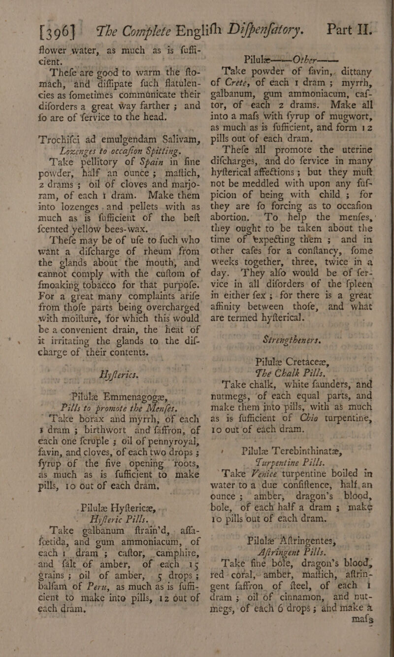 Ci€it. ge z Thefe are good to warm the fto- mach, and diffipate fuch flatulen- cies as fometimes commanicate their diforders a great Way farther ; and fo are of fervice to the head. Trochifci ad emulgendam Salivam, Lozenges to occafion Spitting. Take pellitory of Spam in fine powder, half an ounce ; mattich, z drams ; oil of cloves and marjo- ram, of each i dram. Make them into lozenges ,and pellets with as much as is fufficient of the beft {cented yellow bees- wax. 7 Thefe may be of ufe to fuch who want a difcharge of rheum from the glands about the mouth, and cannot comply with the cuftom of fmoaking tobacco for that purpofe. from thofe parts being overcharged with moifture, ‘for which this would be aconvenient drain, the heat of it irritating the glands to the dif- charge of their contents. Ayflerics. Pilule Emmenagoge, _ Pills to promote the Menfes. Take borax and myrrh, of each t dram ; birthwort and faffron, of each one fcruple ; oil of pennyroyal, favin, and cloves, of each two drops ; fyrup of the five opening ‘roots, as much as is fufficient to make _ pills, 10 out of each dram, © .Pilule Hyfterice, . Hyferic Pills. , _ Take galbanum ftrain’d, . affa- foetida, and gum ammoniacum, of each 1 dram; caftor, _camphire, and falt of amber, grains ; oi of amber, . 5 drops; balfam of Perz, as much as is fufi- cient to make into pills, 12 out of each dram. es oe Pilule——O+her Take powder of favin,. dittany of Crete, of each 1 dram ; myrrh, galbanum, gum ammoniacum, caf- tor, of each 2 drams. Make all into a mafs with fyrup of mugwort, as much as is fufficient, and form 12 pills out of each dram. Thefe all promote the uterine difcharges, and do fervice in many hyfterical affe€tions; but they muft not be meddled with upon any fuf- picion of being with child ; for they are fo forcing as to occafion abortion. To help the menfes,' they ought to be taken about the time of expecting them ; and in other cafes for a conftancy, fome weeks together, three, twice in a day. They alfo would be of fer- vice in all diforders of the fpleen in either fex ; for there is a great affinity between thofe, and what are termed hyfterical. . Strengtheners. Pilule Cretacez, — The Chalk Pills. - ¥ Take chalk, white faunders, and nutmegs, ‘of each equal parts, and make them into pills, with as much as is fufficient of Chio turpentine, 10 out of each dram. | + Pilule Terebinthinate, Turpentine Pills. ‘Take Venice turpentine boiled im water to a due confiftence, half, an ounce ; ‘amber, dragon’s — blood, bole, of each half a dram ; mak¢ 10 pills out of each dram. Pilole Aftringentes, Afiringent Pills. Take fine bole, dragon’s blood, red coral, amber, matftich, _aftrin- gent faffron. of fteel, of each 1 dram ; oil Of cinnamon, and nut- megs, of each 6 drops; and make a | maf