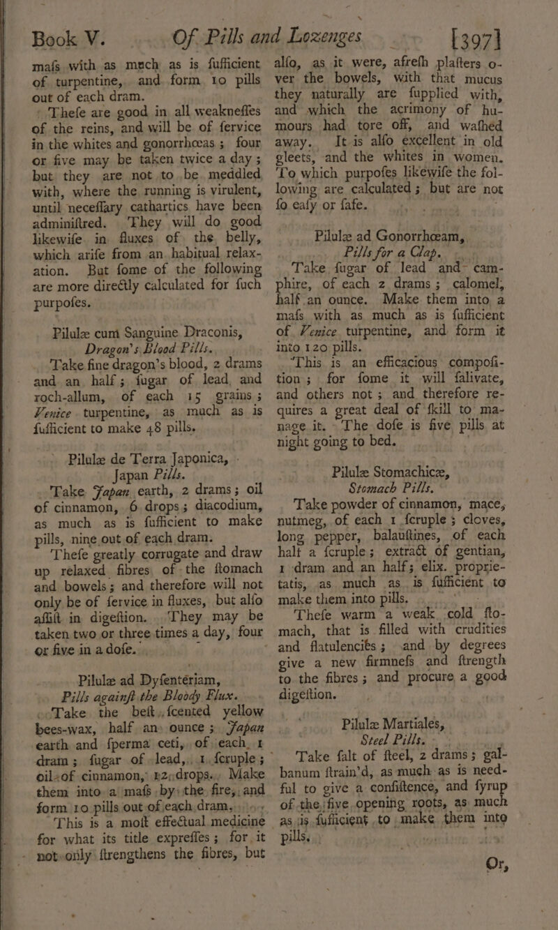 mafs with as mech as is fufficient of turpentine, and. form. to pills out of each dram. - Thefe are good in all weakneffes of the reins, and will be of fervice in the whites and gonorrhceas ; four or five may be taken twice a day ; but they are not to be. meddled with, where the running is virulent, until neceflary cathartics have been adminiftred. Fhey will do good likewife. in fluxes of the. belly, which arife from an. habitual relax- ation. But fome of the following are more diretly calculated for fuch purpofes. Pilula: cum Sanguine Draconis, Dragon's Blood Pills. Take fine dragon’s blood, 2 drams and an. half; fugar of lead, and roch-allum, of each 15 grains ; Venice turpentine, as much as is fufficient to make 48 pills. Pilula de Terra Japonica, . Japan Pills. Fake Japan earth, 2 drams; oil of cinnamon, 6, drops; diacodium, as much as is fufficient to make pills, nine out of each dram. Thefe greatly corrugate and draw up relaxed. fibres, of the ftomach and bowels; and therefore will not only be of fervice in fluxes, but alfo affit in digeftion. They may be taken two or three times a day, four orfiveinadofe.. &gt; Pilula ad Dyfentériam, Pills againft the Bloody Flux. Take the bet,.fcented yellow bees-wax, half an» ounce ; Yapan earth and fperma ceti, of ‘each. 1 oil+of cinnamon, £2,drops., Make them into. a' mafs by) the. fire,, and form 10 pills out of each.dram,.. for what its title expreffes; for it noteorily ftrengthens the fibres, but alfo, as it were, afrefh plafters o- ver the bowels, with that mucus they naturally are fupplied with, and which the acrimony of hu- mours had tore off, and wafhed away. It is alfo excellent in old gleets, and the whites in women. To which purpofes likewife the foi- lowing are calculated ; but are not fo eafy or fafe. | : Pilulee ad Gonorrhceam, Pills for a Clap. — Take, fugar of lead and- cam- hire, of each z drams ; calomel, alf an ounce. Make them into a mafs with as much as is fufficient of Venice turpentine, and form it into 120 pills. “This is an efficacious compofi- tion; for fome it will falivate, and others not ; and. therefore re- quires a great deal of {kill to: ma- nage it. The dofe is five pills at night going to bed. : Pilulz Stomachice, Stomach Pills. Take powder of cinnamon, mace, nutmeg, of each 1 f{cruple ; cloves, long pepper, balauftines, of each halt a fcruple; extract of gentian, 1 dram. and an half; elix. proprie- tatis, as much as. is fufficient to make them into pills Thefe warm a weak cold fto- mach, that is filled with crudities and by degrees give a new firmnefs and ftrength to the fibres; and procure a good digeftion. | Pilula Martiales, Steel Pills. - Take falt of fteel, 2 drams; gal- banum ftrain’d, as muchas is need- ful to give a confiltence, and fyrup as jis fuficient to make them into pills... | Or,