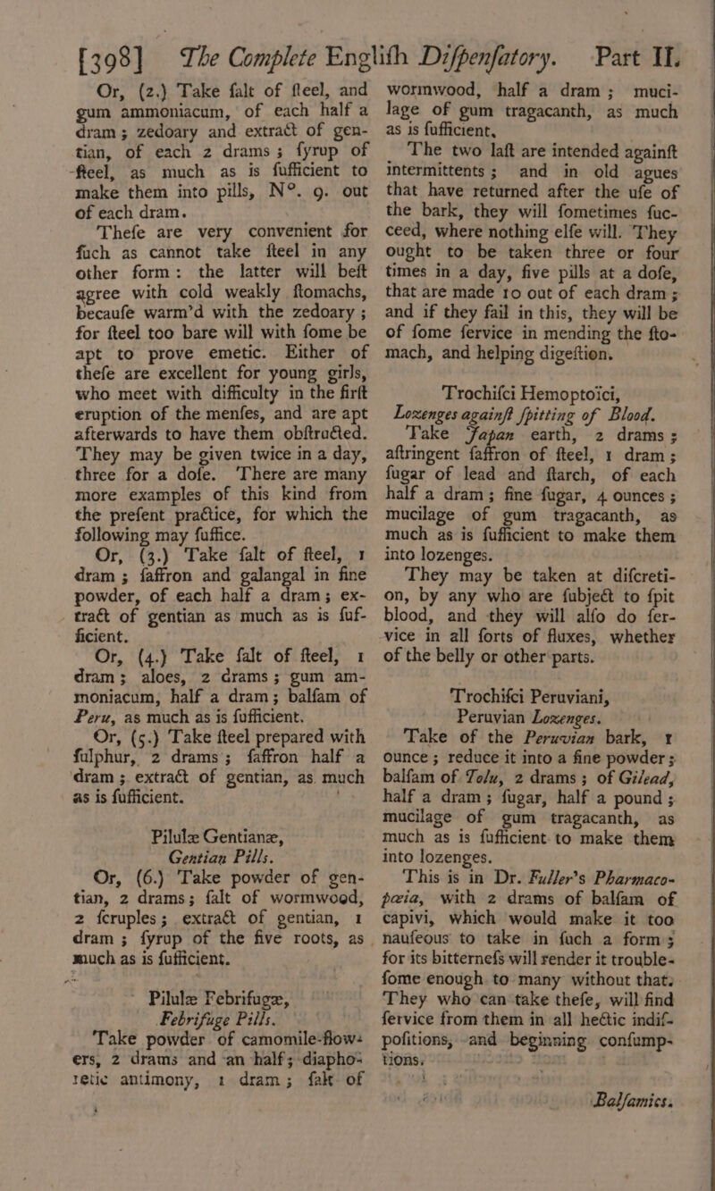 gum ammoniacum, of each half a dram ; zedoary and extract of gen- tian, of each 2 drams; fyrup of -feel, as much as is fufficient to make them into pills, N°. g. out of each dram. Thefe are very convenient for fuch as cannot take fteel in any other form: the latter will beft agree with cold weakly ftomachs, becaufe warm’d with the zedoary ; for fteel too bare will with fome be apt to prove emetic. Either of thefe are excellent for young girls, who meet with difficulty in the firft eruption of the menfes, and are apt afterwards to have them obftra&amp;ed. They may be given twice in a day, three for a dofe. ‘There are many more examples of this kind from the prefent practice, for which the following may fuffice. Or, (3.) Take falt of fteel, 1 dram ; faffron and galangal in fine powder, of each half a dram; ex- _ traét of gentian as much as is fuf- ficient. Or, (4.) Take falt of feel, 1 dram; aloes, 2 crams; gum am- moniacum, half a dram; balfam of Peru, as much as is fufficient. Or, (5.) Take fteel prepared with fulphur, 2 drams; faffron half a dram ;. extract of gentian, as much as is fufficient. 4 Pilulz Gentiane, Gentian Pills. Or, (6.) Take powder of gen- tian, 2 drams; falt of wormwoed, 2 fcruples; extract of gentian, 1 much as is fufficient. Pilule Febrifuge, Febrifuge Pills. Take powder of camomile-flow: ers, 2 drams and an half; -diapho- tetic antimony, 1 dram; fale of $ lage of gum tragacanth, as much as is fufficient, The two laft are intended againft intermittents; and in old agues that have returned after the ufe of the bark, they will fometimes fuc- ceed, where nothing elfe will. They ought to be taken three or four times in a day, five pills at a dofe, that are made ro out of each dram ; and if they fail in this, they will be of fome fervice in mending the fto- mach, and helping digeftion. Trochifci Hemoptoici, Loxenges againft fpitting of Blood. Take ‘fapan earth, 2 drams ; aftringent faffron of fteel, 1 dram ; fugar of lead and ftarch, of each half a dram; fine fugar, 4 ounces ; mucilage of gum tragacanth, as much as is fufficient to make them into lozenges. They may be taken at difcreti- on, by any who are {ubject to {pit blood, and they will alfo do fer- vice in all forts of fluxes, whether of the belly or other parts. Trochifci Peruviani, Peruvian Lozenges. — Take of the Peruvian bark, r ounce ; reduce it into a fine powder ; balfam of Te/u, 2 drams; of Gilead, half a dram; fugar, half a pound ; mucilage of gum tragacanth, as much as is fufficient to make them into lozenges. This is in Dr. Fuller’s Pharmaco- peia, with 2 drams of balfam of capivi, which would make it too naufeous to take in fuch a forms for its bitternefs will render it trouble- fome enough to many without that. They who can take thefe, will find fervice from them in al] heétic indif- pofitions, -and beginning confump- tions, hn ia Balfamics.