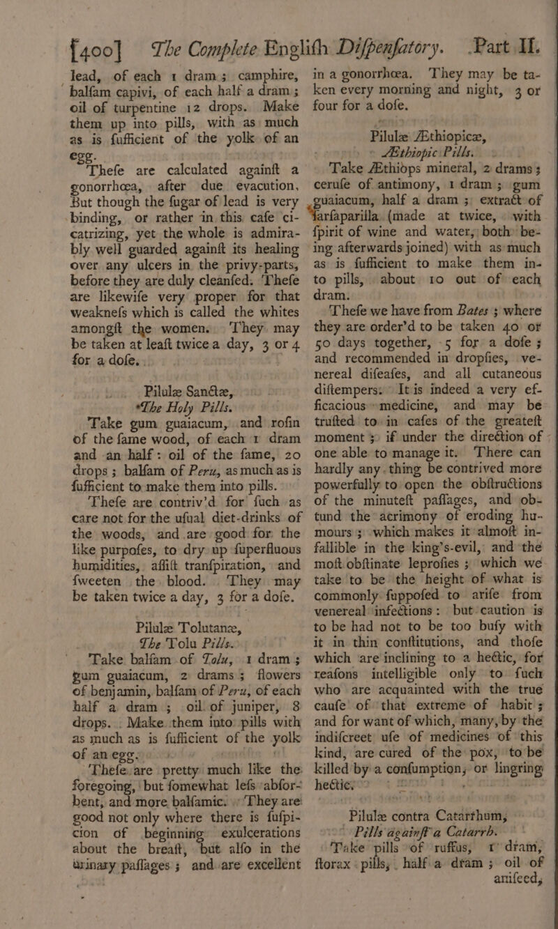 lead, of each 1 dram; camphire, balfam capivi, of each half a dram ; oil of turpentine 12 drops. Make them up into pills, with as: much as is fufficient of the yolk of an egs. ) Thele are calculated againit a onorrhoea, after due evacution, But though the fugar of lead is very binding, or rather in this. cafe ci- catrizing, yet the whole is admira- bly well guarded againft its healing over any ulcers in the privy-parts, before they are duly cleanfed. ‘Thefe are likewife very proper for that weaknefs which is called the whites amongft the women. ‘They. may be taken at leaft twicea day, 3 or 4 for a dofe. . | | _ Pilule San&amp;e, *The Holy Pills. Take gum guaiacum, and rofin of the fame wood, of each 1 dram and an half: oil of the fame, 20 drops ; balfam of Perz, as muchas is fuficient to make them into pills. Thefe are contriv’d for fuch as care not for the ufual diet-drinks of the woods, and .are good for the like purpofes, to dry up fuperfluous humidities, affift tranfpiration, and {fweeten the blood. They may be taken twice a day, 3 for a dofe. Pilule Tolutane, The Tolu Pills. Take balfam .of Zo/u, 1 dram 3 gum guaiacum, 2 drams; flowers of benjamin, balfam of Perz, of each half a dram ; ol. of juniper, 8 drops. . Make them into: pills with as much as is fufficient of the yolk of anege, 5 svete «3 'Thefevare pretty much like the: foregoing, ' but fomewhat lefs abfor- bent, and more balfamic. |» They are: good not only where there is fufpi- cion of beginning exulcerations about the breaft, but alfo in the urinary paflages ; and are excellent in a gonorrheea. ‘They may be ta- ken every morning and night, 3 or four for a dofe. Pilulz AEthiopice, soonpth ASebiopiciPilliiine.!s | Take Athidps mineral, 2 drams 3 cerufe of antimony, 1 dram; gum | uaiacum, half a dram ;; extract of | ‘Evfaparilla (made at twice, with | {pirit of wine and water,; both» be- ing afterwards joined) with asmuch as is fuficient to make them in- | to pills, about 10 out of each | dram. Thefe we have from Bates ; where | they are order’d to be taken 40 oF © 50 days together, -5 for a dofe; © and recommended in dropfies, ve- — nereal difeafes, and all cutaneous © diftempers: It is indeed a very ef- — ficacious “medicine, and may be trufted to in cafes of the greateft moment 5) if under the direétion of ; one able to manage it. There can hardly anything be contrived more _ powerfully to open the obftructions | of the minuteft paflages, and ob- © tund the acrimony of eroding hu- | mours 3; which makes it almoft in- fallible in the king’s-evil, and the | moft.obftinate leprofies ; which we take to be the height of what is — commonly fuppofed to arife from venereal infections: but-caution is to be had not to be too bufy with © it in thin conftitutions, and thofe | which are inclining to a heétic, for | reafons intelligible only to fuch — who are acquainted with the true caufe’ of ‘that extreme of habit ; and for want of which, many, by the | indifcreet ufe of medicines of this kind, are cured of the pox, tobe | killed’ by a confumption, or lingring | hectic, ¢ ABD 88 One ‘ -Pilule contra Catarthum, -° Pills againff a Catarrb. Take pills “of ruffus, 1 dram, | ftorax «pills; half. a dtam ; oil of © anifeed,