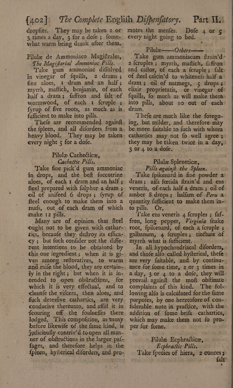 dropfits. They may be taken, 2 or 3, times a day, 3 for a dofe ; fome- what warm being drank after them. Pilule de Ammoniaco Magifirales, The Magifterial Ammoniac Pills. Take gum ammoniac diffolved, in vinegar of fquills, 2 drams ; fine aloes, 1 dram and an half; myrrh, maftich, benjamin, of each wormwood, of each 1 fcruple ;, {ufficient to make into pills. every night 5 for a dofe. Pilulz Cachectice, Cachefic Pills. . Take fine pick’d gum ammoniac in drops, and the beft fuccotrine aloes, of each 1 dram and an half.; fieel prepared with fulphur.a dram ; oil of anifeed 6 drops; fyrup of fteel enough to make them into a mafs, out of each dram of which anake 12 pills. Many are of opinion that. fteel tics, becaufe they, deftroy its effica- ¢y ; but fuch confider not the diffe- rent, intentions. to be. obtained by . this.one ingredient; when it is gi- ven among reftoratives, to warm and raife the blood, they are certain- jy in the right; but when it is in- tended to open obftructions, for which it is very effectual, and to _ fuch deterfive cathartics, are. very conducive thereunto, and affiit it in feouring off,.the foulneffes there before likewife of the fame kind, 1s jydicioufly contriv’d toopen all man- ner of obftructions in the larger paf- fages,. and therefore helps in the fpleen, hylierical diforders, and pro- motes the menfés. Dofe 4 or 5 every night going to bed. ote Pilule——Othérs——— i Take gum ammoniacum ftrain’d 2{cruples ; myrrh, maftich, faffron’ and caitor, of each a feruple ; falt of fteel calcin’d to whitenefs half a dram ; oil of nutmegs, 5 drops 5: elixir proprietatis, or vinegar of: fquills, fo! much as will make them: into pills, about 10 out of each dram. Thefe are much like the forego- ing, but milder, and. therefore. may be more. fuitable to {uch with whom cathartics_ may not fo.well agree’; they may be taken twice in a day, | 3 or 4. toa dofe. | Pilule Splenetice, Pills againjt: the Spleen. bs. | Take fpikenard in fine powder a: dram; affa foetida ftrain’d and ens) — veneris, ofieach half a dram.; oil of: amber 8.drops; balfam of Peru a quantity fuficient to make them in-: to pills. Or, ‘Take ens veneris 4 fcruples ; faf- fron, long pepper, Virginia fnake root, fpikenard, of each a fcruple ; galbanum, 4 feruples; tinture of myrrh what is, fufficient. lei In all: hypochondriacal diforders, and thofe alfo called hyiterical, thefe : — are very fuitable, and by continu-. ance for fome time, 2 or 3 times in aday, 3. 0r 4 toa dofe, they will) | prevail againft the moft &gt; obftinate: complaints of this kind. The: fol- lowing alfo is calculated for the fame purpotes, by one heretofore of con-. liderable_ note in’ practice, with the addition of fome brifk cathartics,: — which may make them not fo pro-: per for fome. | | » Pilule Ecphradice, Ecphra&amp;ic Pills. Take {pecies of hiera, 2 ounces s) — fale?