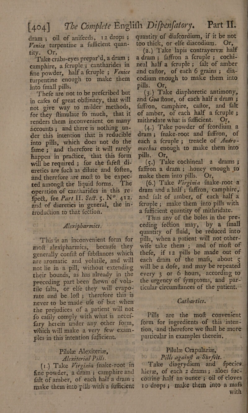 dram ; oil of anifeeds, 12 drops 3 Venice turpentine a fufficient quan- tity. Or, : Take crabs-eyes prepar’d, a dram ; camphire, a fcruple.; cantharides in fine powder, half a feruple ; Venice turpentine enough to make them into {mall pills. - ‘Thefe are not to be prefcribed but in cafes of great obitinacy, that will not give way to milder methods, for they ftimulate fo much, ‘that it renders them inconvenient on many accounts ; and there is nothing un- der this intention that is reducible into pills, which does not do the fame ; and therefore it will rarely happen in practice, that this form will be required ; for the fafeft di- uretics are fuch as dilute and foften, and therefore aré moft to be expec- ted amongit the liquid forms. ‘The operation of ‘cantharides in this re- fpect, fee Part Il. Sed#.5. N°. 412. and of diuretics in’ general, the in- troduction to that fection. Alexipharmics. This‘is an inconvenient form for moft alexipharmics, becaufe they generally confit of fubftances which are aromatic and volatile, and will not lie ina pill, without extending their bounds, as has already in the preceding part been fhewn of vola- tile falts, or elfe they will evapo- rate and be. loft ; ‘therefore this 1s never to be made’ ufe of but when fo eafily comply with what is necef- fary herein under any other form, . which will make a very few exam- ples ‘in this intention fufiicient. : Pilule Alexiteriz, Alexiterial Pills. (1.) Take Virginéa {nake-root in fine powder, a dram ; camphire and falt of amber, of each half a dram ; make them into pills-with a fufficient quantity of diafcordium, if it be not too thick, or elfe diacodium. Or, (z.) ‘Take lapis contrayerve half adram ; faffron a fcruple ;_ cochi- neal half a fcruple ; falt of amber and caftor, of each 6 grains ; dia- codium enough to make them into pills. Or, ~(3.) Take diaphoretic antimony, and Goa ftone, of each half a dram ; faffron, camphire, caftor, and falt of amber, of each half a fcruple ; mithridate what is fufficient. Or, _(4.) Take powder of fcordium a dram; f{nake-root and faffron, of each a fcruple ; treacle of Andro- machus enough to make them into pills.. Or, (s.) Take cochineal 2 drams ; faffron a dram ; honey enough to make them into pills. Or, (6.) Take Virginia {nake-root a ~ dram and a half ; faffron, camphire, and: {alt of amber, of each half a feruple ; make them into pills with a fufficient quantity of mithridate. Thus any of the boles in the pre- — ceding fection may, by a fimall | quantity of fluid, be reduced into — pills,’ when a patient will not other- — wife take them ; and of moft of thefe, if 12 pills be made out of each dram of the mafs, about 5 © will be a dofe, and may be repeated every 3 or 6 hours, according to the urgency of fymptoms, and _par- ticular circumftances of the patient. ** Cathartics. — Pills are the moft convenient — form for ingredients of this /inten- — tion, ‘and therefore we fhall be more particular in examples therein. | ig Pilule Crapulariz, Pills againft a’ Surfeit. » . Take diagrydium and’ fpecies__ hier, of each 2 drams; aloes fuc-— cotrine half an ounce’; oil of cloves — 10 drops ;. make them into a mafs” as with |