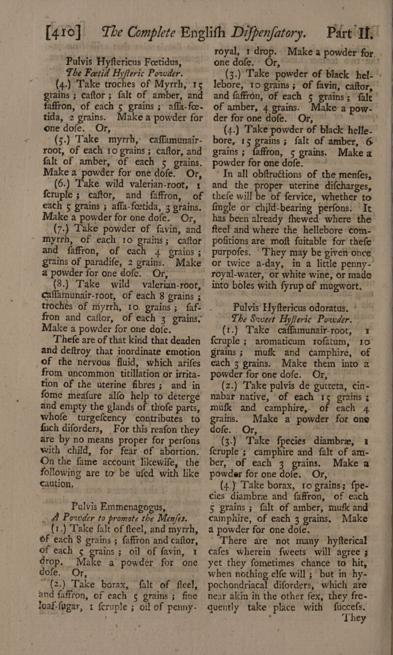 Pulvis Hyftericus Feetidus, The Fetid Hyfteric Powder. (4.) Take troches of Myrrh, 15 grains ; caftor ; falt of amber, and faffron, of each 5 grains ; affa-foe- tida, 2 grains. Makea powder for one dofe. . Or, ; (5.) Take myrrh,- caffamunair- root, of each to grains ; caftor, and falt of amber, of each 5 grains. Make a powder for one dofe. Or, (6.) Take wild valerian-root, 1 fcruple ; caftor, and faffron, of each § grains ; affa-foetida, 3 grains, Make a powder for one dofe. Or, (7.) Take powder of favin, and ~ myrrh, of each 10 grains; caftor and faffron, of each 4 grains ; grains of paradife, 2 grains. Make a powder for one dofe. Or, caffamunair-root, of each 8 grains ; fron and cailor, of each 3 grains, Make a powder for one dofe. Thefe are of that kind that deaden and deftroy that inordinate emotion of the nervous fluid, which arifes from uncommon titillation or irrita- tion of the uterine fibres; and in fome meafure alfo help to deterge and empty the glands of thofe parts, whofe turgefcency contributes to fuch diforders, _ For this reafon they are by no means proper for perfons with child, for fear of abortion. -On the fame account likewife, the following are to be ufed with like caution, | Pulvis Emmenagogus, __ _ &amp; Powder to promote the Men/es. _(1.) Take falt of fteel, and myrrh, of each 8 grains ; faffron and caftor, of each ¢ grains; oil of favin, 1 drop, - Make a powder for one G0ie. Or. | “{2.) Take borax, falt of fteel, and faffron, of each ¢ grains ; fine loaf-fugar, 1 {eruple ; oil of penny- \ royal, 1 drop. Make a powder for. . one dofe. Or, - nn ON SBS |f (3.) Take powder of black hel. lebore, 10 grains ; of favin, caftor, and faffron, of each 5 grains’; falt | of amber, 4 grains. Make a pow- der for one dofe. Or, — a (4.) Take powder of black helle- bore, 15 grains ; falt of amber, 6 grains ; faffron, 5 grains. Make a powder for one dofe. — * ‘In all obftructions of the menfes, and the proper uterine difcharges, thefe will be of fervice, whether to fingle or child-bearing perfons. It has been already fhewed where the fteel and where the hellebore ¢om- pofitions are moft fuitable for’ thefe purpofes. They may be given once or twice a-day, in a little penny-’ royal-water, or white wine, or made into boles with fyrup of mugwort. Pulvis Hyftericus odoratus. The Scveet Hyfteric Powder. (t.) Take caffamunair-root, 1 fcruple ; aromaticum rofatum, 10 grains ; mufk and camphire, of each 3 grains. Make them into a powder for one dofe. Or, (z.) ‘Take pulvis de gutteta, cin- nabar native, of each 15 grains ; mufk and camphire, of each 4 grains. Make a powder for one dofe. . Or, . . (3.) Take fpecies diambre, 1 fcruple’; camphire and falt of am- ber, of each 3 grains. Make a powder for one dofe. Or, (4.) Take borax, ro grains; fpe- cies diambrz and faffron, of each § grains ; falt of amber, mufk and camphire, of each 3 grains, Make a powder for one dofe. There are not many- hyfterical cafes wherein fweets will agree ; yet they fometimes chance to hit, when nothing elfe will; but in hy- pochondriacal diforders, which are near akin in the other fex, they fre- quently take place with fuccefs. | . They