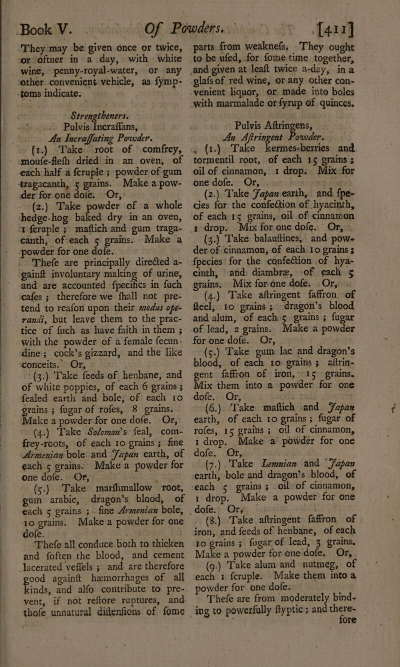 ‘They may be given once or twice, or oftner in a day, with white wine, penny-royal-water, or any | Strengtheners. Pulvis Incraffans, An Incraffating Powder. (1.) Take root of \ comfrey, moufe-flefh dried in an oven, of (2.) Take powder of a whole baked dry in an oven, canth, of:each 5 grains. Make a powder for one dole. san Thefe are principally directed a- and are accounted fpecifics in fuch cafes ; therefore we fhall not pre- tend to reafon upon their modus ope- randi, but leave them to the prac- tice of fuch as have faith in them ; with the powder of a female fecun- dine; cock’s gizzard, and the like conceits.. Or, (3.) Take feeds of henbane, and of white poppies, of each 6 grains 3 fealed earth and bole, of each 10 grains ; fugar of rofes, 8 grains. Make a powder for one dofe. Or, (4.) Take Solomon's feal, com- frey-roots, of each 10 grains ; fine Armenian bole. and Fapan earth, of each 5 grains. Make a powder for one dofe. Or, . 4 (5.) Take marfhmallow root, gum arabic, dragon’s blaod, of each ¢ grains ;. fine Armenian bole, 10 grains. Make a powder for one dofe. . Thefe all conduce both to thicken and foften the blood, and cement good againft haemorrhages of all kinds, and alfo contribute to pre- vent, if not reftore ruptures, and thofe unnatural diftenfions of fome [4rr] parts from weaknefs, They ought to be ufed, for fome time together, glafs of red wine, or any other con- venient liquor, or made into boles with marmalade orfyrup of quinces, Pulvis Aftringens, An Aftringent. Powder. . (1.). Take kermes-berries and. tormentil root, of each 15 grains ; oil of cinnamon, 1 drop. Mix for one dofe. Or, . ity (2.) Take Japan earth, and f{pe- cies for the confection of hyacinth, of each 15 grains, oil of cinnamon 1 drop. Mix for one dofe. Or, (3.) Take balauftines, and pow- der of cinnamon, of each Io grains ; fpecies' for the. confection of hya- cinth, and: diambre, of each 5 grains. Mix for one dofe. Or, (4.) Take aftringent faffron. of feel, 10 grains ; dragon’s blood and alum, of each 5 grains ; fugar of lead, 2 grains. Make a powder for one dofe. Or, . (5.) Take gum lac and dragon's blood, of each 1o grains ; aitrin- Paik faffron of iron, 15 grains. ix them into a powder for one dofe. Or, | (6.). Take. maftich and Sapan earth, of each 10 grains ; fugar of rofes, 15 grains ; oil of cinnamon, 1 drop, Make a powder for one dofe. Or, . (7.) Take Lemunian and ‘Fapan earth, bole and dragon’s blood, of 1 drop. Make a powder for one Ors (3.) Take aftringent faffron of iron, and feeds of henbane, of each 10 grains ; fugarof lead, 3 grains, Make a powder for one dofe. Or, (9.) Take alum and nutmeg, of each 1 fcruple. Make them into a powder for one dofe. Thefe are from moderately bind~ ing to powerfully ftyptic; and fy ; ore