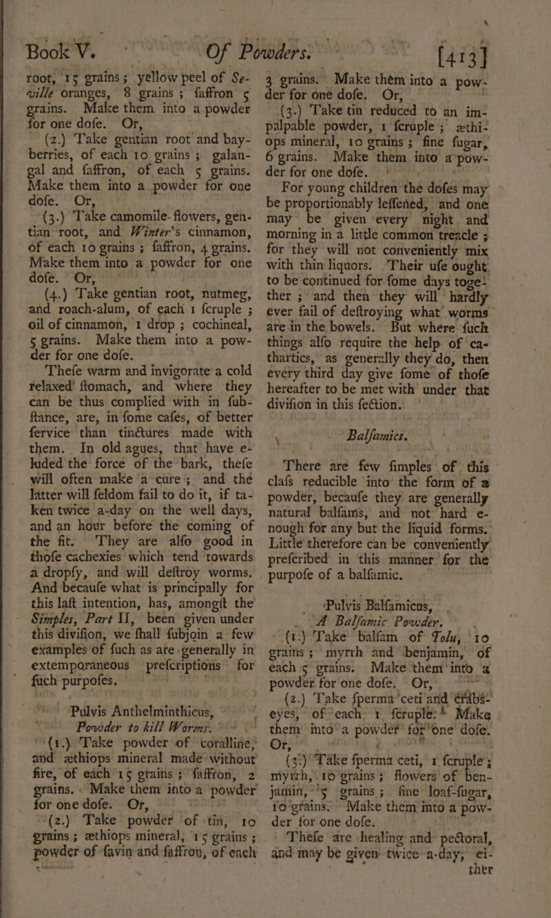 root, 15 grains; yellow peel of Se- ville oranges, 8 grains ; faffron 5 grains. Make them into a powder for one dofe. Or, (z.) Take gentian root and bay- berries, of each 10 grains ;\ galan- gal and faffron, of each 5 grains. Make them into a powder for one dofe. Or, (3.) Take camomile- flowers, gen- tian root, and Winter’s cinnamon, of each 10 grains ; faffron, 4 grains, Make them into a powder for one dofe. Or, . (4.) Take gentian root, nutmeg, and roach-alum, of each 1 fcruple ; oil of cinnamon, 1 drop ; cochineal, 5 grains. Make them into a pow- der for one dofe. Thefe warm and invigorate’ a cold relaxed’ ftomach, and where they can be thus complied with in fub- ftance, are, in fome cafes, of better fervice than tinétures made with them. In old agues, that have e- luded the force of the bark, thefe will often make a cure; and the latter will feldom fail to do it, if ta- ken twice a-day on the well days, and an hour before the coming of the fit. They are alfo good in thofe cachexies which tend towards a dropfy, and will deftroy worms, And becaufe what is principally for this laft intention, has, amongit the - Simples, Part II, been given under this divifion, we fhall fubjoin a few examples of fuch as ate generally in extemporaneous prefcriptions for fach purpofes, , | Pulvis Anthelminthicus, Powder to kill Worms. fire, of each 15 gtains ;faffron, 2 for onedofe. Or, | -(2.) Take powder of ‘tin, 10 grains ; zthiops mineral, 15 grains ; powder of favin and faffron, of each x ) [413] 3. grains. Make them into a pow- der for one dofe, Or, (3.) Take tin reduced to an im- palpable powder, 1 feruple ; zxthi- ops mineral, 10 grains ; fine fugar, 6 grains. Make them into a‘pow- der for one dofe. © « For young children the dofes may be proportionably leffened, and one may be given every night and morning in a little common treacle ; for they will not conveniently mix with thin liquors. Their ufe ought, to be continued for fome days toge! ther ; and then they will hardly ever fail of deftroying what worms are-in the bowels. But where fuck things alfo require the help. of ca- thartics, as generally they do, then every third day give fome of thofe hereafter to be met with under that divifion in this fe€tion. — \ Balfamics. There are few fimples of this - clafs reducible into the form of 2 powder, becaufe they are generally natural balfams, and not’ hard e- nough for any but the liquid forms. Little therefore can be conveniently prefcribed in this manner for the _ Pulyis Balfamicns, . A Balfamic Powder. {t.) Take balfam of Tolu; ‘10 grains ; myrrh and ‘benjamin, of each 5 grains. Make them'into 2 powder for'one dofe. Or, “en {2.) Take {perma ‘ceti and é¥abs- them into’a powder’ for’one’ dofe. Ore PrN &amp; (3:) ‘Take fperma ceti, 1 fcruple’; mytrh,.16’grains ; flowers’ of ben- jamin,~°5 grains; fine loaf-fugar, fo'grains. Make them imto a pow- der for one dofe. er Thefe are healing and° pectoral, and may be given twice a-day, tner