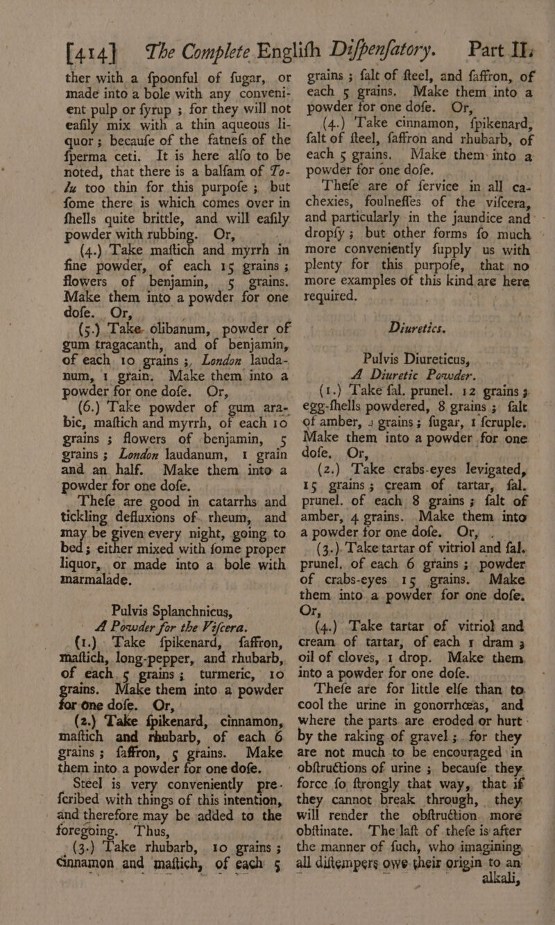 ther with a fpoonful of fugar, or made into a bole with any conveni- ent pulp or fyrup ;, for they will not eafily mix with a thin aqueous li- quor ; becaufe of the fatnefs of the fperma ceti, It is here alfo to be noted, that there is a balfam of Zo- Zz too thin for this purpofe ; but fome there is which comes over in fhells quite brittle, and. will eafily powder with wybbing. Or, (4.) Take mattich and myrrh in fine powder, of each 15 grains ; flowers of benjamin, 5. grains. Make them into a powder for one dole. Grp ea : (5.) Take. olibanum, powder of gum tragacanth, and of benjamin, of each 10 grains ;, London lauda- num, 1 grain. Make them into a powder for one dofe. Or, (6.) Take powder of gum ara- bic, maftich and myrrh, of each 10 grains ; flowers of benjamin, 5 grains ; London laudanum, 1 grain and an half. Make them into a powder for one dofe. Thefe are good in catarrhs and tickling defluxions of. rheum, and may be Hrs every night, going to bed; either mixed with fome proper liquor, or made into a bole with marmalade. Pulvis Splanchnicus, | A Powder for the Vifcera. _(t.) Fake fpikenard, faffron, maftich, long-pepper, and rhubarb, of each, 5 grains; turmeric, 10 grains. Make them into a powder for one dofe. Or, | (2.) Take {pikenard, cinnamon, maftich and rhubarb, of each 6 grains ; faffron, 5 grains. Make them into.a powder for one dofe. Steel is very conveniently pre- {cribed with things of this intention, and therefore may be added to the foregoing. Thus, _ (3-) Lake rhubarb, 10 grains ; Gnnamon and maftich, of each 5 grains ; falt of fteel, and faffron, of each 5 grains. Make them into a powder for one dofe. Or, (4.) ‘Take cinnamon, fpikenard, falt of fteel, faffron and rhubarb, of each 5 grains. Make them: into a powder for one dofe. 3 Thefe are of fervice in all ca- chexies, foulneffes of the vifcera, and particularly in the jaundice and&gt; - dropfy ; but other forms fo much © more conveniently fupply us with plenty for this purpofe, that no more examples of this kind are here required, ‘ Diuretics. Pulvis Diureticus, A Diuretic Powder. (1.) Take fal. prunel. 12 grains 3. egg-fhells powdered, 8 grains ; falt of amber, 4 grains; fugar, 1 {cruple. Make them into a powder for one dofe. Or, | (2.) Take crabs-eyes levigated, 15 grains; cream of tartar, fal. prunel. of each 8 grains ; falt of amber, 4 grains. .Make them into a powder for one dofe. Or, . (3.)- Take tartar of vitriol and fal. prunel, of each 6 grains ; powder of crabs-eyes 15 grains. Make them into. a powder for one dofe. Or, a (4.) Take tartar of vitriol and cream of tartar, of each r dram 3 oil of cloves, 1 drop. Make them. into a powder for one dofe. Thefe are for little elfe than to cool the urine in gonorrhoeas, and where the parts. are eroded or hurt: by the raking of gravel ;.. for they are not much to be encouraged ‘in force fo ftrongly that way, that if they cannot break through, they, will render the obftruétion. more obitinate. The'laft of thefe is after the manner of fuch, who imagining, all diftempers owe their origin ofp an . 3