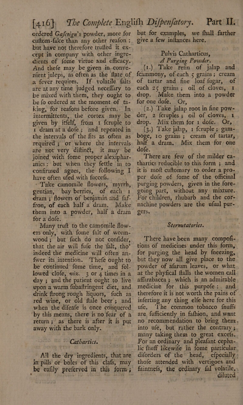 ordered Gafcoign’s powder, more for cuftom-fake than any other reafon : but have not therefore trufted it ex- cept in company with other ingre- dients of fome virtue and efficacy. And thefe may be given in,.conye- nient juleps, as often as the ftate of a fever requires. If. volatile falts are at any time judged neceffary to be mixed with them, they ought to be fo ordered at the moment of ta- king, for reafons before given.- In intermittents, the cortex may be given by itfelf, from 1 fcruple to i dram ata dofe ; and repeated in the intervals of the fits as often as required ; or where the infervals are not very diftinét, it may be joined with fome proper alexiphar- anics: but when they fettle in to confirmed agues, the -following I have often ufed with fuccefs. ‘Take camomile flowers, myrrh, gentian, bay berries, of each 1 dram ; flowers of benjamin and faf- fron, of each half a dram. Make for a dofe. ers only, with fome falt of worm- wood; but fuch do not confider, that the air will fufe the falt, tho’ indeed the medicine will often an- fwer its intention. ‘Thefe ought to be continued fome time, and fol- lowed clofe, wiz. 3 or 4 times in a day ; and the patient ought to live upon a warm fubaftringent diet, and drink ftrong rough liquors, fuch as red wine, or old ftale beer; and when the difeafe is once conquered by this means, there is no fear of a return; as there is after it is put away with the bark only. ~~ Cathartics. - All the dry ingredients, that are in pills or boles of this clafs, may _be eafily preferved in this form ; Part II. but for examples, we fhall farther give a few initances here. Pulvis Catharticus, A Purging Powder. (1.) Take refin of jalap and fcammony, ofieach 5 grains; cream of tartar and fine loaffugar, of each 25 grains; oil of cloves, 1 drop. Make them into a powder for one dofe. Or, (2.) Take jalap root in fine pow- der, 2 feruples ; oil of cloves, 1 drop. Mix them for 1 dofe.. Or, (3.) ‘Take jalap, 1 fcruple ; gam- boge, 10 grains ; cream of tartar, half a dram. Mix them for: one dofe. There are few of the milder ca- thartics reducible to this form ; and it is moft cuftomary to order a pro- per dofe of fome of the officinal purging powders, given in the fore- going part, without any mixture. nachine powders are the ufual pur- gers. . | Sternutatories. There have been many compofi- tions of medicines’ under this form, for purging the head by fneezing, but they now all give place to the powder of afarum leaves, or what at the phyfical ftalls the women call affarabacea ; which is an admirable medicine for this purpofe:. and. therefore it is not worth the pains of . inferting any thing elfe here for this ufe. ‘Vhe common tobacco {nuffs are fufficiently in fafhion, and want no recommendation to bring them, into ufe, but rather the contrary ; many taking them to great excefs.. For an ordinary and pleafant cepha-. lic fhuff likewife in fome particular diforders of the head, efpecially ; thofe attended with vertigoes and faintnefs, the ordinary fal yolatile,, diluted .