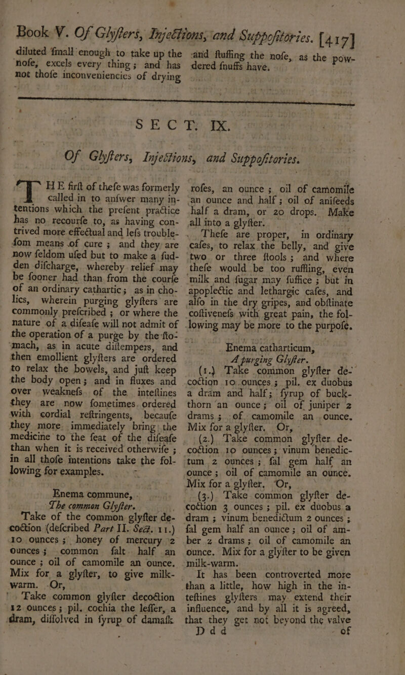 diluted {mall enough to take up the mofe, excels every thing; and has not thofe inconveniencies of drying and ftuffing the nofe, as the pow- dered fnuffs have, T HE firkt of thefe was formerly called in to anfwer many in- tentions which the prefent practice has no. recourfe to, as having con- fom means .of cure ; and they are now feldom ufed but to make a fud- den difcharge, whereby. relief may be fooner had than from the courfe of an ordinary cathartic; as in cho- lics, wherein purging glyfters are commonly prefcribed ; or where the nature of a difeafe will not admit of the operation of a purge by the:fto- then emollient glyfters are ordered to relax the bowels, and juft keep the body open; and in fluxes and over weaknefs. of the inteftines they are now fometimes. ordered with cordial reftringents, becaufe they more. immediately bring) the medicine to the feat of the difeafe in all thofe intentions take the fol- lowing for examples. 5 Enema commune, - Lhe common Glyfter. cy. Take of the common glyfter de- coction (defcribed Part II. Se. 11.) Ounces; common falt. half an Mix for a glyfter, to give milk- warm. -Or, ‘Fake common glyfter. decoGion 12 ounces; pil. cochia the leffer, a dram, diffolved in fyrup of damafk rofes, an ounce ; oil of camomile half a dram, or z0 drops. Make Thefe are proper, in ordinary cafes, to relax the belly, and give two or three ftools; and where thefe would be too ruffling, even apopleétic and lethargic cafes, and Enema catharticum, A purging Glyfter. (1.) Take eaiien glyfter de- coction 10:.ounces ; pil. ex duobus a dram and half; fyrup of buck- thorn ‘an ounce; oil of juniper 2 drams ; :of. camomile an . ounce. Mix fora glyfler. Or, ~ (z.) Take common glyfter.de- coction 10 ounces; vinum benedic- tum 2 ounces; fal gem half an ounce ; oil of camomile an ounce. Mix for a glyiter, “Or, (3.). Take common glyfter de- coction 3 ounces ; pil. ex duobus a dram ; vinum benedictum 2 ounces ; ber z drams; oil of camomile an ounce. Mix for a glyfter to be given It has been controverted more teftines glyfters . may. extend their influence, and by all it is agreed, that they ger not beyond the valve Ddd - of