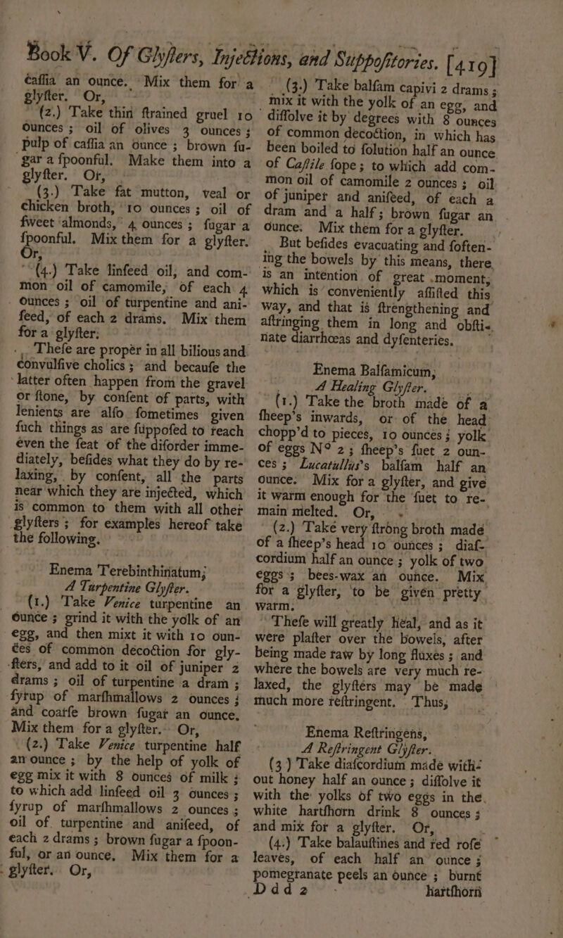 ¢affia an ounce. Mix them for a glyfter. Or, ounces ; oil of olives 3 ounces ; pulp of caffia an ounce ; brown fu- gar a fpoonful. Make them into a glyfter. Or, (3.) Take fat mutton, veal or chicken broth, ‘10 ounces ; oil of fweet ‘almonds,’ 4 ounces ; fugar a poontht Mix them for a glyfter. r; “(4.) Take linfeed oil; and com- mon oil of camomile, of each 4 Ounces ; oil of turpentine and ani- feed, of each 2 drams. Mix them for a glyfter: | Thefe are propér in all bilious and convulfive cholics ; and becaufe the ‘Tatter often happen from the gravel or ftone, by confent of parts, with lenients are alfo fometimes given fuch things as are fuppofed to reach even the feat of the diforder imme- diately, befides what they do by re- laxing, by confent, all the parts near which they are injeéted, which is common to them with all other giyfters ; for examples hereof take the following. — - Enema Terebinthiriatum; | A Turpentine Glyfter. _ (t.) Take Venice turpentine an Ounce ; grind it with the yolk of an egg, and then mixt it with 10 oun- es of common décoétion for gly- ‘fters, and add to it oil of juniper 2 drams ; oil of turpentine a dram ; fytup of marfhmallows 2 ounces ; and coatfe brown fugat an ounce. Mix them fora glyfter.. Or, (2.) Take Venice turpentine half anounce ; by the help of yolk of ege mix it with 8 ounces of milk : to which add linfeed oil 3 ounces ; fyrup of marfhmallows 2 ounces ; oil of. turpentine and anifeed, of each 2 drams ; brown fugar a fpoon- fol, or an ounce, Mix them for a . glyiter.. Or, : _ 3.) Take balfam capivi 2 drams ; mix it with the yolk of an egg, and diffolve it by degrees with 8 ounces of common decoétion, in which has been boiled to folution half an ounce of Cafile fope ; to which add com- mon oil of camomile z ounces ; oil of juniper and anifeed, of each a dram and a half; brown fugar an | Ounce. Mix them fora glyfter, __ But befides evacuating and foften- ing the bowels by this means, there which is conveniently affifted this way, and that is ftrengthening and aftringing them in long and obftis. nate diarrhoeas and dyfenteries, Enema Balfamicum; . . Healing Glyfter. way (1.) Take the broth made of a fheep’s inwards, or of the head chopp’d to pieces, 10 ounces; yolk of eggs N° 2; fheep’s fuet 2 oun- ces ; Lucatullus’s balfam half an ounce. Mix fora glyfter, and give it warm enough for the fuet to re- main melted. Or, . (z.) Take very ftrong broth made of a fheep’s head 10 ounces ;_ diaf- cordium half an ounce ; yolk of two eggs’; bees-wax an ounce. Mix for a glyfter, ‘to be given pretty warm, OO Rick 'Thefe will greatly heal, and as it were plafter over the boweis, after being made raw by long fluxes ; and where the bowels are very much re- laxed, the glyftérs may be mad¢ much more teéftringent. Thus, Enema Reftringens, A Reftringent Glyfter. (3) Take diafcordium made with out honey half an ounce ; diffolve it with the yolks of two eggs in the. white hartfhorn drink 8 ounces ; and mix for a glyfter. Or, Mai (4:) Take balauftines and red rofe leaves, of each half an ounce ; pomegranate peels an ounce ; burnt Ddd2-.- hartfhorti