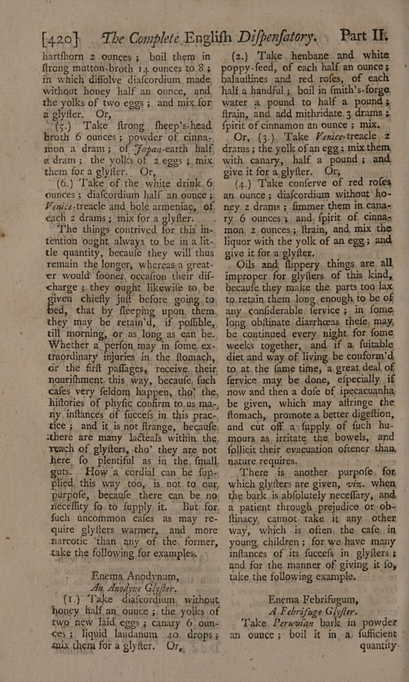 [420 } hartfhorn 2.ounces ; boil them, in ftrcng mautton-broth 14. ounces to. 8 5 in which diffolve diafcordium, made. without honey half an ounce, and the yolks of two eggs; and mix, for a glyfter. Or, | - (5.) Take ftrong fheep’s-head. broth 6 ounces; powder of cinna- mon a dram; of Fapaz-earth half, adram; the yolks of 2 eggs 5. mix them for a glyfter.. Or, Lae ~(6.) Take of the. white drink, 6 ounces 3 diafcotdium half an ounce ; Venice-treacle and_bole armeniao, ’ of, éach 2 drams; mix for.a glyfter. The things contrived for this in- tention ought always to be in a lit- tle quantity, becaufe they will thus remain the longer, whereasa great- er would fooner, occafion their dif- charge ;, they ought likewile to, be given chiefly jait before going to ed, that by fleeping upon, them they may be retain’d, if poflible, till morning, or as long as can be. Whether a_perfon may in fome. ex- traordinary injuries in. the. ftomach, or the firlt paflages, receive. their, nourifhment. this way, becaufe, fuch cafes very feldom happen, tho? the, hiftories of phyfic confirm to,us :ma-, ny, inftances of fuccefs in this prac- tice ; and it is not ftrange, becaufe, zthere are many lacteals within. the reach of glyiters, tho’ they are not here fo plentiful as in the, {mall, uts. “How a cordial can be fup-, plied, this way too, is not to. our, purpofe, becaufe there can be. no, neceflity fo, to fupply it. But for, fuch uncommon cafes as may re- quire glyfters warmer, and more narcotic ‘than any of the, former, dake the following for examples. . Enema, Anodynam, An, Angdyne Ghyfer.. (1.) Take diafeordium, without honey lialf an. ounce ;. the yolks of two new laid. eggs ; canary 6. oun- ¢es ; liquid landanum 40. drops; nix them for a glyfter. Or, — (z.) Take. henbane. and. white poppy-feed, of each half an ounces balauftines and red rofes, of eac half a handful ;, boil in fmith’s-forge water a pound to half a pound ; firain, and add mithridate. 3. drams ;, fpirit of cinnamon an ounce ; mix. Or, (3.), Take Menice-treacle, 2 drams ; the yolk ofan egg; mix them, with canary, half a pound ; and give it for a.glyfter. Or, (4.) Take conferve of red rofes an ounce ; diafcordium without’ ho- ney 2 drams ; fimmer them in cana- mon 2 ounces, ftrain, and mix the liquor with the yolk of an egg; and give it for a glyfter. s . Oils, and; flippery. things. are, all improper for glyfters of this kind, becaufe, they make. the, parts too lax to. retain, them long enough. to, be of any..confiderable, fervice ;. in fome, long. obitinate, diarrhoras. thefe, may, be continued every night for fome weeks together, and if a, fuitable diet and way of living be conform’d. to, at, the {ame time, ‘a great deal, of fervice may be done, efpecially if now and then a dofe of ipecacuanha, be given, which may attringe the, ftomach, promote a better digeftion, and cut. off. a» fupply, of fuch hu- mours, as irritate the, bowels, and follicit their evacuation oftener. than, nature requires. : _.There is, another. purpofe, for, which glyiters are given, viz. when the bark. is abfolutely neceflary, and, a patient through prejudice or, ob- ftinacy, cannot, take it any other way, which .is often, the cafe; in young, children; for we have many inftances of its fuccefs in glyfters ; and for the manner of; giving it fo, take, the following example. | Enema Febrifueum, AF ebrifuge Glyfter. Take, Peruvian bark in powder an ounce ;° boil it in. a. fufficient 7 quantity: .