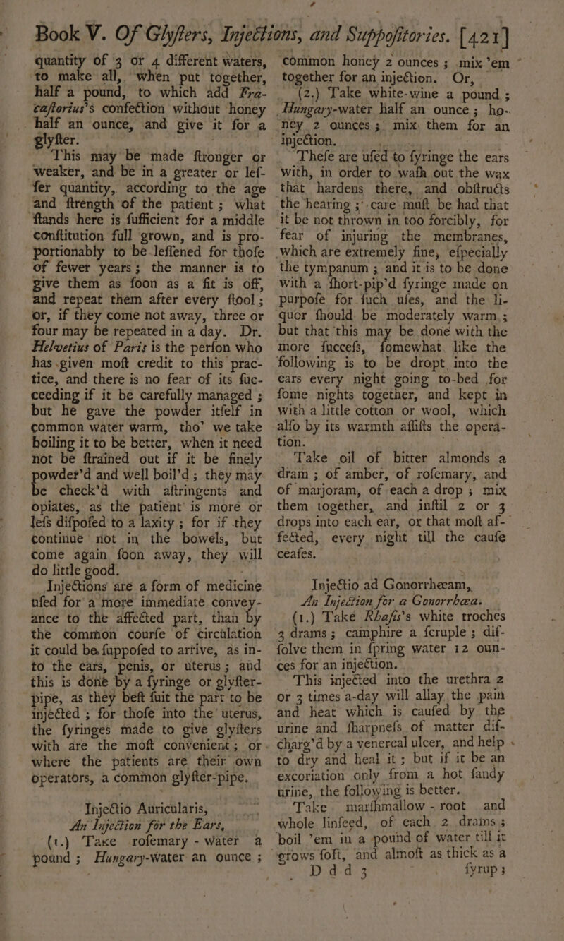 quantity of 3 or 4 different waters, ‘to make all, when put together, caftorius’s confection without honey half an ounce, and give it for a giyfter. . This may be made ftronger or weaker, and be in a greater or lef- fer quantity, according to the age and ftrength of the patient ; what ftands here is fufficient for a middle Cconititution full grown, and is pro- portionably to be-leffened for thofe of fewer years; the manner is to give them as foon as a fit is off, and repeat them after every ftool ; or, if they come not away, three or four may be repeated in a day. Dr. Helvetius of Paris is the perfon who has .given moft credit to this prac- tice, and there is no fear of its fuc- ceeding if it be carefully managed ; but he gave the owes itfelf in common water warm, tho’ we take boiling it to be better, when it need not be ftrained out if it be finely owder’d and well boil’d; they may e check’d with aftringents and opiates, as the patient is more or lefs difpofed to a laxity ; for if they continue not in the bowels, but come again foon away, they will do little good. _ Injections are a form of medicine ufed for a more immediate convey- ance to the affected part, than by the common courfe of circulation it could be fuppofed to artive, as in- to the ears, penis, or uterus; aid this is done by a fyringe or glyfter- pipe, as they beft fuit the part to be injected ; for thofe into the’ uterus, the fyringes made to give glyiters where the patients are their own operators, a common glyfter-pipe. Injeftio Auricularis, An lujection for the Ears, (t.) Taxe rofemary - Water a pound ; Hungary-water an ounce ; ‘common honey 2 ounces ; mix ’em “ together for an injection. Or, (2.) Take white-wine a pound ; ney 2 ounces; mix, them for an Thefe are ufed to fyringe the ears with, in order to wafh out the wax the hearing ;° care muft be had that fear of injuring the membranes, the tympanum ; and it is to be done with a fhort-pip’d fyringe made on purpofe for fuch ufes, and the li- quor fhould be moderately warm; but that this may be done with the more fuccefs, Peet like the ears every night going to-bed for fome nights together, and kept in with a little cotten or wool, which alfo by its warmth affifts the opera- tion. Take oil of bitter almonds a dram ; of amber, of rofemary, and of marjoram, of each a drop ; mix them together, and infil 2 or 3 drops into each ear, or that moft af-- feted, every night till the caufe ceafes. . InjeCtio ad Gonorrheeam,, An Injection for a Gonorrbaa. (1.) Take Rhafis’s white troches 3 drams; camphire a fcruple ; dif- folve them in {pring water 12 oun- ces for an injection. This injeted into the urethra z or 3 times a-day will allay the pain and heat which is caufed by the urine and fharpnefs, of matter dif- charg’d by.a venereal ulcer, and help « to dry and heal it; but if it be an excoriation only from a hot fandy urine, the following is better. Take. marfhmallow - root and whole linfeed, of each 2 drains; boil ’em in a pound of water till it Ddd3 fyrup 3