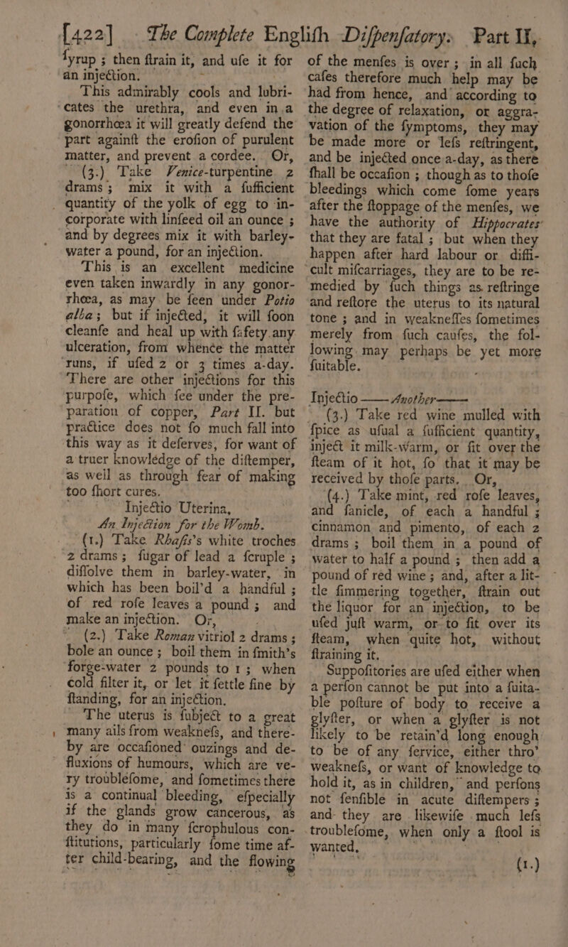 {yrup ; then ftrain it, and ufe it for an injection. This admirably cools and lubri- gonorrheea it will greatly defend the part againft the erofion of purulent matter, and prevent acordee. Or, _ (3.) Take Venice-turpentine z drams; mix it with a fufficient corporate with linfeed oil an ounce ; and by degrees mix it with barley- water a pound, for an injection. This is an excellent medicine even taken inwardly in any gonor- thoea, as may be feen under Potio alba; but if inje€ted, it will foon cleanfe and heal up with fafety.any. ulceration, from whence the matter There are other injections for this purpofe, which fee under the pre- paration of copper, Part II. but practice does not fo much fall into atruer knowledge of the diftemper, as well as through fear of making too fhort cures. ~- - Tnje&amp;tio Uterina, 4n Injetion for the Womb. (1.) Take Rhafis’s white troches diffolve them in barley-water, in which has been boil’d a handful ; of red rofe leaves a pound ; and make an injection: Ory, _ (2.) Take Romaz vitriol 2 drams ; bole an ounce ;_boil them in fmith’s forge-water 2 pounds to1; when cold filter it, or let it fettle fine by ftanding, for an injection, _ The uterus is fubje&amp;t to a great many ails from weaknefs, and there- by are occafioned’ ouzings and de- ry troublefome, and fometimes there is a continual bleeding, © efpecially if the glands grow cancerous, as they do in many ferophulous con- ftitutions, particularly fome time af- of the menfes is over ; in all fauch cafes therefore much help may be had from hence, and’ according to the degree of relaxation, or agera- vation of the fymptoms, they may be made more or efs reftringent, and be injected once.a-day, as there fhall be occafion ; though as to thofe bleedings which come fome years after the ftoppage of the menfes, we have the authority of Hippocrates that they are fatal ; but when they happen after hard labour or diffi- medied by {uch things as. reftringe and reftore the uterus to its natural tone ; and in weakneffes fometimes merely from fuch caufes, the fol- lowing. may perhaps be yet more {uitable. ‘ Injeétio Anothir— (3.) Take red wine mulled with inject it milk-wWarm, or fit over the fteam of it hot, fo that it may be received by thofe parts. Or, (4.) Take mint, red rofe leaves, and fanicle, of each a handful ; cinnamon and pimento, of each z drams ; boil them in a pound of water to half a pound ; then add a pound of red wine ; and, after a lit- tle fimmering together, ftrain out the liquor for an injection, to be ufed juft warm, orto fit over its fteam, when quite hot, without flraining it, Suppofitories are ufed either when a perfon cannot be put into a fuita- ble pofture of body to receive a glyfter, or when a glyfter is not likely to be retain’d long enough to be of any fervice, either thro’ weaknefs, or want of knowledge to. hold it, as in children,” and perfons not fenfible in acute diftempers ; and- they are . likewife . much lefs troublefome, when only a ftool is Wantey en fae