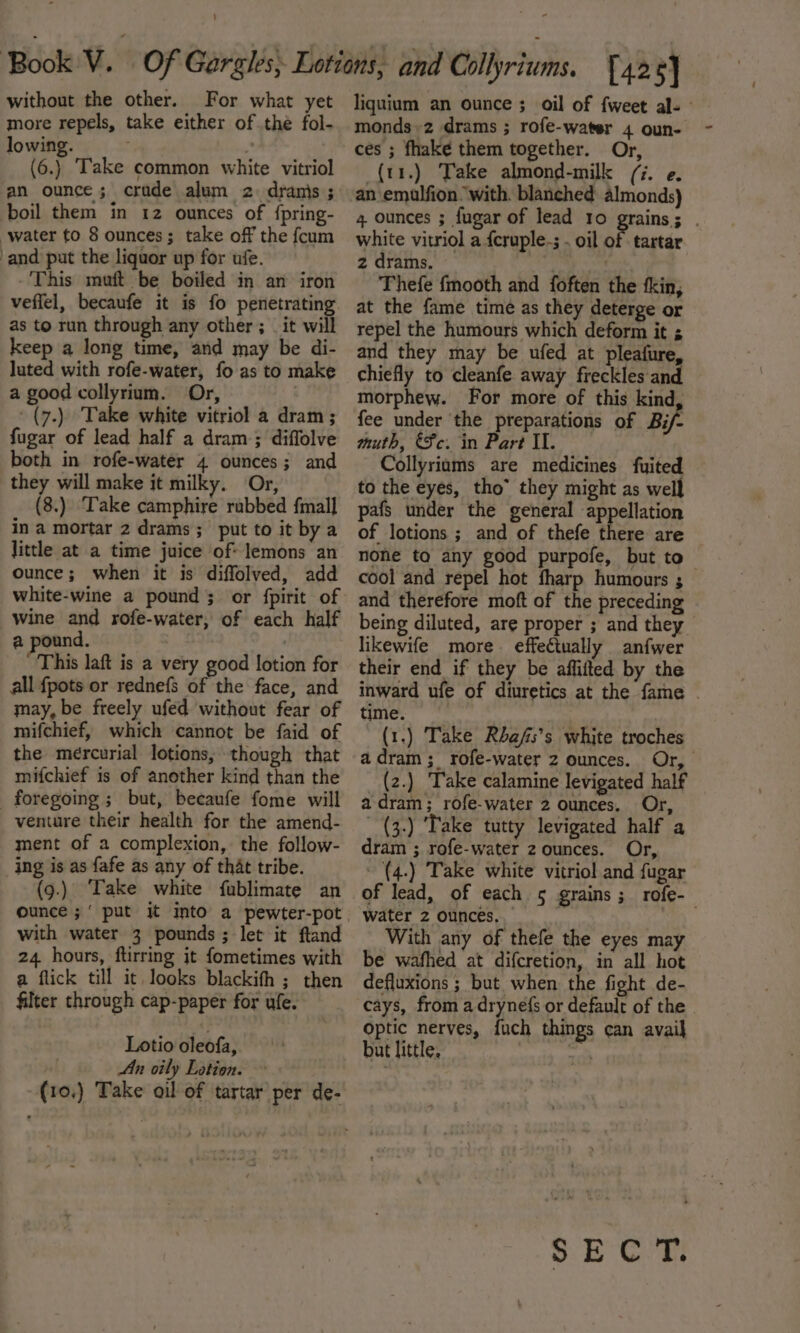 ' without the other. For what yet more repels, take either of thé fol- lowing. ” (6.) Take common white vitriol an ounce; crude alum 2: dranis ; boil them in 12 ounces of {pring- water to 8 ounces; take off the fcum and put the liquor up for ufe. -'This muft be boiled in an iron as to run through any other ; _ it will keep a long time, and may be di- luted with rofe-water, fo as to make a good collyrium. Or, | -(7.) Take white vitriol a dram; fugar of lead half a dram; diffolve both in rofe-water 4 ounces; and they will make it milky. Or, 8.) Take camphire rabbed {mall in a mortar 2 drams; put to it by a little at a time juice of: lemons an ounce; when it is diffolved, add white-wine a pound; or fpirit of Wine and rofe-water, of each half @ pound. . This laft is a very good lotion for all {pots or rednefs of the face, and may, be freely ufed without fear of mifchief, which cannot be faid of the mercurial lotions, though that mifchief is of another kind than the foregoing ; but, becaufe fome will venture their health for the amend- ment of a complexion, the follow- (9.) Take white fublimate an ounce ;‘ put it into a pewter-pot with water 3 pounds ; let it ftand 24 hours, ftirring it fometimes with a flick till it. looks blackith ; then filter through cap-paper for ufe. Lotio oleofa, An oily Lotion. (10,) Take oil of tartar per de- monds»2 drams ; rofe-water 4 oun- (t1.) Take almond-milk (7. e. an emulfion “with. blanched almonds) white vitriol a {cruple-; . oil of tartar 2 drams, — Rd Thefe {mooth and foften the kin, at the fame time as they deterge or repel the humours which deform it ¢ and they may be ufed at pleafure, chiefly to cleanfe away freckles and morphew. For more of this kind, fee under the preparations of Bi/- muth, €Fc. in Part Il. Collyriums are medicines fuited to the eyes, tho” they might as well pafs under the general appellation of lotions ; and of thefe there are none ta any good purpofe, but to cool and repel hot fharp humours ; and therefore moft of the preceding being diluted, are proper ; and they likewife more. effeétually anfwer their end if they be affifted by the time. (1.) Take Rbafs’s white troches (2.) Take calamine levigated half adram; rofe-water 2 ounces. Or, - (3.) Take tutty levigated half a dram ; rofe-water 2 ounces. Or, water 2 ounces, With any of thefe the eyes may be wafhed at difcretion, in all hot defluxions ; but when the fight de- cays, from a drynefs or default of the optic nerves, {uch things can avail but little. | ann SEC’? f