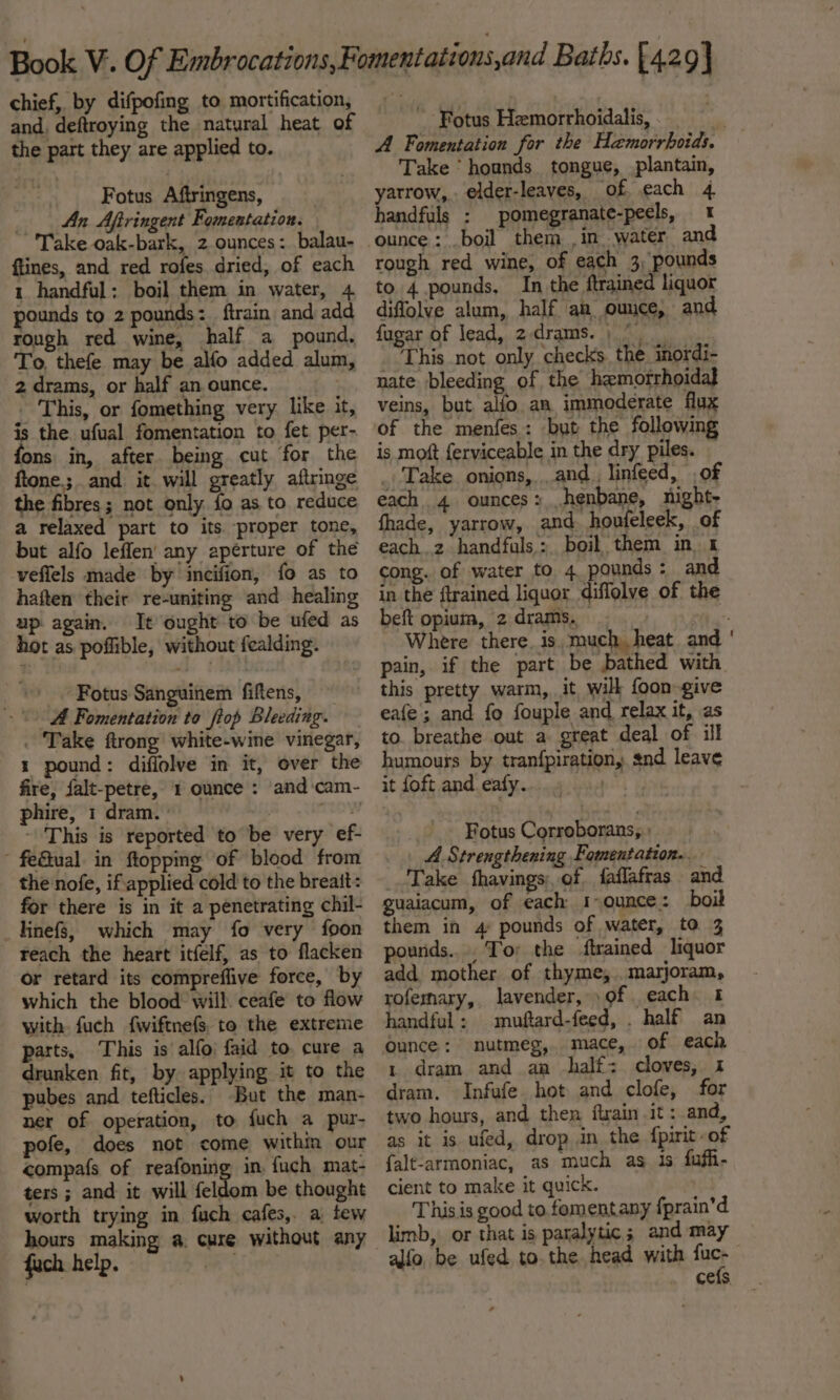 chief, by difpofing to mortification, and, deftroying the natural heat of the part they are applied to. Fotus Aftringens, An Aftringent Fomentation. Take oak-bark, 2 ounces: balau- ftines, and red rofes dried, of each 1 handful; boil them in water, 4 pounds to 2 pounds: ftrain and add rough red wine, half a pound. To, thefe may be alfo added alum, 2 drams, or half an ounce. | - This, or fomething very like it, is the. ufual fomentation to fet per- fons in, after being cut for the ftone.;. and it will greatly aftringe the fibres; not only fo as to reduce a relaxed part to its proper tone, but alfo leffen' any aperture of the veffels made by incifion, fo as to haften their re-uniting and healing up again. It ought to be ufed as hot as poflible, without fealding. _. Fotus Sanguinem fiftens, A Fomentation to ftop Bleeding. . Take ftrong white-wine vinegar, 1 pound: diflolve in it, over the fire, falt-petre, 1 ounce : and'cam- phire, 1 dram. | pnsghed This is reported to be very ef- - feQual in ftoppmg of blood from the nofe, if applied cold to the breatt: for there is in it a penetrating chil- linefs, which may fo very foon teach the heart itfelf, as to flacken or retard its compreflive force, by which the blood: will. ceafe to flow with fuch {wiftnefs, to the extreme parts, This is alfo) faid to cure a drunken fit, by applying it to the pubes and tefticles. But the man- ner of operation, to fuch a pur- pofe, does not come within our compafs of reafoning in fuch mat- ters ; and it will feldom be thought worth trying in fuch cafes, a few hours making a. cure without any fach help. oR ~ Fotus Hemorrhoidalis, a A Fomentation for the Hemorrhoids. Take ‘ hounds tongue, plantain, yarrow, elder-leaves, of each 4 handfuls : pomegranate-peels, 1 ounce: .boil them ,in water and rough red wine, of each 3, pounds to 4 pounds, In the ftrained liquor diffolve alum, half ah ounce, and fugar of lead, 2-drams. , / _ This not only checks the inordi- nate bleeding of, the hemorrhoidal} veins, but alfo an immoderate flux of the menfes: but the following is moft {erviceable in the dry piles. . Take onions,..and_, linfeed, of each 4 ounces: .henbane, night- fhade, yarrow, and houteleek, of each.2 handfuls: boil them in. 4 cong. of water to 4 pounds: and in the ftrained liquor diffolve of the beft opium, 2drams. Where there. is much. heat and pain, if the part be bathed with. this pretty warm, it wilk foon-give eafe; and fo fouple and relax it, as to. breathe out a great deal of ill humours by. tranfpiration, snd leave it foft and eafy....4 Fotus Corroborans, » . \ A Strengthening Fomentation.. Take fhavings, of. faflafras and guaiacum, of each I&gt; ounce: boil them in 4 pounds of water, to 3 pounds... Tor the trained liquor add mother of thyme,.. marjoram, rofernary, lavender, of each 1 handful: muftard-feed, . half an Ounce: nutmeg, mace, of each 1 dram and aa half: cloves, 1 dram. Infufe hot and clofe, for two hours, and then ftrain it : and, as it is ufed, drop in the {pirit-of falt-armoniac, as much as 1s fufh- cient to make it quick. | This is good to fomentany fprain’d limb, or that is paralytic; and may alfo, be ufed to. the head with tie cefs,