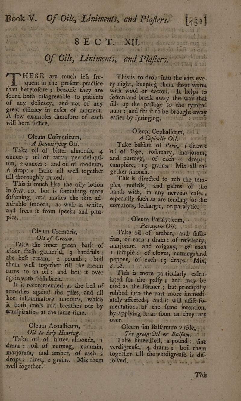 aide HESE are much lefs fre. ' quent in the prefent. practice than heretofore ; becaufe they are found both difagreeable to patients _ of any delicacy, and not of any great efficacy in cafes of moment. A few examples therefore of each will here fuffice. aa . Oleum Cofmeticum, vo A Beautifying Oil. Take: oil of bitter almonds, 4 ounces; oil of tartar per deliqui- um, z ounces : and oil of rhodium, 6 drops; fhake all well together till thoroughly mixed. ~ This is much like the oily lotion in Se@. 10. but is fomething more foftening, and makes the {kin ad- mirable {mooth, as well: as white, and frees it from fpecks and pim- ples. oe ET Oleum Cremoris, Oil of Cream. _. Take the inner green bark of elder .frefh gather’d, 3 handfuls ; the beft cream, 2 pounds; . boil them well together till the cream turns to an oil: and boil it over again with frefh bark...» | It is recommended «as the..beft of remedies againft the) piles,.and all hot. inflammatory tumours, which it both cools and: breathes out by ttan{piratiow at the fame time. ‘Oleum Acoufticum, *._. Oil ta help Hearing: . Take oil..of bitter. almonds, 1 ‘dram: oil of nutmeg, . cummin, marjoram, and amber, of each. z drops: civet, 2 grains. Mix them well together. ’ This'is to drop into ‘the ears eve- ry night, keeping ‘thei “ftopt watm with wool or cotton. It helps to foften'and break away theswax'that fills up the paflage tothe tympas num 3 and fits it to be brought away eafier by fyringing, &gt; mai Oleum Cephalicum, &lt;i: | ‘ A Cephalic Oil, q Take balfam of Peru,o1 dram: ‘oil of | fage, Tofemary, ‘matjoram; and nutmeg, of each “4 “drops*: camphire, »15 grains’! Mix&gt;allt to2 gether {mooth.. mpi oid 2O} spol This is dire€ted to rub the tem= ples, noftrils, and) palms’ of the hands with, in any nervous ‘cafes ; efpecially fuch as are tending * to: the comatous, lethargic, ‘or paralyties' Oleum Paralyticum, © . Paralytie Oil. m-Ogor Take oil of amber, and: faffas fras, of each’ dram : of rofeinary, marjoram, and origany,.:°of! each 1 {cruple :: of cloves, nutmegs ‘and pepper, of ‘each 15 drops. Mix} S.A: i ‘&lt;a oe [tT esy 1s This’ is:-more: particularly: calcu- lated forthe palfy ; and: may-‘be ufed as: the:former ; but principally. ately affected»; andiit will affift fo. mentations ‘of :the fame intention; by applying itvas-foon as: they »are over. ae wen y Oleum feu Balfamum viride, The green Oil-or Balfame &gt; % Take linfeedioil, «a pound: . fine verdigreafe, 4 drams ; boil them together till the-verdigreafe is dif- folved, aim vend ind | bods This