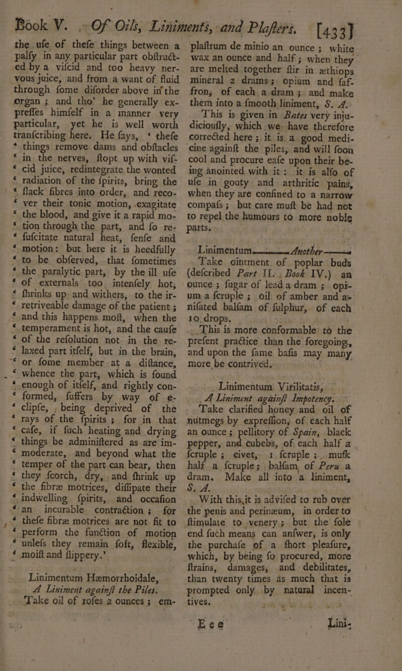 palfy in any particular part obftruct- ed by a vifcid and too heavy ner- vous juice, and from a want of fluid through fome diforder above inthe organ ; and tho’ he generally ex- preffes himfelf in a manner very particular, yet he is well worth tran{cribing here. He fays, &lt;‘ thefe things remove dams and obftacles in the nerves, ftopt up with vif- cid juice, redintegrate the wonted radiation of the {pirits, bring the flack fibres into order, and reco- ver their tonic motion, .exagitate the blood, and give it a rapid mo- tion through the part, and fo re- fufcitate natural heat, fenfe and motion: but here it is heedfully to be obferved, that fometimes the paralytic part, by the ill ufe of externals too. intenfely hot, fhrinks up; and withers, to the ir- retriveable damage of the patient ; and this happens moft, when the temperament is hot, and the caufe of the refolution not. in the re- laxed part itfelf, but in the brain, or fome member at a diftance, whence the part, which is found enough of itfelf, and rightly con- formed, fuffers by way of e- clipfe, , being deprived of the rays of the {fpirits ; for in that cafe, if fuch heating and drying things be adminiftered as are im- moderate, and beyond what the temper of the part can bear, then they fcorch, dry, and fhrink up the fibre motrices, diffipate their indwelling {pirits,, and oceafion an incurable contraction ; for thefe fibre motrices are not. fit to perform the function of motion unlefs they remain foft, flexible, moift and flippery.’ te ee a ie Se ae ee et ee ee eT fon. eset oa mas alata asian e® a aba! a: . Linimentum Hemorrhoidale, . Liniment againft the Piles. Take oil of rofes 2 ounces; em- wax an ounce and half ; when they are melted together ftir in zthiops mineral 2 drams; opium and faf- fron; of each a.dram 3 and make them into a fmooth liniment, S. 4. This is given in Bates very inju- dicionfly, which we have therefore corrected here ; it is a good medi- ‘cine againft the piles, and will foon cool and procure eafe upon their be- ing anointed with it: it is alfo of ufe in gouty and arthritic pains, when they are confined to a narrow compafs ; but care muft be had not to repel the humours to more noble parts. Linimentum Another si Take ointment of poplar buds (defcribed Part II. Book IV.) an um a fcruple ; oil of amber and a+’ nifated balfam of fulphur, of each 10. drops, | . . | _.This is more conformable to the prefent practice than the foregoing, and upon the fame bafis may many more be contrived... . Linimentum Virilitatis, — A Liniment againft Impotency. Take clarified honey and oil of nutmegs by expreffion, of each half an ounce ; pellitory of Spam, black pepper, and cubebs, of each half a {cruple ; civet, 1 fcruple ;. mufk half a fcruple ; balfam, of Peru a dram. Make all into a liniment, S.A, _ With this,it is advifed to rub over the penis and perineum, in order to ftimulate to venery; but the fole end fuch means can anfwer, is only the purchafe of a fhort pleafure, which, by being fo procured, more ftrains, damages, and debilitates, than twenty times as much that is prompted only by natural incen- tives. Re Eee Lini-