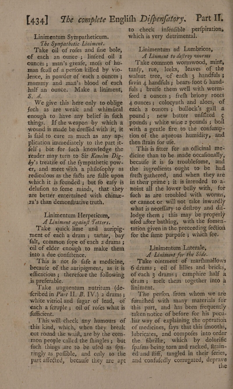 ~ Linimentum Sympatheticum. The Sympathetic Liniment. Take oil of rofes and fine bole, of each an ounce ; linfeed oil z ounces ; man’s greafe, mofs of hu- man fkull of a perfon killed by vio- Jence, in powder of each 2 outices 3 mummy and man’s blood of each half an ounce. Make a liniment, S. A. We give this here only to oblige fuch as are weak and whitmfical enough to have any belief in fuch things. Ifthe weapon by which a wound is made be dreffed with it, it is faid to cure as much as any ap- plication immediately to the part it- felf ; but for fuch knowledge the reader may turn to Sir Kenelm Dig- éy’s treatife of the fympathetic pow- er, and meet with a philofophy as rediculous as the facts are falfe upon which it is founded; but fo eafy is are bettér entertained with chimz- .xa’s than demonitrative truth. Linimentum Herpeticum, A Liniment againf? Tetters. Take quick-lime and auripig- ment of each a dram; tartar, bay falt, common fope of each 2 drams ; into a due confiftence. . This is not fo fafe a medicine, becaufe of the auripigment, as it is eficacious ; therefore the following is preferable. Take unguentum nutritum -(de- feribed in Part I. B. 1V.) 2 drams ; white vitriol and fugar of lead, of each a feruple ; oil of rofes what is fufficient. This will: check any humours of out round the waift, are by the cem- mon people called the fhingles ; but fuch things are to be ufed as fpa- ringly as poflible, and only to the part affected, becaufe they are apt to check infenfible perfpiration, which is yery detrimental. Linimentum ad Lumbricos, A Linment to defiroy worms Take common wormwood, mint, tanfy, rue, leeks, leaves of the walnut tree, of each 3 handfuls s favin 4 handfuls; bears-foot 6 hand- fuls ; bruife them well with worm- feed 2 ounces; frefh briony roots each 2 ounces; bullock’s gall a pound; new batter unfdlted 5 with a gentle fire to the confump- tion of the aqueous humidity, and then ftrain for ufe. ity Yah . This is fitter for an officinal me- dicine than to be made occafionally, becaufe it is fo troublefome, and the ingredients ought to be had frefh gathered, and when they are in the prime; it is intended to a- or cannot or will not take inwardly what is neceffary to deitroy and di{- lodge them ; this may be properly ufed after bathing, with the fomen- tation given in the preceeding fection for the fame purpofe ; which fee. Linimentum Laterale, A. Linitent for the Side. Take ointment of marfhmallows 6 drams; oil of lillies and- bricks, of each 3 drams; camphire half a dram; melt them together into a liniment. The perfon from whom we are furnifhed with many materials for this part, and has been frequently taken notice of before for his pecu- liar way of explaining the operation of medicines, fays that this {mooths, the fibrille; which by — dolorific {pa(ms being torn and racked, ftrain- ed and ftiff, tangled in their feries, and confufedly corrugated, deprave