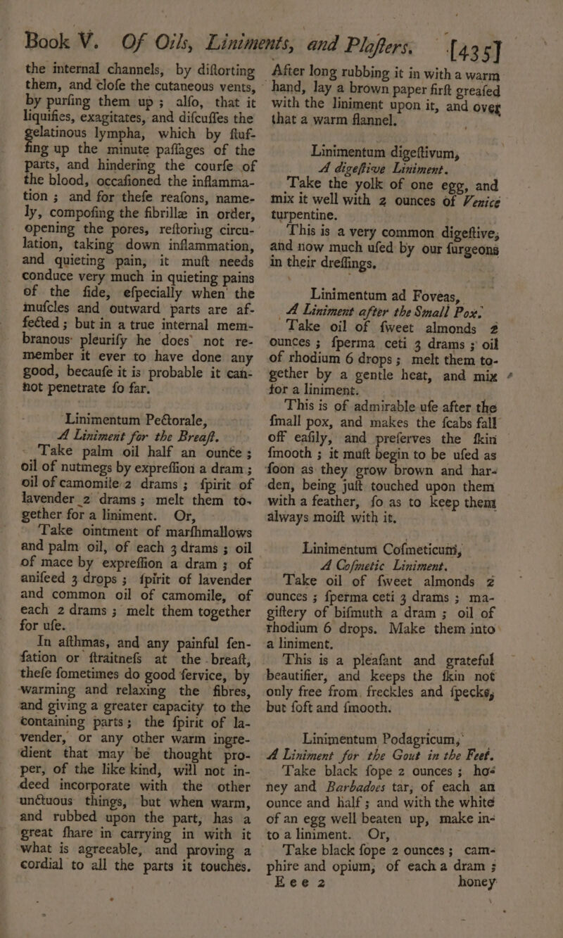 the internal channels, by diftorting by purfing them up; alfo, that it liquifies, exagitates, and difcuffes the tac lympha, which by ftuf- ng up the minute paflages of the parts, and hindering the courfe of the blood, occafioned the infamma- tion ; and for thefe reafons, name- ly, compofing the fibrille in order, opening the pores, reftoriug circu- lation, taking down inflammation, and quieting pain, it muft needs _ conduce very much in quieting pains of the fide, efpecially when’ the mufcles and outward parts are af- feéted ; but in a true internal mem- branous: pleurify he does’ not re- member it ever to have done any good, becaufe it is probable it cai- hot penetrate fo far. ‘Linimentum Pe@orale, A Liniment for the Breaft. - Take palm oil half an ounte; oil of nutmegs by expreffion a dram ; oil of camomile2 drams ; fpirit of lavender_2 drams; melt them to- gether for a liniment. Or, - Take ointment of marfhmallows and palm oil, of each 3 dtams ; oil of mace by expreffion a dram; of anifeed 3 drops ; {fpirit of lavender and common oil of camomile, of each 2 drams ; melt them together for ufe. Tn afthmas, and any painful fen- thefe fometimes do good fervice, by ‘warming and relaxing the fibres, and giving a greater capacity to the containing parts; the fpirit of la- vender, or any other warm ingre- dient that may be thought pro- per, of the like kind, will not in- deed incorporate with the other unctuous things, but when warm, and rubbed upon the part, has a great fhare in carrying in with it what is agreeable, and proving a cordial to all the parts it touches. After long rubbing it in with a warm hand, lay a brown paper firft greafed with the liniment upon it, and over that a warm flannel. Linimentum digeftivum, A digeftive Liniment. Take the yolk of one egg, and mix it well with 2 ounces of Venice turpentine. This is a very common digeftive, and now much ufed by our furgeons in their dreffings, Linimentum ad Foveas, A Liniment after the Small Pox: Take oil of fweet almonds 2 ounces ; {perma ceti 3 drams ;' oil of rhodium 6 drops; melt them to- gether by a gentle heat, and mix tor a liniment. This is of admirable ufe after the {mall pox, and makes the {cabs fall off eafily, and preferves the fkin {mooth ; it muft begin to be ufed as den, being juft touched upon them with a feather, fo as to keep them always moift with it. Linimentum Cofmeticumt, 4 Cofmetic Liniment. Take oil of fweet almonds 2 ounces ; {perma ceti 3 drams ; ma- giftery of bifmuth a dram ; oil of rhodium 6 drops. Make them into a liniment. This is a pleafant and grateful beautifier, and keeps the fkin not only free from, freckles and fpecks, but foft and {mooth. Linimentum Podagricum,; A Liniment for the Gout in the Feet. Take black fope z ounces ; ho- ney and Barbadoes tar; of each an ounce and half; and with the white of an egg well beaten up, make in- to a liniment. Or, Take black fope 2 ounces ;_cam- phire and opium; of eacha dram ;