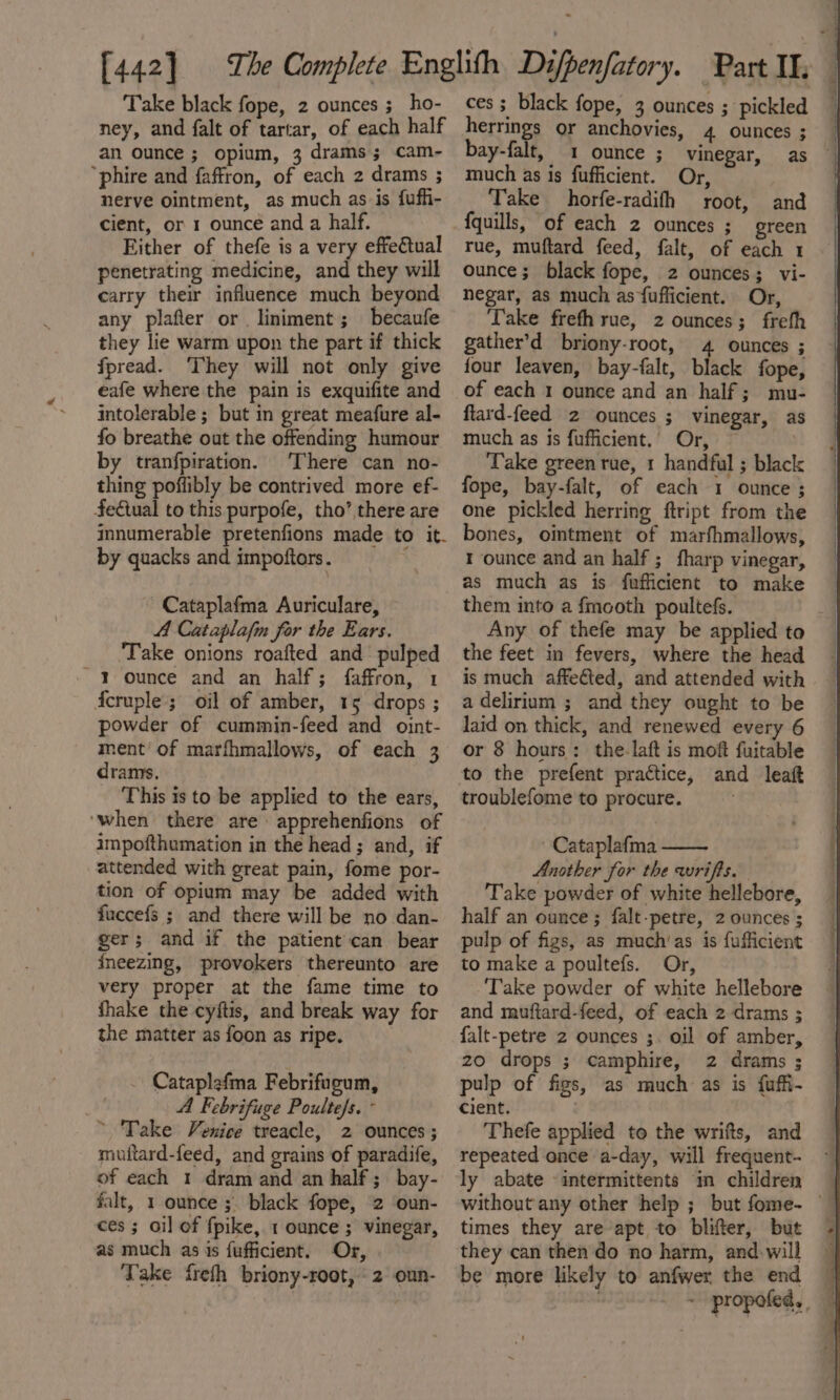 ney, and falt of tartar, of each half an ounce ; opium, 3 drams; cam- “phire and faffron, of each 2 drams 5 nerve ointment, as much as is fuffi- cient, or 1 ounce and a half. Either of thefe is a very effectual penetrating medicine, and they will carry their influence much beyond any plafter or liniment; becaufe they lie warm upon the part if thick fpread. ‘They will not only give eafe where the pain is exquifite and intolerable ; but in great meafure al- fo breathe out the offending humour by tranfpiration. There can no- thing poffibly be contrived more ef- Se€tual to this purpofe, tho’ there are innumerable pretenfions made to it. by quacks and impoftors. ~ Cataplafma Auriculare, 4 Cataplafin for the Ears. ‘Take onions roafted and pulped ~ Y ounce and an half; faffron, 1 fcruple ; oil of amber, 15 drops ; powder of cummin-feed and oint- ment’ of marfhmallows, of each 3 drams. This is to be applied to the ears, ‘when there are apprehenfions of impofthumation in the head ; and, if attended with great pain, fome por- tion of opium may be added with fuccefs ; and there will be no dan- ger; and if the patient can bear fneezing, provokers thereunto are very proper at the fame time to fhake the cyftis, and break way for the matter as foon as ripe. Cataplefma Febrifugum, A Febrifuge Poulte/s. - ~ Take Venice treacle, 2 ounces ; muitard-feed, and grains of paradife, of each 1 dram and an half; bay- falt, 1 ounce ;. black fope, 2 oun- ces ; oil of fpike, 1 ounce ; vinegar, as much as is fufficient. Or, Take freth briony-root, 2 oun- herrings or anchovies, 4 ounces ; bay-falt, 1 ounce ; vinegar, much as is fufficient. Or, Take horfe-radifh root, and {quills, of each 2 ounces ; green rue, muftard feed, falt, of each 1 ounce; black fope, 2 ounces; vi- negar, as much as fufficient. Or, ‘Take frefh rue, 2 ounces; frefh gather’d briony-root, 4 ounces ; four leaven, bay-falt, black fope, of each 1 ounce and an half; mu- ftard-feed 2 ounces ; vinegar, as much as is fufficient.’ Or, Take green rue, 1 handful ; black fope, bay-falt, of each 1 ounce ; one pickled herring ftript from the bones, ointment of marfhmallows, 1 ounce and an half ; fharp vinegar, as much as is fufficient to make them into a fmooth poultefs. Any of thefe may be applied to the feet in fevers, where the head is much affeéted, and attended with a delirium ; and they ought to be laid on thick, and renewed every 6 or 8 hours: the-laft is moft fuitable to the prefent practice, and leaft troublefome to procure. Cataplafma Another for the wriffs. Take powder of white hellebore, half an ounce; falt-petre, 2 ounces ; pulp of figs, as much’as is {ufficient to make a poultefs. Or, Take powder of white hellebore and muftard-feed, of each 2 drams ; falt-petre z ounces ;. oil of amber, zo drops ; camphire, 2 drams ; pulp of figs, as much as is {uffi- cient. . Thefe applied to the wrifts, and repeated once a-day, will frequent- ly abate -intermittents in children without any other help ; but fome- © times they are’apt to blifter, but | they can then do no harm, andwill be more likely to anfwer the end ~ propofed, 4