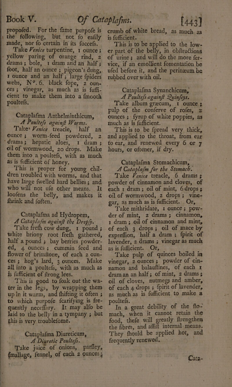 — propofed. For the fame purpofe is the following, but not fo eafily Take Venice turpentine, 1 ounce ; drams ; bole, 1 dram and an half; foot, half an ounce ; pigeon’s dung, webs, N°.6. black fope, 2 oun- cient to make them into a {mooth Cataplafma Anthelminthicum, A Paultefs againft Worms. Take: Venice treacle, half an ounce ; worm-feed powdered, 2 1 dram ; oil of wormwood, 20 drops. Make as is fufficient of honey. This is proper for young chil- dren troubled with worms, and that have large {welled hard bellies ; and who will not ufe other means. It loofens the belly, and makes it fhrink and foften. Cataplafma ad Hydropem, A Cataplafm againft the Dropfy. Take frefh cow dung, 1 pound ; White briony root frefh gathered, half a pound ; bay berries powder- ed, 4 ounces; cummin feed and flower of brimftone, of each 2 oun- ces ; hog’s lard, 3 ounces. Make all into a poultefs, with as much as is fufficient of ftrong lees. _ This is good to foak out the wa- ter in the legs, by wrapping them up in it warm, and fhifting it often ; to which purpofe fcarifying is fre- quently neceflary. It may alfo be Jaid to the belly in a tympany ; but this is very troublefome. ey Cataplafma Diureticum, A Diyretic Poultefs. Take juice of onions, parfley, {mallage, fennel, of each 2 ounces; | [443] crumb of white bread, as much. as ° is {ufficient. ) This is to be applied to the low- er part of the belly, in obftructions of urine; and will do the more fer- vice, if an emollient fomentation be ufed before it, and the perineum be rubbed over with oil. Cataplafma Synanchicum, A Poulte/s againft Quinfeys. Take album grecum, 1 ounce ; pulp of the conferve of rofes, z ounces ; fyrup of white poppies, as much as is fufficient. | This is to be fpread very thick, and applied to the throat, from ear to ear, and renewed every 6 or 7 hours, or oftener, if dry. Cataplafma Stomachicum, A Cataplafm for the Stomach. Take Venice treacle, 6 drams ; powder of cinnamon and cloves, of each 1 dram; oil of mint, 6 drops ; oil of wormwood, 2 drops; vine- gar, as much as is fufficient. Or, Take mithridate, 1 ounce ; pow- der of mint, 2 drams; cinnamon, 1 dram ; oil of cinnamon and mint, of each 3 drops; oil of mace by expreffion, half a dram ; {pirit of lavender, 2 drams ; vinegar as much as is fufficient. Or, Take pulp of quinces boiled in vinegar, 2 ounces ; powder of cin- namon and balauftines, of each 1 oil of cloves, nutmegs and amber, of each 4 drops ; fpirit of lavender, as muchas is fufficient to make a poultefs. iS In a great debility of the fto- mach, when it cannot retain the food, thefe will greatly ftrengthen the fibres, and affift internal means. They fhould be applied hot, and frequently renewed.