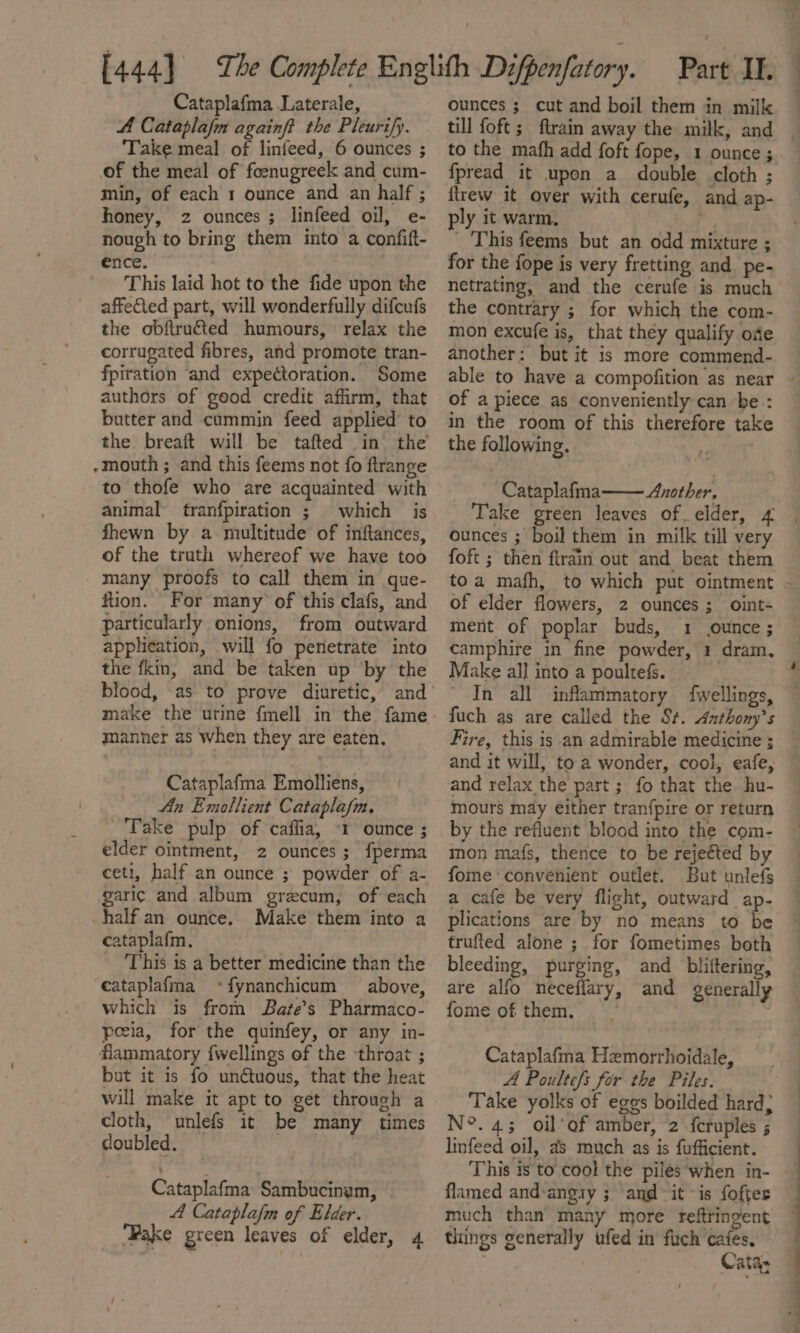 Cataplafma Laterale, A Cataplafm againft the Pleurify. ‘Take meal of linfeed, 6 ounces ; of the meal of foenugreek and cum- min, of each 1 ounce and an half ; honey, 2 ounces ; linfeed oil, e- nough to bring them into a confift- ence. This laid hot to the fide upon the affected part, will wonderfully difcufs the obftruéted humours, relax the corrugated fibres, and promote tran- fpiration and expectoration. Some authors of geod credit affirm, that butter and cummin feed applied’ to the breaft will be tafted in’ the -mouth ; and this feems not fo ftrange to thofe who are acquainted with animal tranfpiration ; which is fhewn by a multitude of infltances, of the truth whereof we have too many proofs to call them in que- flion. For many of this clafs, and particularly onions, from outward application, will fo perietrate into the fkin, and be taken up by the make the urine fmell in the fame manner as when they are eaten. Cataplafma Emolliens, An Emollient Cataplafm. Take pulp of caflia, 1 ounce ; elder ointment, 2 ounces; {perma ceti, half an ounce ; powder of a- garic and album grecum, of each half an ounce. Make them into a cataplafm, This is a better medicine than the cataplafma «fynanchicum above, which is from Bate’s Pharmaco- poeia, for the quinfey, or any in- flammatory {wellings of the ‘throat ; but it is fo unétuous, that the heat will make it apt to get through a cloth, unlefs it be many times doubled. ) Cataplafma Sambucinym, A Cataplafm of Elder. Fake green leaves of elder, 4 ounces ; cut and boil them in mill to the mafh add foft fope, 1 ounce ; firew it over with cerufe, and ap- ply it warm. . _ This feems but an odd mixture ; for the fope is very fretting and pe- netrating, and the cerufe is much the contrary ; for which the com- mon excufe is, that they qualify oie another: but it is more commend- of a piece as conveniently can be : in the room of this therefore tak the following. let Cataplafma Another, Take green leaves of elder, 4 ounces ; boil them in milk till very foft ; then ftrain out and beat them of elder flowers, 2 ounces; oint- ment of poplar buds, 1 ounce ; camphire in fine powder, 1 dram, Make all into a poultefs. In all inflammatory fwellings, fuch as are called the St. Anthonys Fire, this is -an admirable medicine ; and it will, to a wonder, cool, eafe, and relax the part ; fo that the hu- mours may either tran{pire or return by the refluent blood into the com- mon mats, thence to be rejeéted by fome convenient outlet. But unlefs a cafe be very flight, outward ap- plications are by no means to be trufted alone ; for fometimes both bleeding, purging, and _bliftering, are alfo neceflary, and generally fome of them. Cataplafma Hemorrhoidale, A Poulte/s for the Piles. Take yolks of eggs boilded hard; N°. 43; oil’ of amber, 2 fcruples ; linfeed oil, as much as is fufficient. This is to cool the piles ‘when in- flamed and-ang1y ; and it is foftes much than’ many more reftringent things generally ufed in fuch cafes, . ee