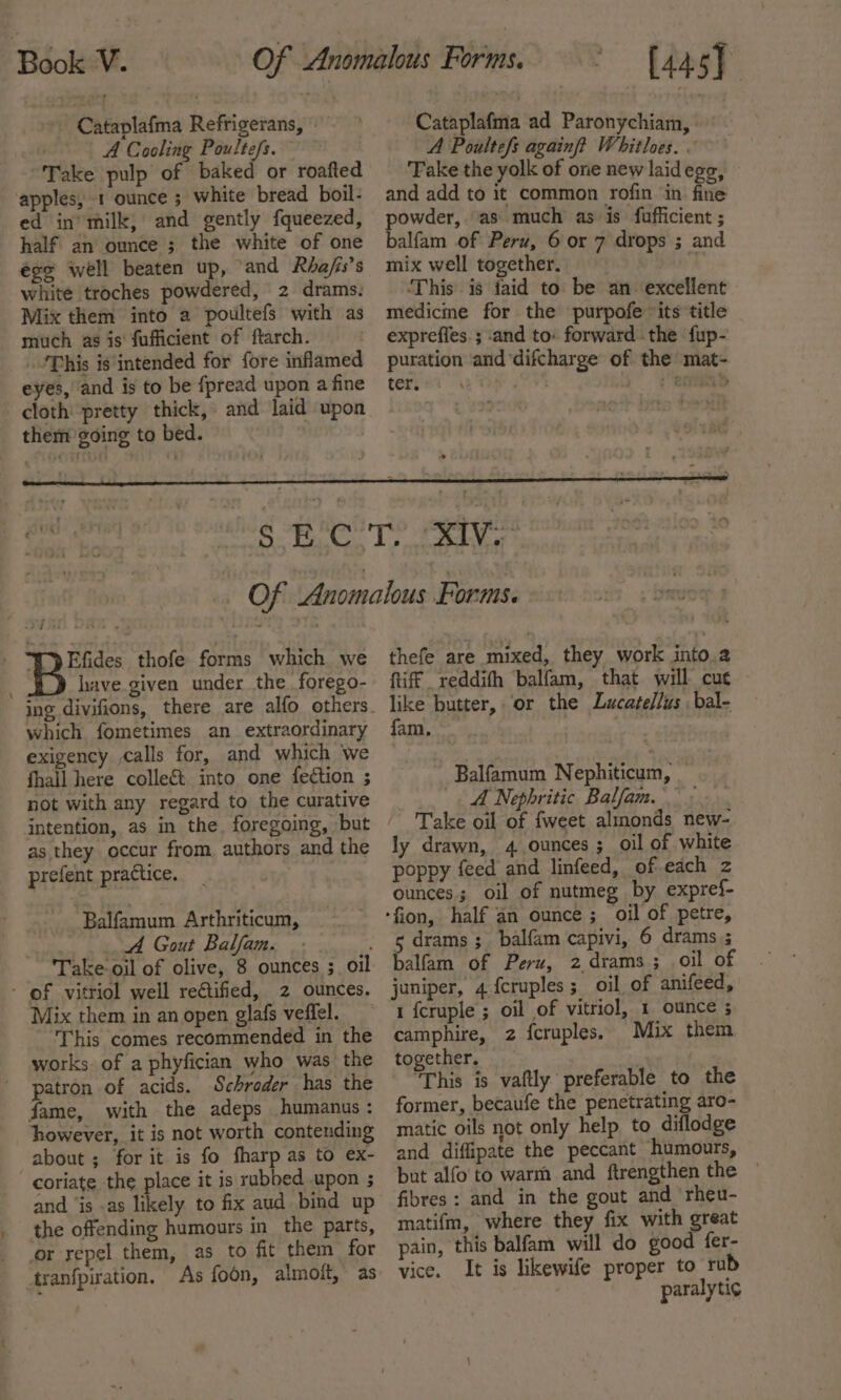 Cataplafma Refrigerans, A Cooling Poultefs. Take pulp of baked or roafted apples, 1 ounce ; white bread boil- ed in’ milk, and gently fqueezed, half an ounce ; the white of one éoe well beaten up, ‘and Rhafs’s white troches powdered, 2 drams. Mix them into a poultefs with as much as is fufficient of ftarch. ‘This is'intended for fore inflamed eyes, and is to be {pread upon a fine cloth’ pretty thick, and laid upon them going to bed. | [445] Cataplafma ad Paronychiam, A Poultefs againft Whitloes. . Fake the yolk of one new laidegg, | and add to it common rofin ‘in fine powder, as much as is fufficient ; balfam of Peru, 6 or 7 drops ; and mix well together. ‘This is faid to be an excellent medicme for the purpofe “its title expreffes. ; ‘and to: forward the fup- puration and ‘difcharge of the’ mat- i ae ; CHRD oe ee “I Efides thofe forms which we have given under the forego- which fometimes an_ extraordinary exigency calls for, and which we fhall here colle&amp;t into one fection ; not with any regard to the curative intention, as in the, foregoing, but as they occur from, authors and the prefent practice. Balfamum Arthriticum, ; A Gout Balfam. : Take-oil of olive, 8 ounces ;_ oil - of vitriol well rectified, 2 ounces. Mix them in an open glafs veffel. This comes recommended in the works. of a phyfician who was the patron of acids. Schroder has the fame, with the adeps humanus : however, it is not worth contending about ; for it is fo fharp as to ex- coriate the place it is rubbed .upon ; and ‘is .as likely to fix aud bind up the offending humours in the parts, or repel them, as to fit them for tranfpiration, As foon, almoft, as thefe are mixed, they work into.a tiff reddifh balfam, that will cut like butter, or the Lucate/lus bal- fam. Balfamum Nephiticum, _ A Nephritic Balfam. Take oil of fweet almonds new- ly drawn, 4 ounces ; oil of white poppy feed and linfeed, ofeach z ounces; oil of nutmeg by expref- 5 drams ;_ balfam capivi, 6 drams.; balfam of Peru, 2 drams ; oil of juniper, 4 fcruples; oil of anifeed, 1 fcruple ; oil of vitriol, 1. ounce ; camphire, 2 fcruples. Mix them together, This is vaftly preferable to the former, becaufe the penetrating aro- matic oils not only help to diflodge and diffipate the peccant humours, but alfo to warm and ftrengthen the ~ fibres: and in the gout and rheu- matifm, where they fix with great pain, this balfam will do good fer- vice. It is likewife proper to rub paralyti¢