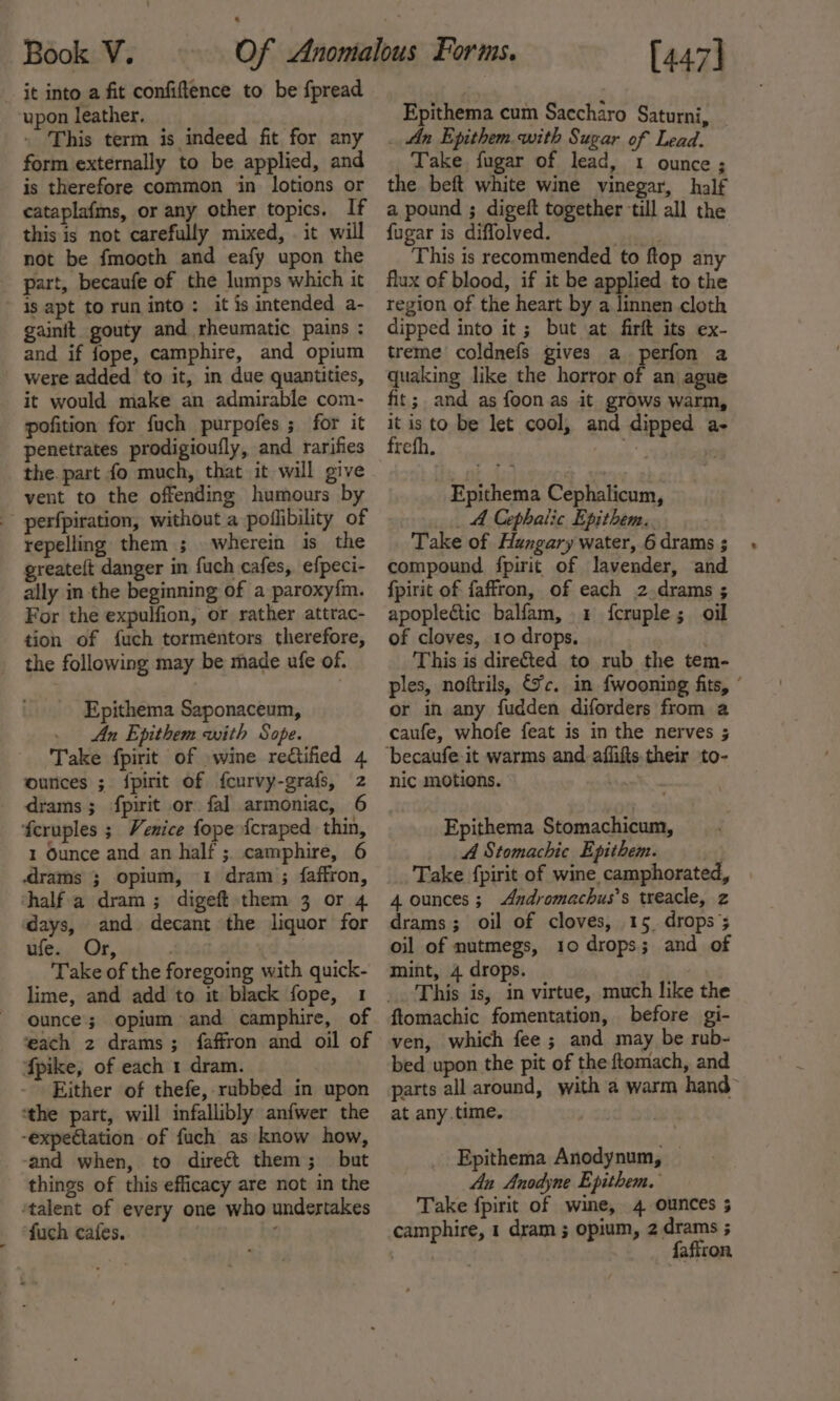 it into a fit confiftence to be fpread upon leather. . This term is indeed fit for any form externally to be applied, and is therefore common in lotions or cataplafms, or any other topics. If this is not carefully mixed, . it will not be fmocth and eafy upon the part, becaufe of the lumps which it is apt to run into : it is intended a- gainft gouty and rheumatic pains : and if fope, camphire, and opium were added to it, in due quantities, it would make an admirable com- pofition for fuch purpofes ; for it penetrates prodigioufly, and rarifies the. part fo much, that it will give vent to the offending humours by perfpiration, without a poflibility of repelling them ; wherein is the greateft danger in fuch cafes, efpeci- ally in the beginning of a paroxy{m. For the expulfion, or rather attrac- tion of fuch tormentors therefore, the following may be made ufe of. Epithema Saponaceum, _ An Epithem with Sope. Take fpirit of wine re&amp;tified 4 ounces ; {pirit of fcurvy-grafs, z _ drams; fpirit or fal armoniac, 6 feruples ; Venice fope fcraped thin, 1 Ounce and an half ;. camphire, 6 rams ; opium, 1 dram ; faffron, half a dram; digeft them 3 or 4 days, and decant the liquor for ufe. Or, Take of the foregoing with quick- lime, and add to it black fope, 1 ounce; opium and camphire, of ‘each 2 drams; faffron and oil of fpike, of each 1 dram. Either of thefe, rubbed in upon ‘the part, will infallibly anfwer the -expectation of fuch as know how, -and when, to direct them; but things of this efficacy are not in the ‘talent of every one who undertakes fuch cafes. | ; Epithema cum Saccharo Saturni, _ An Epithem with Sugar of Lead. Take fugar of lead, 1 ounce; the beft white wine vinegar, half a pound ; digeft together till all the fugar is diffolved. This is recommended to ftop any flux of blood, if it be applied to the region of the heart by a linnen cloth dipped into it; but at firft its ex- treme coldnefs gives a perfon a quaking like the horror of an ague fit ; and as foon as it grows warm, i ‘a to be let cool, and dipped a- refh. Epithema Cephalicum, _ A Cephalic Epithem,. Take of Hungary water, 6 drams ; compound fpirit of lavender, and fpirit of faffron, of each 2.drams ; apoplectic balfam, 1 {fcruple; oil of cloves, 10 drops. This is dire&amp;ted to rub the tem- ples, noftrils, (7c. in fwooning fits, ° or in any fudden diforders from a caufe, whofe feat is in the nerves ; nic motions. . Epithema Stomachicum, A Stomachic Epithem. Take {pirit of wine camphorated, 4 ounces; Andromachus’s treacle, z drams; oil of cloves, 15. drops; oil of nutmegs, 10 drops; and of mint, 4 drops. This is, in virtue, much like the ftomachic fomentation, before gi- ven, which fee ; and may be rub- bed upon the pit of the ftomach, and parts all around, with a warm hand at any.time. Epithema Anodynum, — An Anodyne Epithem. Take fpirit of wine, 4 ounces 3 camphire, 1 dram ; opium, 2 drams ; js RIDE fafiron