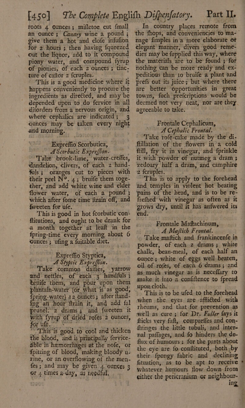 an ounce 3° Cazary wine a pound ; give them a hot and clofe infufion for 2 hours ; then having fqueezed out the liquor, add to it compound piony water, and compound fyrup of pionies, of each 2 ounces ; tinc- ture of caftor 2 feruples. ae This is a good miedicine where it happens conveniently to procure the ingredients as directed, and may be depended upon to do fervice in all diforders from a nervous origin, and where cephalics are indicated; 3 ounces may be taken every night and morning. | one Expreffio Scorbutica, ~ A Scorbutic Expreffion. Take brook-lime; water-creffes, ‘dandelion, livers, of each 2 hand- fals ; oranges cut to pieces with their peel N°. 4; bruife them toge- ther, and add white wine and elder flower water, of each a pound ; which after fome time {train off, and iweeten for ufe. — This is good in hot fcorbutic con- ftitutions, and ought to be drank for a month together at leaft in the fpring-time every morning about 6 ounces ; ufing a fuitable diet. _ _Expreffio Styptica, raphy A Styptic Expreffion. ° Take common dailies, _yatrow and nettles, of “each 3 handfuls ; bruife them, and pour upon them {pring-water) 12 Ounces; after ttand- ing an hour ftrain it, and add fal runél;-2z drams ; and {weeten it with fyrup of dried rofés 2 ounces, ei rn “This ‘is good. to cool and thicken the blood, and is principally fervice- able in hemorrhages at the nofe, or {pitting of blood, making bloody u- rine, or an overflowing of the men- fes; and may be given’ 4 ounces 3 or 4 times a-day, as negdful, nage fimples in‘a more elaborate ot elegant manner, divers good reme- dies may be fupplied this way, where the materials are to be found ;’ for nothing can be more ‘ready and ex- peditious than to bruife a plant and prefs out its juice; but where there are better ‘opportunities im great towns, fuch prefcriptions would be deemed not very neat, nor are they agreeable to take. , mit Frontale Cephalicum, A Cephalic Frontal. Take rofe-cake made by the di- ftillation of the flowers in’a cold fill, fry it in vinegar, and fprinkle it with powder of nutmeg a dram ; zedoary half a dram, and camphire 2 fcruples. “This ‘is to apply to the forehead and temples in violent hot beating pains of the head, and is to be re- frefhed’ with vinegar as often as it grows dry, until it has anfwered its end. , ; Frontale Maftachinum, o» 4 Maftich Frontal. Take maftich and frankincenfe in chalk, bean-meal, of each half an ounce; white of eggs well beaten, oil. of .rofes, of each 6 drams ; and as,much vinegar as is neceflary to make: it into a confiftence to fpread upon cloth. This is to be ufed to the forehead when the eyes are -affli€ted. with rheums, and. that for prevention as well as cure ; for Dr. Fuller fays it fticks very faft, .comprefles and con- ftringes the little tubuli, and inter- flux of humours’; for the parts about their fpongy fabric and declining fituation, as to be apt to receive whatever humours flow down from ing. &gt;».