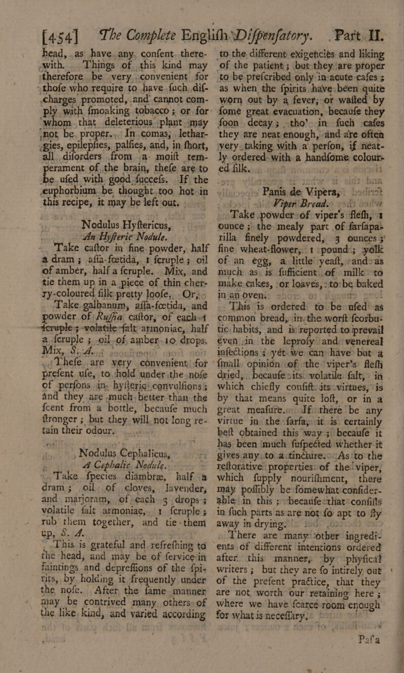 head, as have.any, confent. there- -with... Things of this kind may ‘therefore be very convenient for » thofe who require to have fuch, dif- charges promoted, .and cannot com- ‘whom. that deleterious plant ..may ‘not be, proper...’ In. comas; , lethar- ies, epilepfies, palfies, and, in fhort, all. diforders from .a- moift tem- ROE of the brain, thefe are to A&amp;R. B44 WOE An Hyfteric Nodule. Take caftor im fine. powder, half a dram ; affa-foetida, 1 feruple ; oil of amber, half a fcruple. Mix, and tie them up in a piece of thin cher- ry-coloured filk: pretty loofe,, -Or,.- Take galbanum, afla-foctida, and powder of Rufsa catitor, of each teruple:; volatile -falt armoniac, half a feruple ;.-oil..of, amber..10. drops. DAK ceed, ouncbhney (i on » 4 Lhefe..are yery . convenient’ for prefent, ufe, to, hold under the .nofe of perfons in. hyiterig-.convulfions ; and they .are .much;, better than the {cent from a bottle, becaufe much ttronger ; but they will. not long re- tain their odour, “ , Nodulus Cephalicus, i 4 Cephalic, Nodule.. ».. Take fpecies. diambre, half a dram; oil of cloves, lavender, - and marjoram, of-each 3 .drops-; volatile falt armoniac,,1 {cruple'; rub them together, and tie. them up, 8.1. echt we _ This. is grateful and. refrefhing to the head, and may be of fervicein faintings and depreflions of the fpi- tits, by holding it frequently under the nofe. After, the fame. manner miay be contrived many. others» of of the patient; but they are proper as when the {pirits have: been quite worn out by a fever;-or wafted by fomeé great evacuation, becaufe they they are neat enough, and are often , ed ilk... oots Panis,de: Viperay. bodinct lyse) oil Wiped | Breadio esi torte Take powder: of viper’s flefh, 1 ounce ;. the mealy part of farfapa- rilla finely powdered, 3 ounces ;' fine wheat-flower,..1 :pound'; yolk of an egg, a little’ yeait, »and2as much as: is fufficient.. of milk \ to make, cakes, ‘or loaves, : to: be baked Injah-Ovents shor .’o? dgnerto gol . This is ordeted) to be nfed as common bread,inythe worft {corbu- tic: habits, and is) reported toiprevail even ,in the leprofy and: venereal infections 3 yét.we cam have but a fmall, opmion .of the viper’s flefh dried, , becaufe sits. volatile falt, in which chiefly confift: itsuvirtues, ‘is by that means quite loft, or in a great meafure. Jf there be any virtue jn. the farfay:.it.is. certainly beft obtained this way; becaufe it has been (much fufpeéted whether it gives any: to actinéture.so As ‘tothe reftorative’. properties: of the: viper, which fupply nourifhment, there may poilibly be fomewhat-confider- able in, this ; «-becadfe:that*confitts in fach parts as are not (fo apt ‘to fy away in drying. G GIT ivAF Caio ) There are many ‘other ingtedi- after. this manner, “by phyfical writers ; but they are {0 intirely. out of the prefent praétice, that they are not worth our retaining here ; where we have {carcé room enough for what is neceflary,: &gt; r vey 7 { Pafa