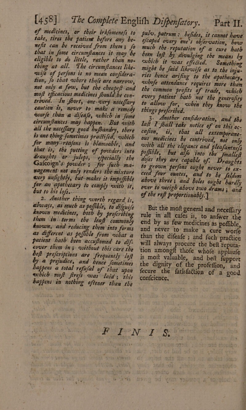 of medicines, or their irkfomene/s to take, tires the patient before any be- nefit can be received from thems; fo that in fome circumflances it may be eligible to do little, rather than no- thing at all. The circumftances like- wife of perfons is no mean confidera- tion, fo that where thofe are narrow, not only a few, but the chea eft and moft efficacious medicines fhould be con- trived. ‘In foort, one wery neceffary caution ts, never to’ make a remedy worfe than a difeafe, which in fome circunflances. may happen. But with all the neceffary good upbandry, there is one thing fometines practised, which Sor manyortafons is blameable, and that is, the putting of powders into draughts or juleps, efpecially the Gafcoign’» powder 3° “for fab ma- wagement not only renders the mixture wery aufightly, but makes it. impo ffible Sor an apothecary to comply ewith it, but to bis lof. HiO2, GILG 2. Another thing worth regard is, always, as much as pofible, ta difguife known medicines, both by preferibin them in. terms the leaf deaiabels dnowmn, aid reducing them into forms as different as poffible from what a patient hath been accuftomed to dif: cover them in; without this care the Left preferiptions are Srequently lof &amp;@ prejudice, and hence fometimes appens @ total refusal of that upon which moft firefs was laid; this | happens im nothing oftener than the pulv, patrum: befides, it cannot have escaped every one’s obfervation, how much the. reputation of a cure hath been loft by divulging the means by which it was effecied. © Something might be faid likewife as to the inju- ries hence arifing to the apothecary, whofe attendance requires more than the common profits of trade, which every patient hath not the generafity to allow for, when they know the things preferibed. | i 3. Another confideration, and the : laft I 'foall take notice of on this oc- ous medicines be contrived, not onl, with all the elegance and pleafantne/s polffible, but a into the Jnalleft dofes they are capable of. Draughts to grown perfons oiight never to ex- ceed four ountes, and to be eldozs above three; and boles ought hardly ever to weigh above two drams ; ang of the reff proportionably.} - But the moft general and neceflary rule in all cafes is, to anfwer the end by as few medicines as poffible, and never to make a cure worfe than the difeafe ; and fuch pragtice will always procure the beit reputa- tion amongit thofe whofe applanfe is moit valuable, and bef fupport the dignity of the profeflion, and fecure the fatisfaction of a good confcience,