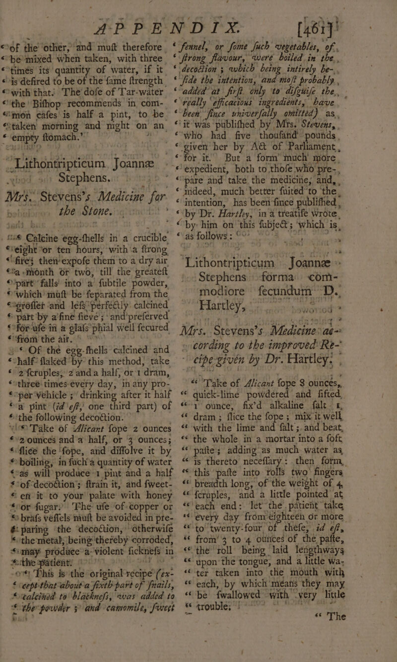 “ “be’mixed when taken, with three. “times its quantity of water, if it «js defired to be of the fame ftrength «with that! The’ dofe of 'Tar-water “the Bifhop recommends in com- “mon cafes is half a pint, to be. «taken morning and night on an * ‘empty ftomach.’ Pi “_Lithontripticum Joanne: es Stephens, 3 Mrs. Stevens's Medicine far , thesstonesiiqrsncrs * “28 Calcine egg-fhells in a crucible ‘eight “or ten hours, with'a ftrong “fire} then’ expofe them to a dry air €%a ‘month or two, till the greateft © part” falls’ into’ a fubtile powder, © which’ maft be’ feparated from the “ogr6fler and lefs “perfectly: calcined, * part by a’fine fieve ; ‘and’preferved ¢ofor-ufe in a gla{s*phial well fecured from the ait. © &gt; aha ss = © Of the egg-fhells calcined and ‘half flaked by’ this method, take * 2%cruples; 2 anda half, or 1 dram, ‘three: times every day, in any pro- ‘per Wehicle ; drinking after it half “a pint (id'ef,' one third part) of «the following decoétion. “i Take of icant fope 2 ounces ¢*2 ounces and a half, or 3 ounces; ‘flice the ‘fope, and diffolve it by boiling, in fuch’a quantity of water »as will produce-1 pint and a half of decoétion’; ftrain it, and fweet- “ efi it to your’ palate with honey “sor fugar.’ Phe ufe ‘of copper or * brafs veffels muft be avoided in pre- paring ‘the ‘decoction, otherwife « the'metab, being thereby corroded, Simay produee’a- violent ficknefs in socthe patients 0. °° Gk ov Phis is the original recipe’ (2x- § cept thatabout'a fixth part of fnails, ‘taleined to blatknefs, was added to £ ¢hepowder 3° and camomile, furegt 7 ‘[46r]) ‘ fennel, or fome fuch vegetables, of , ‘ frong flavour, were boiled in the, * decoction ; which being intirely be-.. ‘fide the intention, and mof? probably , ‘added at firft. only ‘to difguife the, ‘really ‘efficacious ingredients, have F been’ fince univerfally omitted) as, “it was publifhed by Mrs. Stevens, | é « given’ her by A@ of Parliament, ‘pare and take the medicine, and, , ‘ mdeed, much’ better fuited“to ‘the, ‘intention, has been fince publifhed , “by: him on this fubje@; ‘which is, “Vas Follows.s. 0°? urn 4 pak “Lithontripticum Joanne » Stephens forma: com- modiore fecundum’ D., Hartley, aa angie Mrs. Stevens's. Medicine: ae » cording to the improved Re- ~-etpe-givén by Dr. Hartley. , “Take of Alicant fope 3 ounces, “ guick-lime powdered and fifted, «© ounce, fix’d alkaline fale 1, dram ; flice the fope ; mix it well «* with the lime and falt’;. and beat, the whole in a mortar into a foft paite; adding’as much water ag Is thereto neceffary: then form, “this ‘pafte into rolls two’ fingers ‘* breadth long, of the weight of 4, ‘““ fcruples, and a little pointed at ‘each end: let’ the. patient take ** every day from eighteen or more “to ‘twenty-four of thefe, id ef, from’'3 to 4 ourices of the pafte, the roll being laid lengthways ‘upon ‘the tongue, and a little wa; “‘-ter taken into the mouth with ‘© each, by which means they may “be {wallowed with very litde * trouble; eT RE