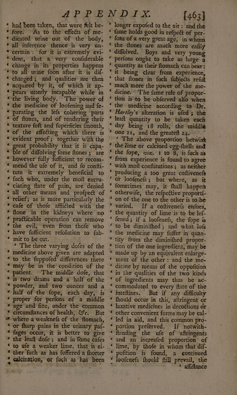 &lt;« « 4 4 «€ oe ‘ “¢ ‘ G é a a2 an &amp;8 &amp; A KRARAKR eR HH HH KH KH HAH KH A A a A war A ~ A en RR mw had been taken, that were felt be- fore. As to the effects of me- dicated’ urine out of ‘the body, all ‘inference thence-is very un- change in ‘its properties happens to all urine foon after it is dif- charged ; and qualities are then acquired by it, of which it ap- the living body. ‘The power of the medicine of loofening and fe- parating the lefs cohering ‘parts of ftones, and of tendering their texture foft and fuperficies {mooth, of the effecting which there is evident proof; together with the reat probability that it is capa- Ble of diffolving fome ftones ; are however fully fufficient to recom- mend the ufe of it, and fo confti- tute it extremely beneficial to fuch who, under the moft excru- all other means and profpeét of relief; as is more particularly the cafe of thofe afflicted with the ftone in the kidneys where no pratticable operation can remove the evil, even from thofe who have fufficient refolution to fub- mit to be cut. . ‘ The three varying dofes of the medicine above given are adapted to the fuppofed’ differences there may be in the’ condition of the patient. ‘The middle dofe, that powder, and two ounces and a half of the fope, each day, is proper for perfons of a middle age ‘and fize, under the’ common where a weaknefs of the ftomach, or fharp pains in the urinary paf- fages occur, it is better to give the leaft dofe ; and in fome cafes ther fuch ‘as has fuffered a fhorter calcination, or fuch as has been * longer expofed to the air: and the * fame holds good in refpeé of per- * fons of avery great age; ’in'\whom * the ftones are much more’ eafily “ diffolved. Boys and very young “ perfons ought to take as large a * quantity as their ftomach can bear: it being clear from experience, that ftones’in fuch fubjects refit much more the power of the me- dicine.’” The fame rule of propor- tion isto be obferved alfo when the medicine according to’'Dr. Hartley’s alteration is uféd'; ‘the leaft quantity to be ‘taken each day being 18 rolls,’ the middle one 21, and the greateft 24:--° ° ‘ The above proportion betwixt the lime or calcined eg¢-fhells and the fope, wiz. 1 to 8, “is fuch as from experience is found to agree with moft conftitutions ; as neither producing a too great coftivenefs or loofenefs; but where, as it fometimes may, it fhall happen otherwife, the refpettive proporti- on of the one to the other is to be varied. If a coftivenefs enfues, the quantity of lime is to be lef- fened; if a loofenefs, the fope is to be diminifhed ; and what lofs the medicine may fuffer in’ quan- tity from the diminifhed propor- tion of the one ingredient, may be made up by an equivalent enlarge- ment of the other: and the me- dicine by means of the oppofition in the qualities of the two kinds of ingredients may thus be ac- commodated to every ftate of the inteftines. But if any difficulty fhould occur in this, aftringent or . laxative medicines in decoétions or other convenient forms may be cal- led in aid, and this common pro- portion preferved. If notwith- ftanding the ufe of aftringents and an increafed proportion of lime, by thofe in whom that dif- pofition is found, a. continued loofenefs fhould ftill prevail, the | wah * affiftance Ce er re a ae ¢ 6 ‘ ‘ 6 ‘ ‘ ‘ ‘ ‘ ‘ ‘ ¢ ‘ 6 ‘ 6 € 6 ‘ ¢ ‘ ‘ € «6 6 é ‘ ‘ 6 ‘ ‘ ¢ «