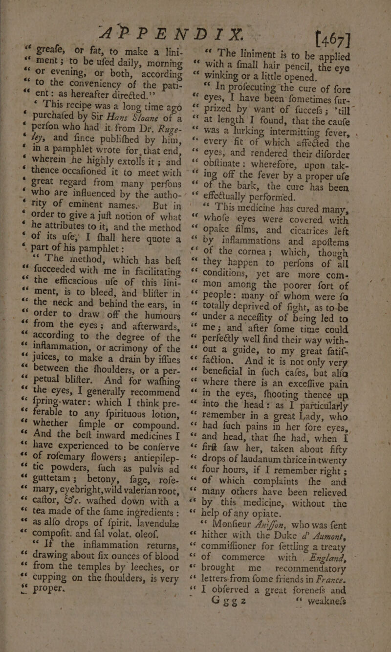 ~A aA AR AA HAA “*-ment ; to be ufed daily, morning “or evening, or both, according ** to the conveniency of the pati- ** ent: as hereafter direGted.”” * This recipe was a long time ago * purchafed by Sir Hans Sloane of a * perfon who had it, from Dr. Ruge- * “ey, and fince publifhed by him, in a pamphlet wrote for. that end, Wherein he highly extolls it ; and a great regard from many perfons tity of eminent names. order to give a juft notion of what he attributes to it, and the method of its ufe, I hall here quote a , part of his pamphlet : *“ The method, which has beft fucceeded with me in facilitating the efficacious ufe of this lini- “* the neck and behind the ears, in order to draw off the humours from the eyes; and afterwards, according to the degree of the inflammation, or acrimony of the juices, to make a drain by iffues “* between the fhoulders, or a per- And for wafhin the eyes, I generally Kaci {pring-water: which I think pre- ferable to any {pirituous lotion, Whether fimple or compound. ** And the beft inward medicines I ** have experienced to be conferve of rofemary flowers ; antiepilep- ** tic powders, {uch as pulvis ad “* guttetam; betony, fage, rofe- “* mary, eyebright, wild valerian root, “* cattor, Jc. wafhed down with a ** tea made of the fame ingredients : ** as alfo drops of fpirit. lavendule s¢ un“ €&lt; &amp;¢ &amp;¢ 66 “* If the inflammation returns, ‘* from the temples by leeches, or ¢ §* proper, [467] ** The liniment is to be applied with a fimall hair pencil, the eye | winking or a little opened, ** In profecuting the cure of fore eyes, I have been fometimes fur. prized by want’ of fuccefs ; til} at length I found, that the caufe was a lurking intermitting fever, . ** every fit of which affected the “* eyes, and rendered their diforder obftinate ; wherefore, upon tak- ing off the fever by a proper ufe ‘* of the bark, the cure has been effe&amp;tually performed. : ** This medicine has cured many, whofe. eyes were covered with opake films, and cicatrices left by inflammations and apoftems of the cornea; which, though they happen to perfons of all conditions, yet are more com- mon among the poorer fort of people: many of whom were fa totally deprived of fight, as to-be under a neceffity of being led to me; and after fome time could “ perfectly well find their way with- ** out a guide, to my great fatif- faction. And it is not only very ** beneficial in fuch cafes, but alfa Where there is an exceflive pain in the eyes, fhooting thence up into the head: as I particularly “* remember in a great Lady, who had fuch pains in her fore eyes, ** and head, that fhe had, when I &lt;¢ firtt faw her, taken about fifty drops of laudanum thrice intwenty four hours, if I remember right ; ** of which complaints fhe and many Others have been relieved “* by this medicine,. without the ** help of any opiate. ‘** Monfieur 42:fon, who was fent ‘* hither with the Duke d’ Aumont, ‘* commiffioner for fettling a treaty “‘ of commerce with , England, ** brought me — recommendatory «* letters-from fome friends in France. ‘** J obferved a great forenefs and : Gggz2 “© weaknels