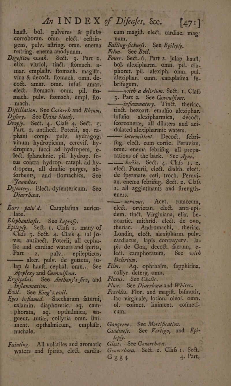 hauft. bol. pulveres &amp; pilule corroboran. omn. elect.’ reftrin- gens, pulv. aftring. omn. enema reitring. enema anodynum. Digeflion weak. Se&amp;. 3. Part 2. -elix. vitriol, tin&amp;t. ftomach. a- mar. emplaftr. ftomach. magiftr. ~cocét. amar. omn. infuf. amar. elect. ftomach. omn. pil. fto- mach. puly. ftomach, empl. fto- mach. . | Diftillation. See Catarrh and Rheum. Dyfury. See Urine bloody. Dropfy. Sek. 4. Clafs 4. Se&amp;. 5. Part. 2. antiheét. Poterii, aq. ra- -phani comp. pulv. hydragog. '- vinum hydropicum, cerevif. hy- ‘dropica, fucci ad hydropem, e- tus contra hydrop. catapl. ad hv- dropem, all draftic purges, ab- _ forbents, and ftomachics, “Faundice. — - Dyfentery. Ele&amp;. dyfentericum. | See Diarrhea. Ears pain'd. Cataplafma auricu- - Tare. Elephantiafis. See Leprofy. Lpilepfy. Set. 1. Clafs 1. many of Clais 3. Seé&amp;t. 4, Clafs 4. fal Jo- ‘vis, antiheét. Poterii, all cepha- lic and cardiac waters and {pirits, .Part 2. pulv.. epilepticus, —— alter. pulv. de gutteta, ju- -lap &amp; hauft, cephal. omn.. See Apoplexy and Convulfions. Eryfipelas. See &lt;Anthony’s-fire, and Liflammation. | Evil. See King’s.evil. Eyes inflamed. ~ Saccharum faturni, ‘calamin. diaphoretic. aq. cam- -phorata, aq. opthalmica, un, _Zuent. tutiz, collyria omn. lini- ‘ment. opthalmicum, emplaitr. nuchale. . Fainting. All volatiles and aromatic waters and {pirits, elect. cardia- cum magift. elect. cardiac. mag- num, Falling-ficknefs. Felon. See Boil. euee Fewer. Sec&amp;t.6. Part 2. julap. haut; bol. alexipharm. omn. pil. dia- phoret. pil. alexiph. omn. pul. alexiphar, omn, /cataplafma fe- See Epilepfy, brifugum, — with a delirium. Se&amp;. 1. Clafs 3. Part 2, See Convulfions. inflammatory. ‘Tintt. theriac. tinct. bezoart. emulfio alexiphar. infufio alexipharmica, | decoét. {corzonere, all diluters and aci- dulated alexipharmic waters. _ ——- intermittent. Decok&amp;t. febri- fug. elect. cum cortic. Peruvian. omn. enema febrifug. all prepa- rations of the bark. «See gue. ——— hedic. Se&amp;. 4. Clafs 1, 2. elect. Poterii, ele@. dialth. eleé&amp;.: de fpermate ceti, troch. Peruvi- an. enema febrifug. Sect. 2. Clafs 1. all agglutinants and ftrength- eners. ——- nervous, - Acet. rutaceum, elect. orvietan, ele. anti-epi- dem. tinét. Virginiana, elix. be- . zoartic, mithrid. elect. de ovo, theriac. Andromachi, . theriae. Londin, elect, alexipharm. pulv. cardiacus, lapis, contrayerv. la- pis de Goa, decoé. facrum, e- let. camphoratum, See with Delirium, ) Film... Aq. ophthalm, fapphirina, collyr. deterg. omn. Flatus. See Cholic. Flux. See Diarrhea and Whites. Freckles. Flor. and magift. bifmuth, lac virginale, lotion. oleof. omn. ol. cofmet, liniment. cofmeti- . cum. Gangrene. See Mortification. , Giddine/s. See Vertigo, and. Epi- Lepfy. ) Gleet. See Gonorrhea. — : Gonorrhea... Sed. z. Clafs.1. Sed. Geg4 4. Part.