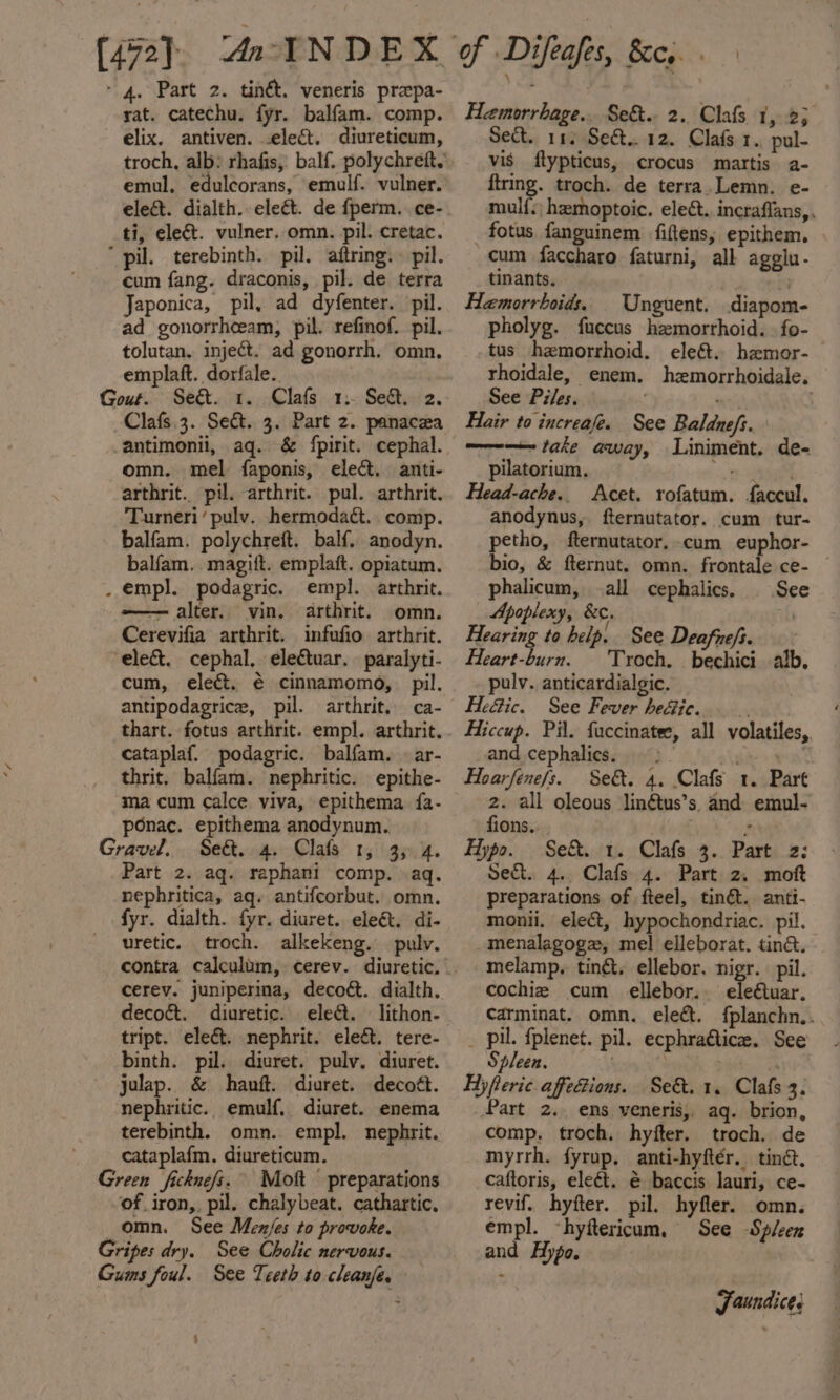 [472]. Ac INDEX - 4. Part 2. tinét. veneris prepa- rat. catechu. fyr. balfam. comp. elix. antiven. .elec&amp;t. diureticum, troch, alb: rhafis, balf. polychrett.’, emul, edulcorans, emulf. vulner. elect. dialth. elect. de fperm. ce- ti, eleét. vulner..omn. pil. cretac. ‘pil. terebinth. pil. aiftring.» pil. cum fang. draconis, pil. de terra Japonica, pil, ad dyfenter. pil. ad gonorrhceam, pil. refinof. pil. tolutan. inject. ad gonorrh. omn. emplaft. dorfale. Gout. Seé&amp;t. 1. Clafs 1. Seat. 2. Clafs.3. Sect. 3. Part 2. panacea antimonil, aq. &amp; {pirit. cephal. omn. mel faponis, elect. anti- arthrit. pil. arthrit. pul. arthrit. Turneri ‘pulv. hermodact. comp. balfam. polychreft. balf. anodyn. balfam. magift. emplaft. opiatum. . empl. podagric. empl. arthrit. -——— alter. vin. arthrit. omn. Cerevifia arthrit. infufio arthrit. elect. cephal, electuar. paralyti- cum, elect. € cinnamomo, pil. antipodagrice, pil. arthrit, ca- thart. fotus arthrit. empl. arthrit. cataplaf. podagric. balfam. —ar- thrit. balfam. nephritic. epithe- ma cum calce viva, epithema fa- ponac. epithema anodynum. Gravel. Se&amp;. 4. Clafs 1, 35 4. Part 2. aq. raphani comp. aq. nephritica, aq. antifcorbut. omn. fyr. dialth. fyr. diuret. ele&amp;t. di- uretic. troch. alkekeng. pulv. cerev. juniperina, decoét. dialth. decocét. diuretic. eleét. lithon- tript. elect. nephrit. eledt. tere- binth. pil. diuret. pulv. diuret. julap. &amp; hanft. diuret. decott. nephritic. emulf. diuret. enema terebinth. omn.. empl. nephrit. cataplafm. diureticum. Green ficknefs. Mott preparations of_iron,, pil. chalybeat. cathartic, omn. See Menjes to provoke. Gripes dry. See Cholic nervous. Gums foul. See Teeth to cleanfe. ) of Difeafts, Bee. Hemorrhage... Se&amp;.. 2.. Clafs 1, 25 Sect. 11 Seét...12. Clafs 1., pul- vis ftypticus, crocus mattis a- ftring. troch. de terra.Lemn. e- mul{s; hemoptoic. eleét.. incraflans, . _ fotus fanguinem fiftens, epithem, cum faccharo faturni, all agolu- tinants. : Hemorrhoids. | Unguent. diapom- pholyg. fuccus hemorrhoid. fo- tus hemorrhoid. ele&amp;. hzmor- rhoidale, enem. hzmorrhoidale. See Piles. ay Hair to increafe. See Baldnefs. ——-—— take away, Liniment. de- pilatorium. 2 ae Head-ache.. Acet. rofatum. faccul. anodynus, fternutator. cum tur- petho, fternutator. cum euphor- bio, &amp; fternut. omn. frontale ce- phalicum, all cephalics. See Apoplexy, &amp;c. ) Hearing to help. See Deafnefi. Heart-burn. | Troch. bechici alb. pulv. anticardialgic. Hedtic. See Fever heGie. Hiccup. Pil. fuccinatee, all volatiles, and cephalics. nahi ana Hoarfene/s. Se&amp;. 4. Clafs 1. Part 2. all oleous linétus’s. and emul- fions.. 2 Hypo. Sek. 1. Clafs 3.. Part 2; Sect. 4.. Clafs 4. Part 2. moft preparations of fteel, tinét. anti- monii. elect, hypochondriac. pil, menalagoge, mel elleborat. ting. melamp. ting, ellebor, nigr. pil. cochie cum ellebor.. eleétuar. Carminat. omn. elect. fplanchn.. _ pil. fplenet. pil. ecphra@tice. See Spleen. . tr A Hyfleric affections. Se&amp;. 1. Clafs 3. Part 2. ens veneris,, aq. brion, comp. troch. hyfter. troch. de myrrh. fyrup, anti-hyftér. tinct. caftoris, eleét. &amp; baccis lauri, ce- revif. hyfter. pil. hyfler. omn. empl. «hyftericum, See Spleen and Hypo, Jaundices