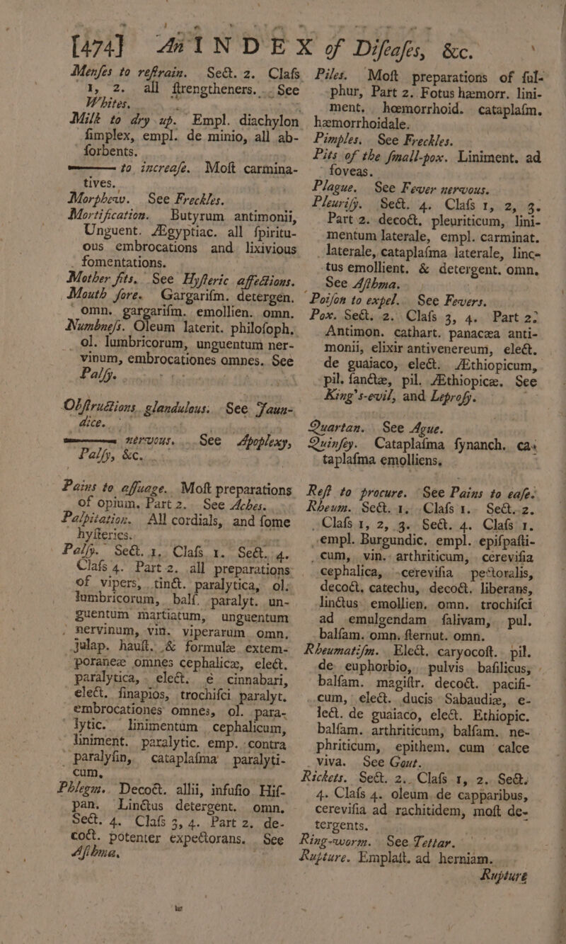 41, 2. all ftrengtheners. .. See Whites. wy fimplex, empl. de minio, all ab- forbents. m—— #0 increafe. Moft carmina- tives, Morpher. See Freckles. Mortification. _ Butyrum_antimonii, Unguent. Aigyptiac. all fpiritu- ous embrocations and. lixivious _ fomentations. Mother fits. See Hyfteric affedions. Mouth fore. Gargarifm. detergen. * omn. gaigeri, emollien. omn. Numbne/s. Oleuam _ ol. lumbricorum, unguentum ner- vinum, embrocationes amnes. See Palfy. ee page Ob firu&amp;ions slandulous. See Jaun- ri a era ut | See Apoplexy, Pos ea NEVUCUS. Pally, &amp;ew. Pains to affuage. Mok preparations of opium. Part 2.. See Aches. Palpitation. AM cordials, and fome _ hyfteries. Pal. Se&amp;..3, Cla 1. Sed. 4. of vipers, . tinét. paralytica, ol: fumbricorum, balf. paralyt.un- guentum martiatum, unguentum . Rervinum, vin. viperarum. omn, jalap. haul. &amp; formule extem- poranez omnes cephalice, eleét. paralytica, . elect. € cinnabari, elect. finapios, trochifci. paralyt. embrocationes omnes, ol. _para- lytic. linimentum__cephalicum, Kiniment. paralytic. emp. :contra _ paralyfin, cataplafma _ paralyti- cum, : Phlegm.. Decott. allii, infufio. Hif- pan. Linétus detergent. omn, Sect. 4. Clafs 3, 4. Part 2. de- coct. potenter expectorans. See Afitmea, 5 phur, Part z. Fotus hemorr. lini- ment. heemorrhoid. cataplafm. hamorrhoidale. Pimples. See Freckles. Pits of the fmall-pox. Liniment. ad - foveas. Plague. See Fever nervous. Pleurify, Se&amp;. 4. Clafs 1, ote. Part 2. decoét. pleuriticum, lini- mentum laterale, empl. carminat. laterale, cataplafma laterale, linc- tus emollient. &amp; detergent. omn, See Afthma. | Pox. Se&amp;t. 2. Clafs 3, 4. Part 22 Antimon. cathart. panacea anti- monii, elixir antivenereum, eleét. de guaiaco, eleét. Ethiopicum, pil. fant, pil. AEthiopice. See King’s-evil, and Leprofy. ee Quartan. See Ague. Quinfey. Cataplaima fynanch. cas taplafma emolliens, Refi to procure. “See Pains to eafe- Rheum. Se&amp;. 1. -Clafs 1.. Seét.z. Clafs 1, 2, 3. See. 4. Clafs 1. empl. Burgundic. empl. epifpatti- _cum, vin. arthriticum, | cerevifia cephalica, -cerevifia pe*toralis, decoét, catechu, decoét. liberans, linétus- emollien, omn._ trochifci ad emulgendam falivam, pul. balfam. omn, flernut. omn. Rheumatifm. Ele&amp;, caryocoft.. pil. de euphorbio, balfam. magiftr. deco&amp;t. pacifi- cum, elect. ducis Sabaudiz, e- Jet. de guaiaco, ele&amp;. Ethiopic. balfam. arthriticum, balfam. ne- phriticum, epithem. cum calce _viva. See Gout. Rickets. Sect. 2.. Clafs 1, 2. Sea. 4. Clafs 4. oleum.de capparibus, cerevifia ad rachitidem, moft de- tergents. | Ring-worm. See Tettar. Rupture. Emplatt. ad herniam. _ Rupture roth