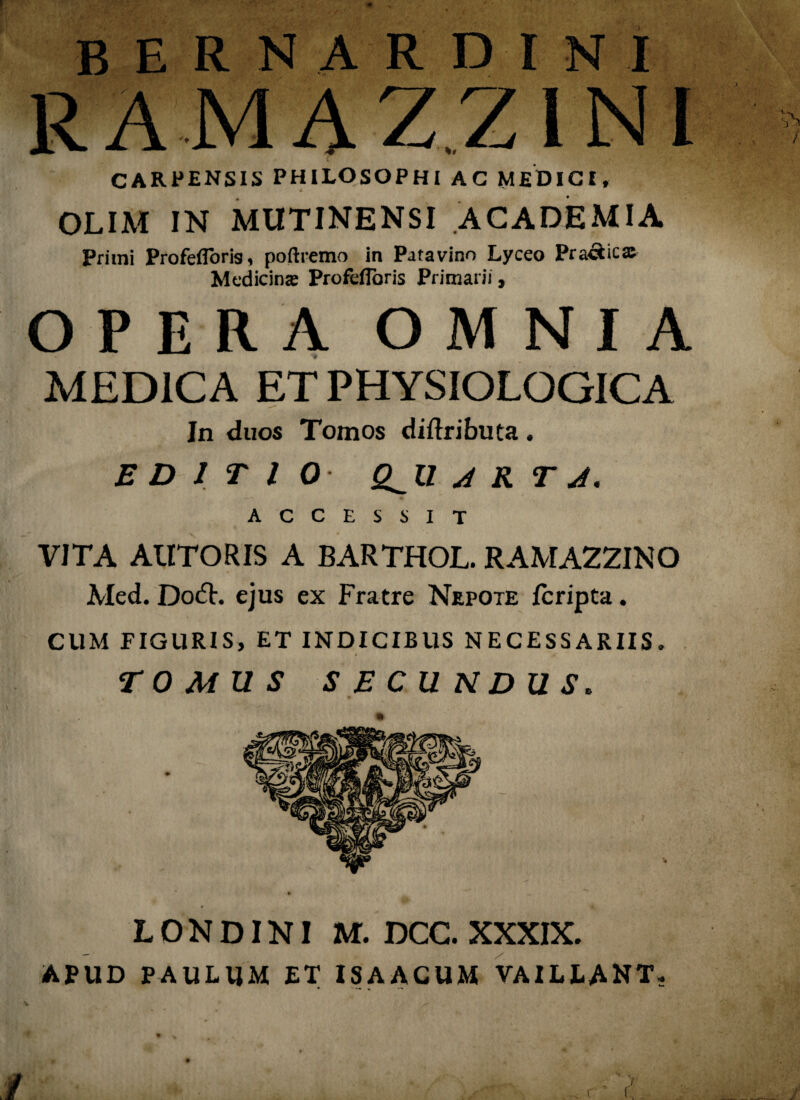 BERNARDINI RAMAZ.Z1NI CARPENSIS PHILOSOPHI AC MEDICI, OLIM IN MUTINENSI ACADEMIA Primi ProfeiTorig, poftremo in Patavino Lyceo Practictc Medicina: Profefioris Primarii, OPERA OMNIA MEDICA ET PHYSIOLOGICA In duos Tomos diftributa. EDITIO Q^U A K T J. ACCESSIT VITA AUTORIS A BARTHOL. RAMAZZINO Med. Do£L ejus ex Fratre Nepote fcripta. CUM FIGURIS, ET INDICIBUS NECESSARIIS. TOMUS SECUNDUS. L O N DINI M. DCC. XXXIX. APUD PAULUM ET ISAACUM VAILLANT.