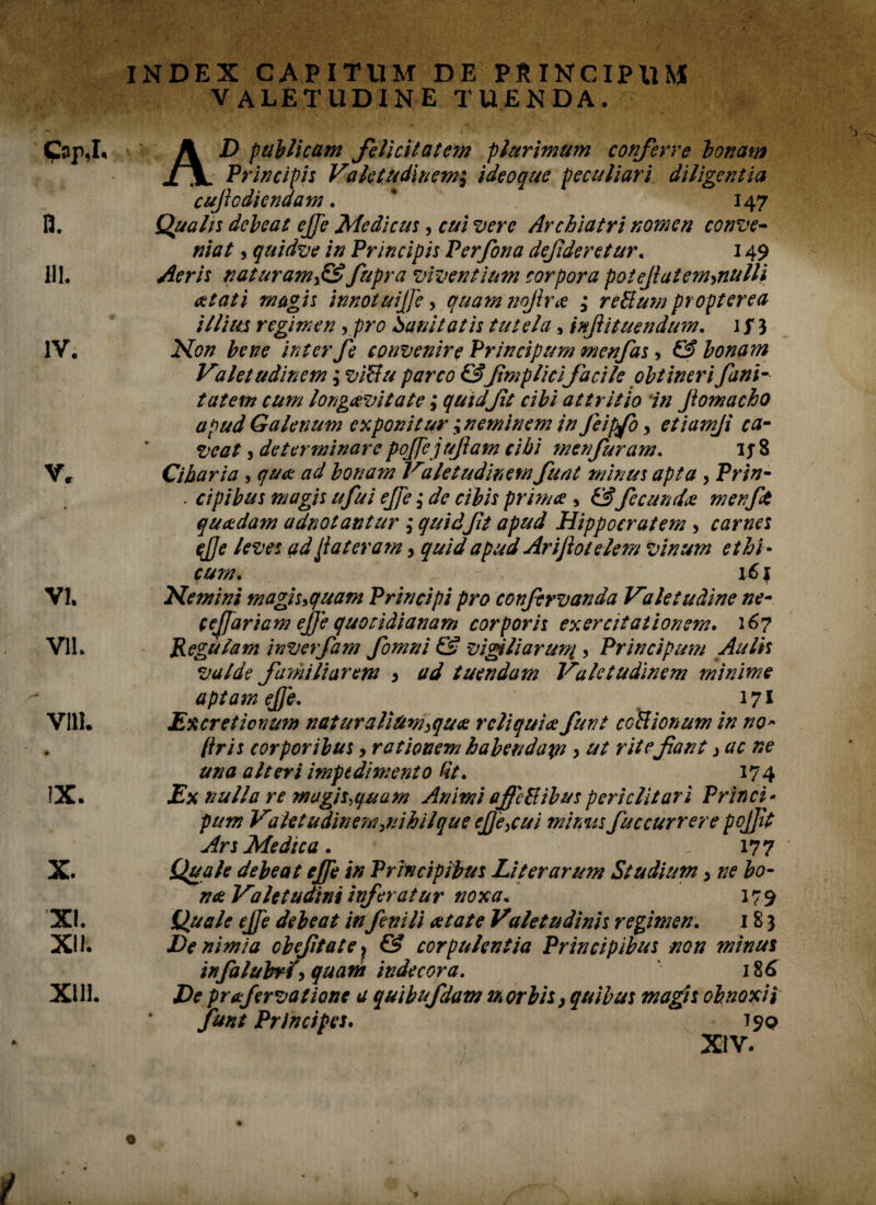 / GapJ« IV. V, VI. VII. VIII. IX. X. XI. XII. XUi. INDEX CAPITUM DE PRINCIPUN* VALETUDINE TUENDA. A D publicam felicitatem plurimum conferre bonam jfjL Principis Valetudinemi ideoque peculiari diligentia cujiodiendam. * 147 Qualis debeat ejfe Medicus, cui vere Archiatri nomen conve¬ niat , quidve in Principis Perfona defderetur. 149 Aeris naturamx& fupra viventium corpora potefiatemynulli a tat i magis innotuijje > quam nojira ; reBum propterea illius regimen , pro Sanitatis tutela, injiituendum. 1 f 3 Non bene inter fe convenire Principurn menfas, & bonam Valetudinem; viBu parco &fmplicifacile obtineri fani- tatem cum longaevitate; quidfit cibi attritio in Jiomacho apud Galenum exponitur ^neminem in Jeipfo > etiamji ca¬ veat j determinare pojfejufiam cibi menfuram. ijS Cibaria , qua ad bonam Valetudinem funt minus apta , Prin- . cipibus magis ufui ejfe 3* de cibis prima , £*?fecunda w en fit quadam adnotantur j y?/ Hippocratem 5 carnes ejje leves ad fiat eram > quid apud Arifiotelem vinum ethi¬ cum. 16 f Nemini magis>quam Principi pro confirvanda Valetudine ne- cefifariam efije quotidianam corporis exercitationem. 267 Regulam inverfam fiomni & vigiliarum ? Principum Aulis valde familiarem , ad tuendam Valetudinem minime aptam ejje. 171 Excretiovum naturaliUm,qua reliquia funt ccBionum in no* (iris corporibus, rationem habendaps > ut rite fant > ac ne una alteri impedimento fit. 174 Ex nulla re magis,quam Animi affcBibuspericlitari Princi¬ pum Valet udinemjiihilque eJJ'e>cui mimis fuccurrere pojfit Ars Medica. , ■ 177 Quale debeat effe in Principibus Liter arum Studium , ne bo¬ na Valetudini inferatur noxa. 17 9 Quale ejfe debeat in fenili at at e Valetudinis regimen. 183 De nimia cbefitate ? & corpulentia Principibus non minus infialubrf, quant indecora. ‘ 186 De prafiervationc a quibufdam morbis, quibus magis obnoxii funt Principes. 790