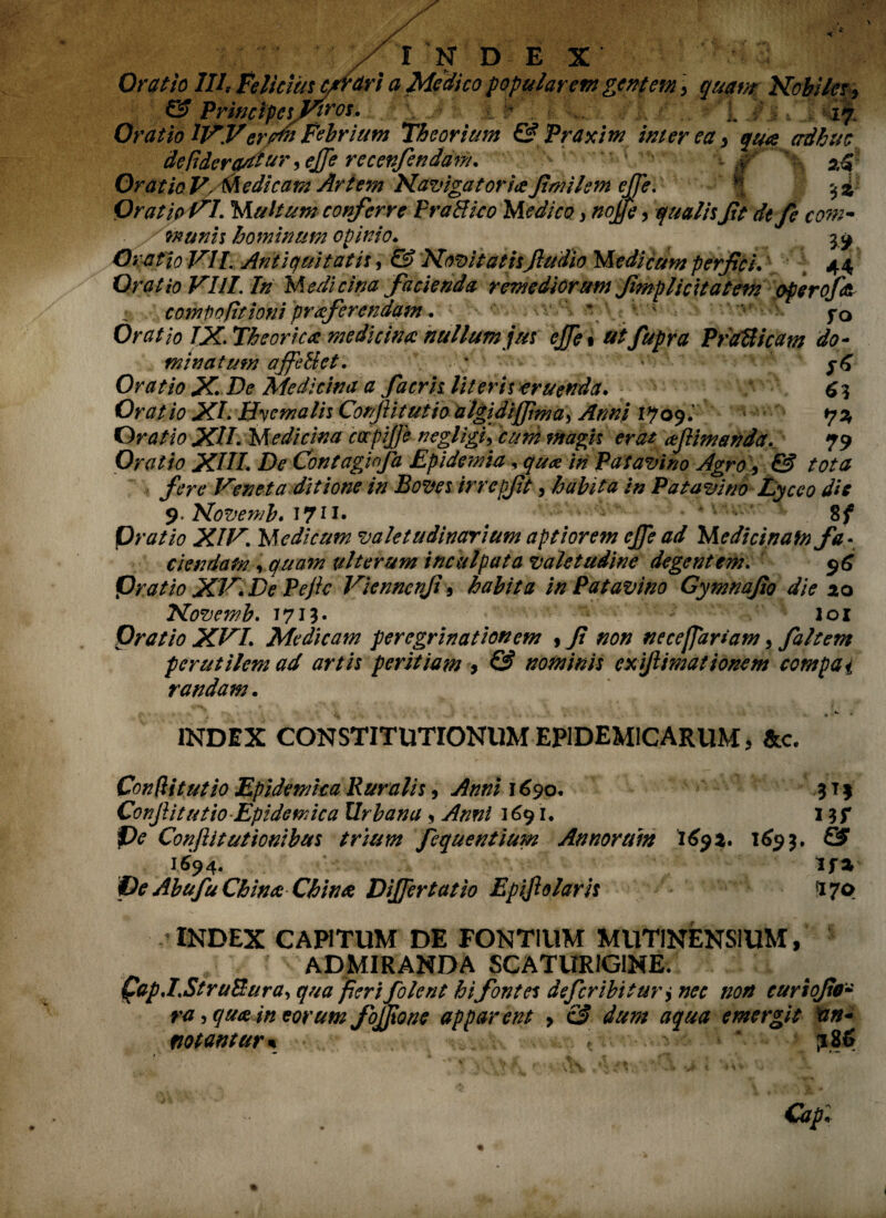 Oratio III, feliciusc/rfttri a Medico popularem gentem \ quam Nobiles, & Principes Viros. j: % b . *. 17 Oratio IWeram Febrium Tbeorium & Praxim interea, qua adhuc defiderarftur ,ejfe recenfendam. ■ , >. i jr OratioV, Medicam Artem Navigator ia fimilem ejfe. ' f 5 i Oratio vl. Multum conferre PraHico Medico, nojfe, qualis ft dt fe com¬ munis hominum opinio. jy Oratio VII. Antiquitatis, & Novitatisfiudio Medicum perfici.' 44 Oratio Vili. In Medicina facienda remediorum fmplicitatem operofa : comto fit toni proferendam. \ ; fo Oratio IX. Theorica medicina nullum jus ejfe* atfupra PraUicam do¬ minatum ajfe&et. / • Oratio X. De Medicina a facris literis eruenda. 6? Oratio XI. Hyemalis Confli tutio algidiffima, Anni 1909.' *j% Oratio XII. Medicina capiffe negligi, cum magis erat afiimanda, 79 Oratio XIII. De Contagiofa Epidetnia, qua in Patavino Agro, & tota fere Veneta ditione in Boves irrcpfit, habita in Patavino Lycco die 9. Novemb. 1711. ' * v ’ ■ • ' • 8/ P ratio XIV. Medicum valetudinarium aptiorem ejfe ad Medicinam fa¬ ciendam , quam vlterum inculpata valetudine degentem. 96 Oratio XV. De Pejic Vienncnji, habita in Patavino Gymnajio die 20 Novemb. 1713. - loi Oratio XVI. Medicam peregrinationem , Ji non necefjartam, faltem perutilem ad artis peritiam , & nominis exijlimationem compai randam. INDEX CONSTITUTIONUM EPIDEMICARUM, &c. Confli tutio Epidemica Ruralis, Anni 1690. ?t$ Conjiitutio Epidemica Urbana, Anni 1691. 1 f)e Conflit udonibus trium fequentium Annorum 1691. 169$. PS 1694. if* i)e AbufuChinaChi na Differ tat io Epijlolaris 170 INDEX CAPITUM DE FONTIUM MUTINENSIUM, ADMIRANDA SCATURIGINE. Qap.I.StruSura, qua fieri filent hi fontes defer ibi t ur, nec non curiofo- ra, qua in eorum fojfione apparent , & dum aqua emergit 'an¬ notantur* . . V. . ' * ?86